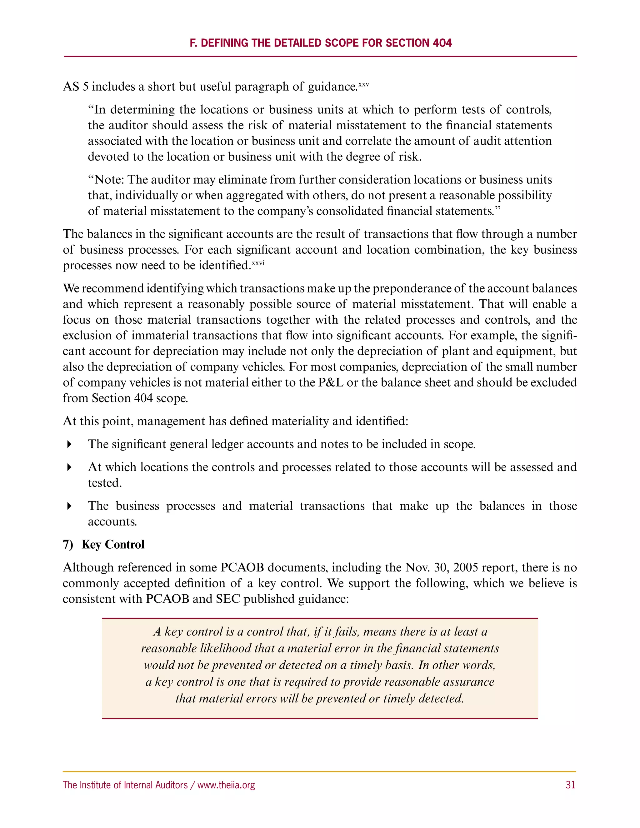 F. Defining the Detailed Scope for Section 404



AS 5 includes a short but useful paragraph of guidance.xxv
      “In determining the locations or business units at which to perform tests of controls,
      the auditor should assess the risk of material misstatement to the financial statements
      associated with the location or business unit and correlate the amount of audit attention
      devoted to the location or business unit with the degree of risk.
      “Note: The auditor may eliminate from further consideration locations or business units
      that, individually or when aggregated with others, do not present a reasonable possibility
      of material misstatement to the company’s consolidated financial statements.”
The balances in the significant accounts are the result of transactions that flow through a number
of business processes. For each significant account and location combination, the key business
processes now need to be identified.xxvi
We recommend identifying which transactions make up the preponderance of the account balances
and which represent a reasonably possible source of material misstatement. That will enable a
focus on those material transactions together with the related processes and controls, and the
exclusion of immaterial transactions that flow into significant accounts. For example, the signifi-
cant account for depreciation may include not only the depreciation of plant and equipment, but
also the depreciation of company vehicles. For most companies, depreciation of the small number
of company vehicles is not material either to the PL or the balance sheet and should be excluded
from Section 404 scope.
At this point, management has defined materiality and identified:
 The significant general ledger accounts and notes to be included in scope.
 At which locations the controls and processes related to those accounts will be assessed and
   tested.
 The business processes and material transactions that make up the balances in those
   accounts.
7)	 Key Control
Although referenced in some PCAOB documents, including the Nov. 30, 2005 report, there is no
commonly accepted definition of a key control. We support the following, which we believe is
consistent with PCAOB and SEC published guidance:

                      A key control is a control that, if it fails, means there is at least a
                    reasonable likelihood that a material error in the financial statements
                     would not be prevented or detected on a timely basis. In other words,
                     a key control is one that is required to provide reasonable assurance
                           that material errors will be prevented or timely detected.




The Institute of Internal Auditors / www.theiia.org 	                                              31
 