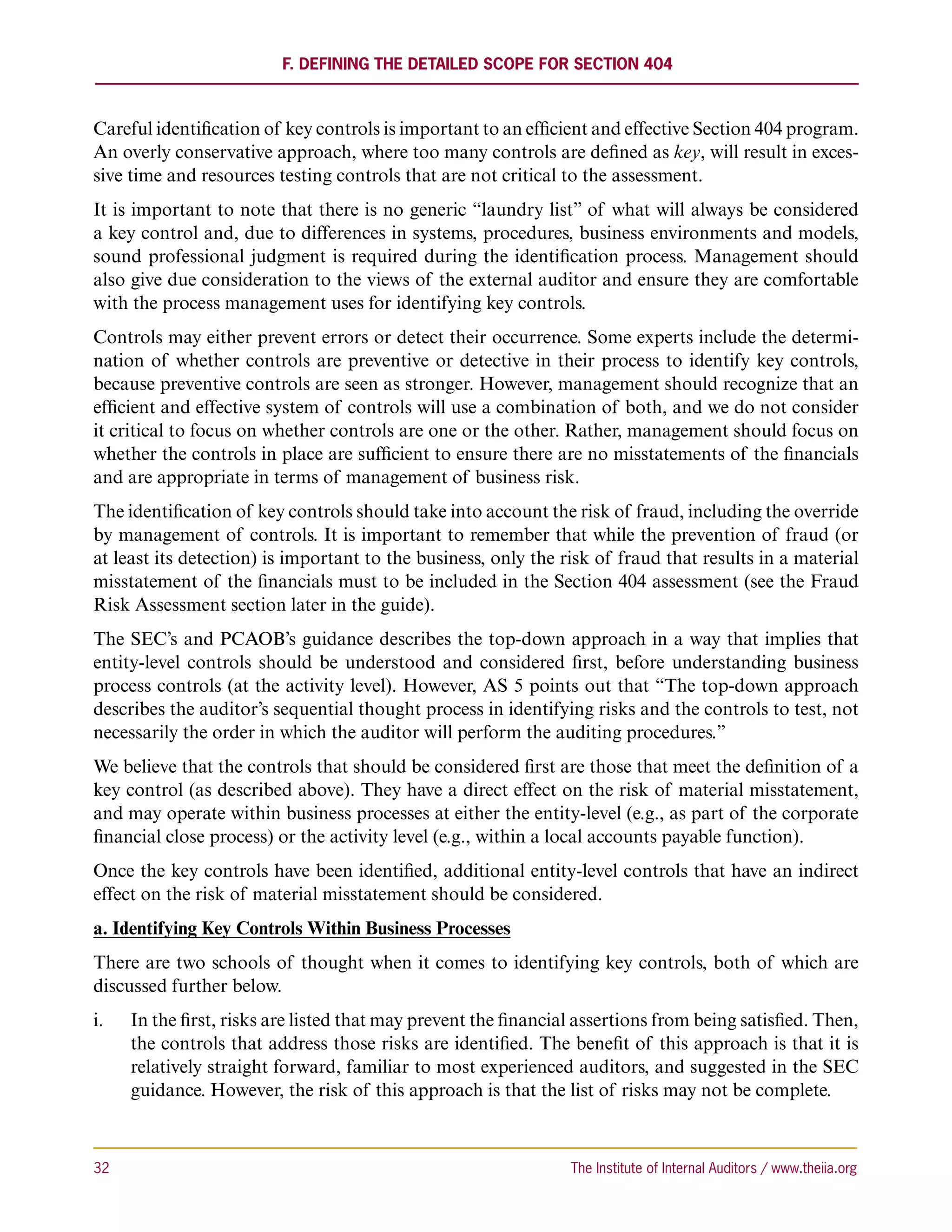 F. Defining the Detailed Scope for Section 404



Careful identification of key controls is important to an efficient and effective Section 404 program.
An overly conservative approach, where too many controls are defined as key, will result in exces-
sive time and resources testing controls that are not critical to the assessment.
It is important to note that there is no generic “laundry list” of what will always be considered
a key control and, due to differences in systems, procedures, business environments and models,
sound professional judgment is required during the identification process. Management should
also give due consideration to the views of the external auditor and ensure they are comfortable
with the process management uses for identifying key controls.
Controls may either prevent errors or detect their occurrence. Some experts include the determi-
nation of whether controls are preventive or detective in their process to identify key controls,
because preventive controls are seen as stronger. However, management should recognize that an
efficient and effective system of controls will use a combination of both, and we do not consider
it critical to focus on whether controls are one or the other. Rather, management should focus on
whether the controls in place are sufficient to ensure there are no misstatements of the financials
and are appropriate in terms of management of business risk.
The identification of key controls should take into account the risk of fraud, including the override
by management of controls. It is important to remember that while the prevention of fraud (or
at least its detection) is important to the business, only the risk of fraud that results in a material
misstatement of the financials must to be included in the Section 404 assessment (see the Fraud
Risk Assessment section later in the guide).
The SEC’s and PCAOB’s guidance describes the top-down approach in a way that implies that
entity-level controls should be understood and considered first, before understanding business
process controls (at the activity level). However, AS 5 points out that “The top-down approach
describes the auditor’s sequential thought process in identifying risks and the controls to test, not
necessarily the order in which the auditor will perform the auditing procedures.”
We believe that the controls that should be considered first are those that meet the definition of a
key control (as described above). They have a direct effect on the risk of material misstatement,
and may operate within business processes at either the entity-level (e.g., as part of the corporate
financial close process) or the activity level (e.g., within a local accounts payable function).
Once the key controls have been identified, additional entity-level controls that have an indirect
effect on the risk of material misstatement should be considered.
a. Identifying Key Controls Within Business Processes
There are two schools of thought when it comes to identifying key controls, both of which are
discussed further below.
i.	   In the first, risks are listed that may prevent the financial assertions from being satisfied. Then,
      the controls that address those risks are identified. The benefit of this approach is that it is
      relatively straight forward, familiar to most experienced auditors, and suggested in the SEC
      guidance. However, the risk of this approach is that the list of risks may not be complete.



32	                                                               The Institute of Internal Auditors / www.theiia.org
 
