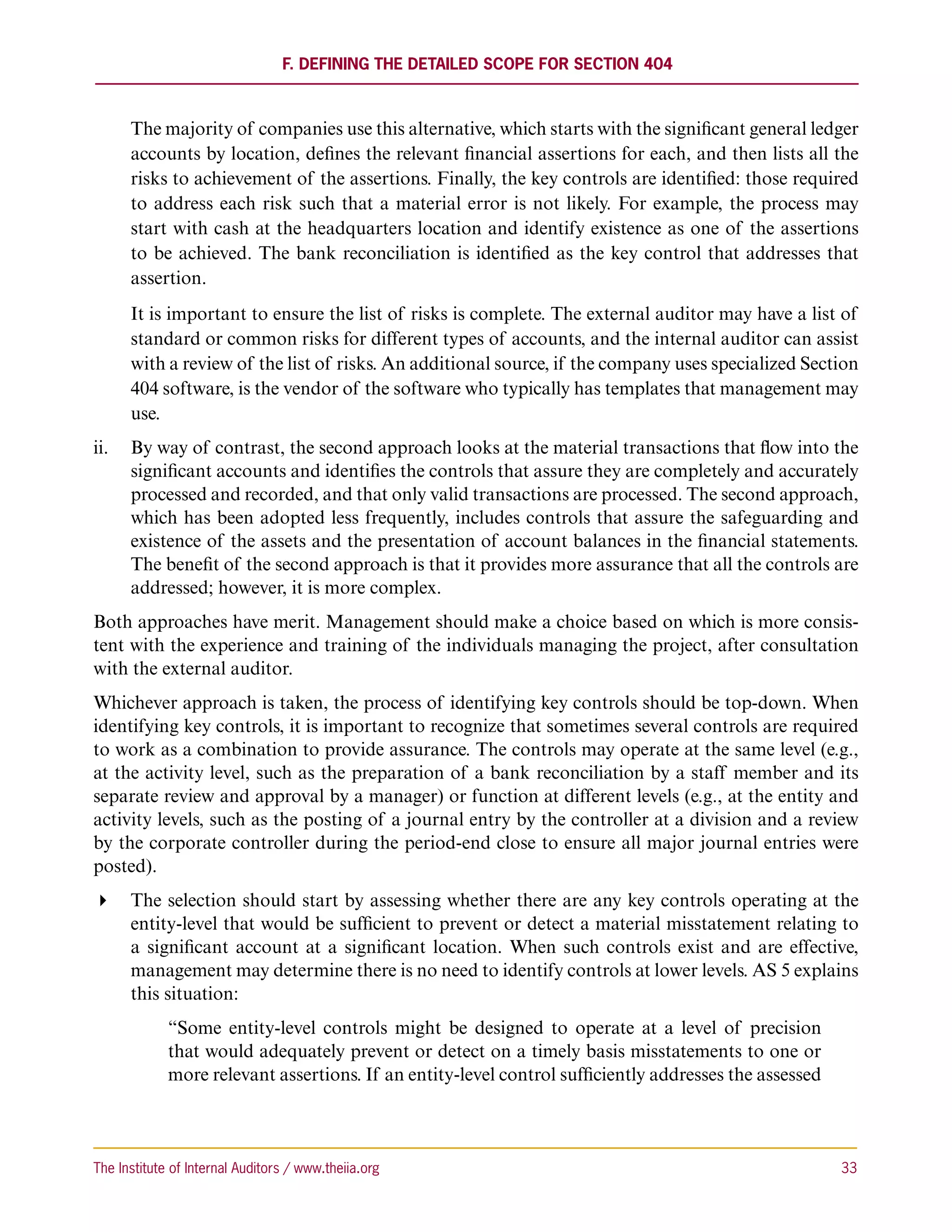 F. Defining the Detailed Scope for Section 404



      The majority of companies use this alternative, which starts with the significant general ledger
      accounts by location, defines the relevant financial assertions for each, and then lists all the
      risks to achievement of the assertions. Finally, the key controls are identified: those required
      to address each risk such that a material error is not likely. For example, the process may
      start with cash at the headquarters location and identify existence as one of the assertions
      to be achieved. The bank reconciliation is identified as the key control that addresses that
      assertion.
      It is important to ensure the list of risks is complete. The external auditor may have a list of
      standard or common risks for different types of accounts, and the internal auditor can assist
      with a review of the list of risks. An additional source, if the company uses specialized Section
      404 software, is the vendor of the software who typically has templates that management may
      use.
ii.	 By way of contrast, the second approach looks at the material transactions that flow into the
     significant accounts and identifies the controls that assure they are completely and accurately
     processed and recorded, and that only valid transactions are processed. The second approach,
     which has been adopted less frequently, includes controls that assure the safeguarding and
     existence of the assets and the presentation of account balances in the financial statements.
     The benefit of the second approach is that it provides more assurance that all the controls are
     addressed; however, it is more complex.
Both approaches have merit. Management should make a choice based on which is more consis-
tent with the experience and training of the individuals managing the project, after consultation
with the external auditor.
Whichever approach is taken, the process of identifying key controls should be top-down. When
identifying key controls, it is important to recognize that sometimes several controls are required
to work as a combination to provide assurance. The controls may operate at the same level (e.g.,
at the activity level, such as the preparation of a bank reconciliation by a staff member and its
separate review and approval by a manager) or function at different levels (e.g., at the entity and
activity levels, such as the posting of a journal entry by the controller at a division and a review
by the corporate controller during the period-end close to ensure all major journal entries were
posted).
 The selection should start by assessing whether there are any key controls operating at the
   entity-level that would be sufficient to prevent or detect a material misstatement relating to
   a significant account at a significant location. When such controls exist and are effective,
   management may determine there is no need to identify controls at lower levels. AS 5 explains
   this situation:
             “Some entity-level controls might be designed to operate at a level of precision
             that would adequately prevent or detect on a timely basis misstatements to one or
             more relevant assertions. If an entity-level control sufficiently addresses the assessed



The Institute of Internal Auditors / www.theiia.org 	                                                   33
 