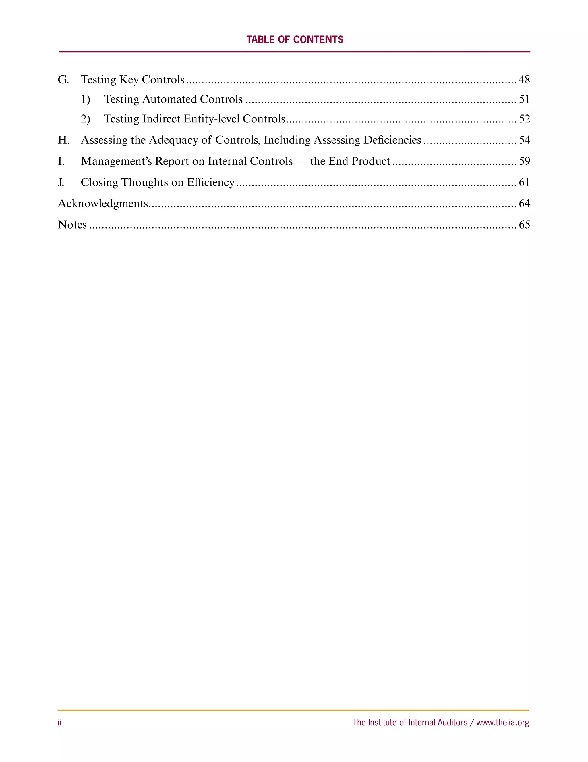 Table of Contents



G.	 Testing Key Controls........................................................................................................... 48
       1)	 Testing Automated Controls........................................................................................ 51
       2)	 Testing Indirect Entity-level Controls. ......................................................................... 52
                                                 .
H.	 Assessing the Adequacy of Controls, Including Assessing Deficiencies............................... 54
I.	    Management’s Report on Internal Controls — the End Product......................................... 59
J.	    Closing Thoughts on Efficiency........................................................................................... 61
Acknowledgments. ..................................................................................................................... 64
               .
Notes.......................................................................................................................................... 65




ii	                                                                                        The Institute of Internal Auditors / www.theiia.org
 