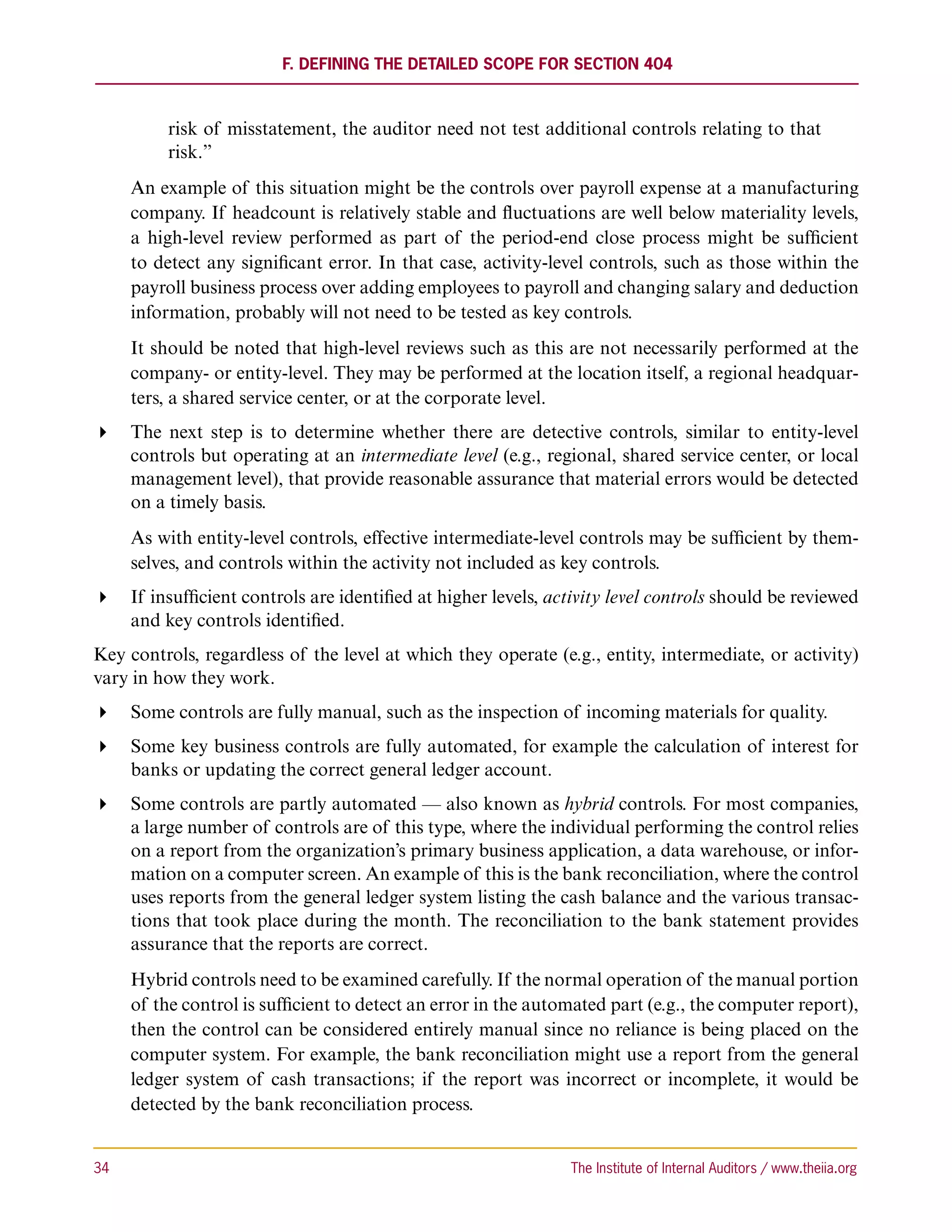 F. Defining the Detailed Scope for Section 404



           risk of misstatement, the auditor need not test additional controls relating to that
           risk.”
      An example of this situation might be the controls over payroll expense at a manufacturing
      company. If headcount is relatively stable and fluctuations are well below materiality levels,
      a high-level review performed as part of the period-end close process might be sufficient
      to detect any significant error. In that case, activity-level controls, such as those within the
      payroll business process over adding employees to payroll and changing salary and deduction
      information, probably will not need to be tested as key controls.
      It should be noted that high-level reviews such as this are not necessarily performed at the
      company- or entity-level. They may be performed at the location itself, a regional headquar-
      ters, a shared service center, or at the corporate level.
 The next step is to determine whether there are detective controls, similar to entity-level
   controls but operating at an intermediate level (e.g., regional, shared service center, or local
   management level), that provide reasonable assurance that material errors would be detected
   on a timely basis.
      As with entity-level controls, effective intermediate-level controls may be sufficient by them-
      selves, and controls within the activity not included as key controls.
 If insufficient controls are identified at higher levels, activity level controls should be reviewed
   and key controls identified.
Key controls, regardless of the level at which they operate (e.g., entity, intermediate, or activity)
vary in how they work.
 Some controls are fully manual, such as the inspection of incoming materials for quality.
 Some key business controls are fully automated, for example the calculation of interest for
   banks or updating the correct general ledger account.
 Some controls are partly automated — also known as hybrid controls. For most companies,
   a large number of controls are of this type, where the individual performing the control relies
   on a report from the organization’s primary business application, a data warehouse, or infor-
   mation on a computer screen. An example of this is the bank reconciliation, where the control
   uses reports from the general ledger system listing the cash balance and the various transac-
   tions that took place during the month. The reconciliation to the bank statement provides
   assurance that the reports are correct.
      Hybrid controls need to be examined carefully. If the normal operation of the manual portion
      of the control is sufficient to detect an error in the automated part (e.g., the computer report),
      then the control can be considered entirely manual since no reliance is being placed on the
      computer system. For example, the bank reconciliation might use a report from the general
      ledger system of cash transactions; if the report was incorrect or incomplete, it would be
      detected by the bank reconciliation process.


34	                                                              The Institute of Internal Auditors / www.theiia.org
 