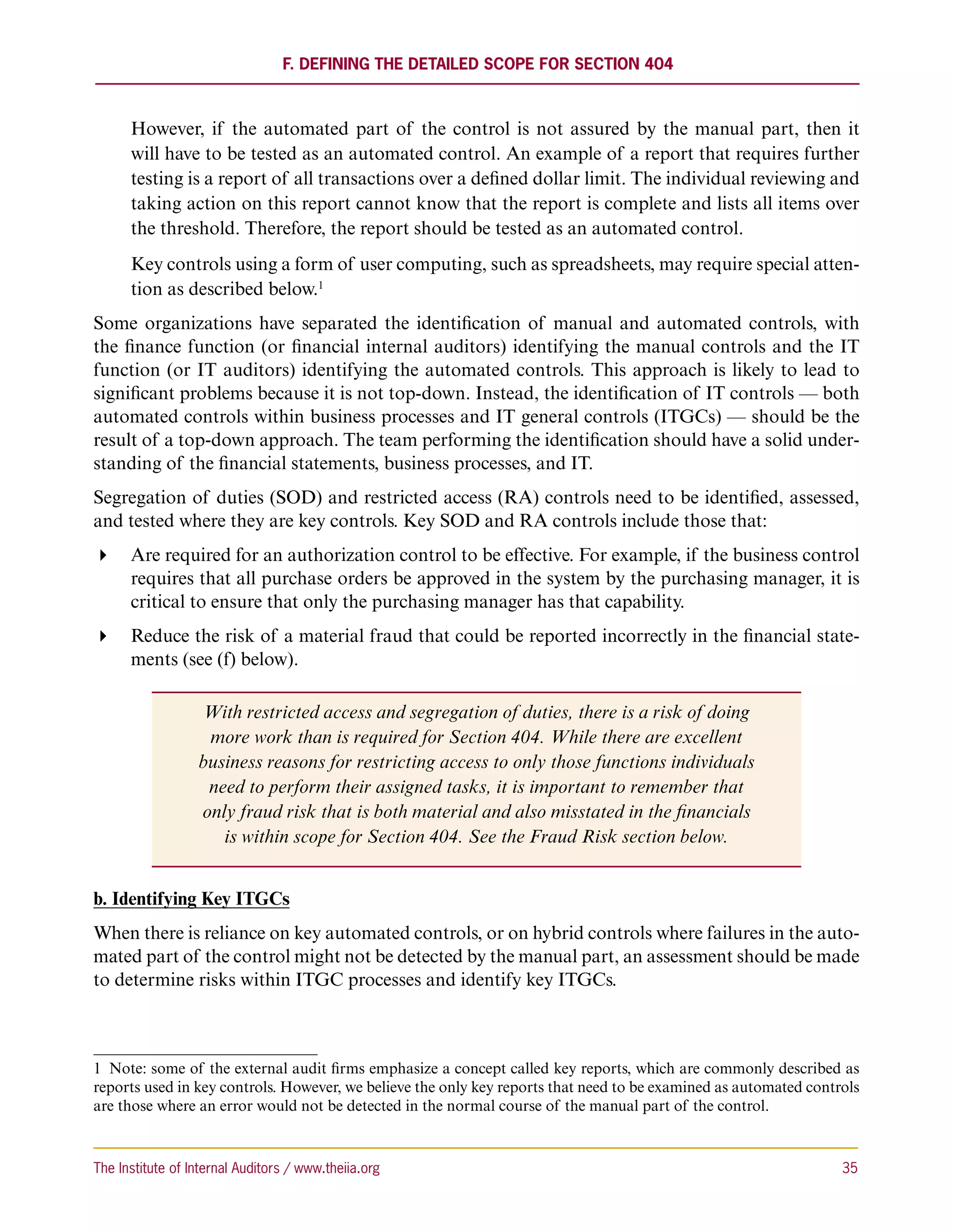 F. Defining the Detailed Scope for Section 404



      However, if the automated part of the control is not assured by the manual part, then it
      will have to be tested as an automated control. An example of a report that requires further
      testing is a report of all transactions over a defined dollar limit. The individual reviewing and
      taking action on this report cannot know that the report is complete and lists all items over
      the threshold. Therefore, the report should be tested as an automated control.
      Key controls using a form of user computing, such as spreadsheets, may require special atten-
      tion as described below.1
Some organizations have separated the identification of manual and automated controls, with
the finance function (or financial internal auditors) identifying the manual controls and the IT
function (or IT auditors) identifying the automated controls. This approach is likely to lead to
significant problems because it is not top-down. Instead, the identification of IT controls — both
automated controls within business processes and IT general controls (ITGCs) — should be the
result of a top-down approach. The team performing the identification should have a solid under-
standing of the financial statements, business processes, and IT.
Segregation of duties (SOD) and restricted access (RA) controls need to be identified, assessed,
and tested where they are key controls. Key SOD and RA controls include those that:
 Are required for an authorization control to be effective. For example, if the business control
   requires that all purchase orders be approved in the system by the purchasing manager, it is
   critical to ensure that only the purchasing manager has that capability.
 Reduce the risk of a material fraud that could be reported incorrectly in the financial state-
   ments (see (f) below).

                  With restricted access and segregation of duties, there is a risk of doing
                   more work than is required for Section 404. While there are excellent
                  business reasons for restricting access to only those functions individuals
                   need to perform their assigned tasks, it is important to remember that
                  only fraud risk that is both material and also misstated in the financials
                     is within scope for Section 404. See the Fraud Risk section below.


b. Identifying Key ITGCs
When there is reliance on key automated controls, or on hybrid controls where failures in the auto-
mated part of the control might not be detected by the manual part, an assessment should be made
to determine risks within ITGC processes and identify key ITGCs.



1  Note: some of the external audit firms emphasize a concept called key reports, which are commonly described as
reports used in key controls. However, we believe the only key reports that need to be examined as automated controls
are those where an error would not be detected in the normal course of the manual part of the control.



The Institute of Internal Auditors / www.theiia.org 	                                                             35
 
