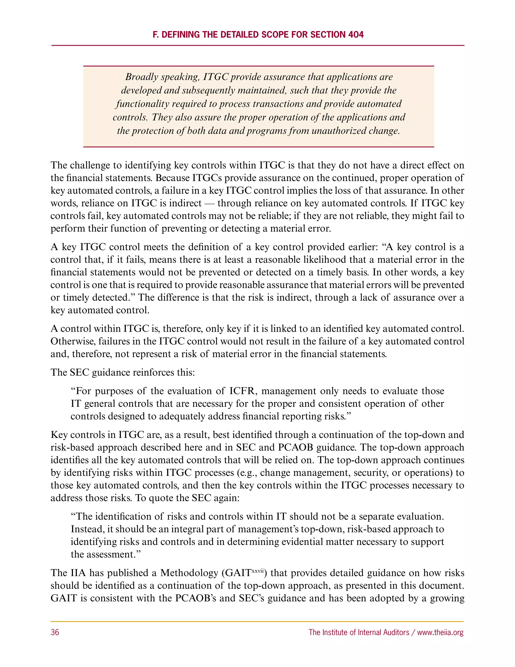 F. Defining the Detailed Scope for Section 404




                  Broadly speaking, ITGC provide assurance that applications are
                 developed and subsequently maintained, such that they provide the
                functionality required to process transactions and provide automated
               controls. They also assure the proper operation of the applications and
                the protection of both data and programs from unauthorized change.


The challenge to identifying key controls within ITGC is that they do not have a direct effect on
the financial statements. Because ITGCs provide assurance on the continued, proper operation of
key automated controls, a failure in a key ITGC control implies the loss of that assurance. In other
words, reliance on ITGC is indirect — through reliance on key automated controls. If ITGC key
controls fail, key automated controls may not be reliable; if they are not reliable, they might fail to
perform their function of preventing or detecting a material error.
A key ITGC control meets the definition of a key control provided earlier: “A key control is a
control that, if it fails, means there is at least a reasonable likelihood that a material error in the
financial statements would not be prevented or detected on a timely basis. In other words, a key
control is one that is required to provide reasonable assurance that material errors will be prevented
or timely detected.” The difference is that the risk is indirect, through a lack of assurance over a
key automated control.
A control within ITGC is, therefore, only key if it is linked to an identified key automated control.
Otherwise, failures in the ITGC control would not result in the failure of a key automated control
and, therefore, not represent a risk of material error in the financial statements.
The SEC guidance reinforces this:
      “For purposes of the evaluation of ICFR, management only needs to evaluate those
      IT general controls that are necessary for the proper and consistent operation of other
      controls designed to adequately address financial reporting risks.”
Key controls in ITGC are, as a result, best identified through a continuation of the top-down and
risk-based approach described here and in SEC and PCAOB guidance. The top-down approach
identifies all the key automated controls that will be relied on. The top-down approach continues
by identifying risks within ITGC processes (e.g., change management, security, or operations) to
those key automated controls, and then the key controls within the ITGC processes necessary to
address those risks. To quote the SEC again:
      “The identification of risks and controls within IT should not be a separate evaluation.
      Instead, it should be an integral part of management’s top-down, risk-based approach to
      identifying risks and controls and in determining evidential matter necessary to support
      the assessment.”
The IIA has published a Methodology (GAITxxvii) that provides detailed guidance on how risks
should be identified as a continuation of the top-down approach, as presented in this document.
GAIT is consistent with the PCAOB’s and SEC’s guidance and has been adopted by a growing


36	                                                             The Institute of Internal Auditors / www.theiia.org
 
