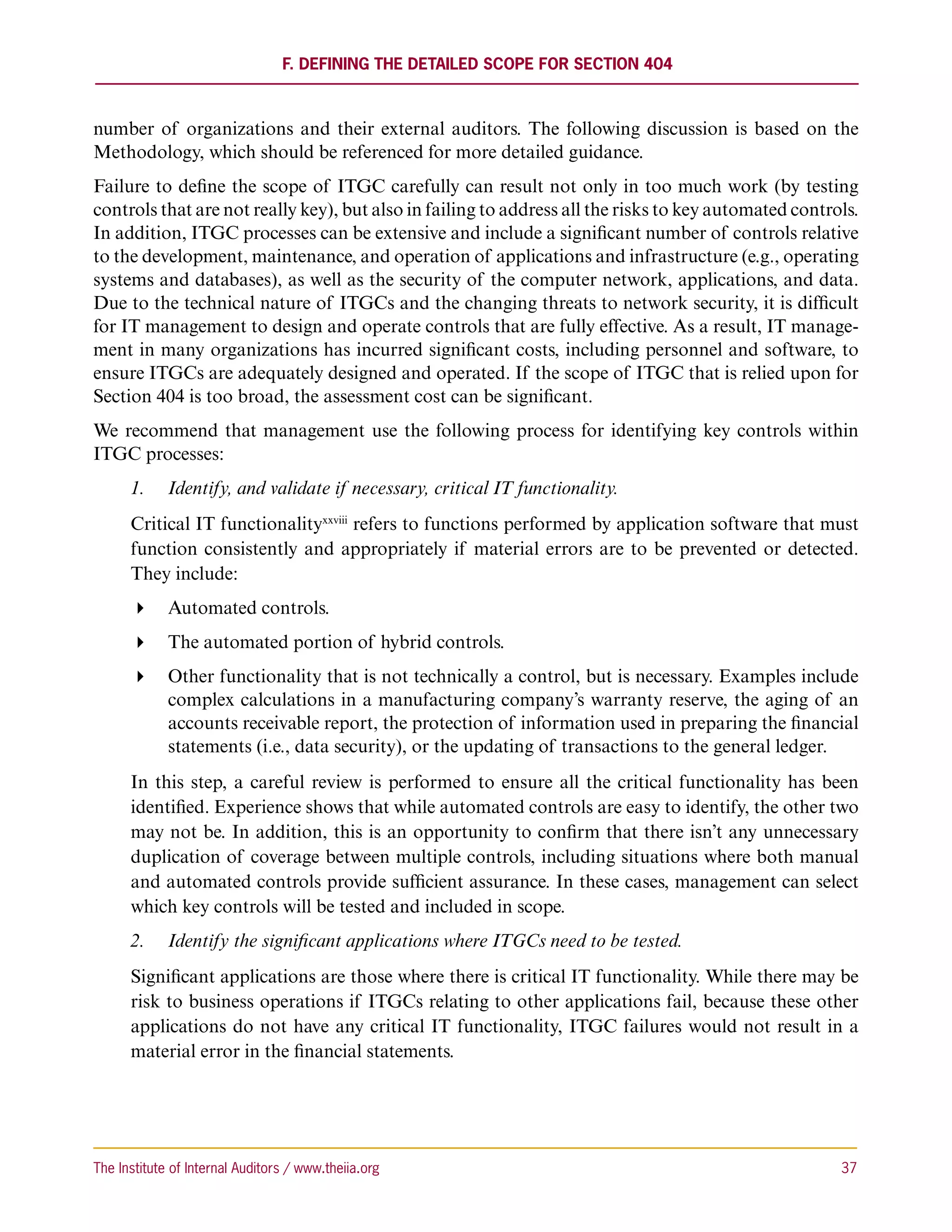 F. Defining the Detailed Scope for Section 404



number of organizations and their external auditors. The following discussion is based on the
Methodology, which should be referenced for more detailed guidance.
Failure to define the scope of ITGC carefully can result not only in too much work (by testing
controls that are not really key), but also in failing to address all the risks to key automated controls.
In addition, ITGC processes can be extensive and include a significant number of controls relative
to the development, maintenance, and operation of applications and infrastructure (e.g., operating
systems and databases), as well as the security of the computer network, applications, and data.
Due to the technical nature of ITGCs and the changing threats to network security, it is difficult
for IT management to design and operate controls that are fully effective. As a result, IT manage-
ment in many organizations has incurred significant costs, including personnel and software, to
ensure ITGCs are adequately designed and operated. If the scope of ITGC that is relied upon for
Section 404 is too broad, the assessment cost can be significant.
We recommend that management use the following process for identifying key controls within
ITGC processes:
      1.	 Identify, and validate if necessary, critical IT functionality.
      Critical IT functionalityxxviii refers to functions performed by application software that must
      function consistently and appropriately if material errors are to be prevented or detected.
      They include:
       Automated controls.
       The automated portion of hybrid controls.
       Other functionality that is not technically a control, but is necessary. Examples include
         complex calculations in a manufacturing company’s warranty reserve, the aging of an
         accounts receivable report, the protection of information used in preparing the financial
         statements (i.e., data security), or the updating of transactions to the general ledger.
      In this step, a careful review is performed to ensure all the critical functionality has been
      identified. Experience shows that while automated controls are easy to identify, the other two
      may not be. In addition, this is an opportunity to confirm that there isn’t any unnecessary
      duplication of coverage between multiple controls, including situations where both manual
      and automated controls provide sufficient assurance. In these cases, management can select
      which key controls will be tested and included in scope.
      2.	 Identify the significant applications where ITGCs need to be tested.
      Significant applications are those where there is critical IT functionality. While there may be
      risk to business operations if ITGCs relating to other applications fail, because these other
      applications do not have any critical IT functionality, ITGC failures would not result in a
      material error in the financial statements.




The Institute of Internal Auditors / www.theiia.org 	                                                  37
 