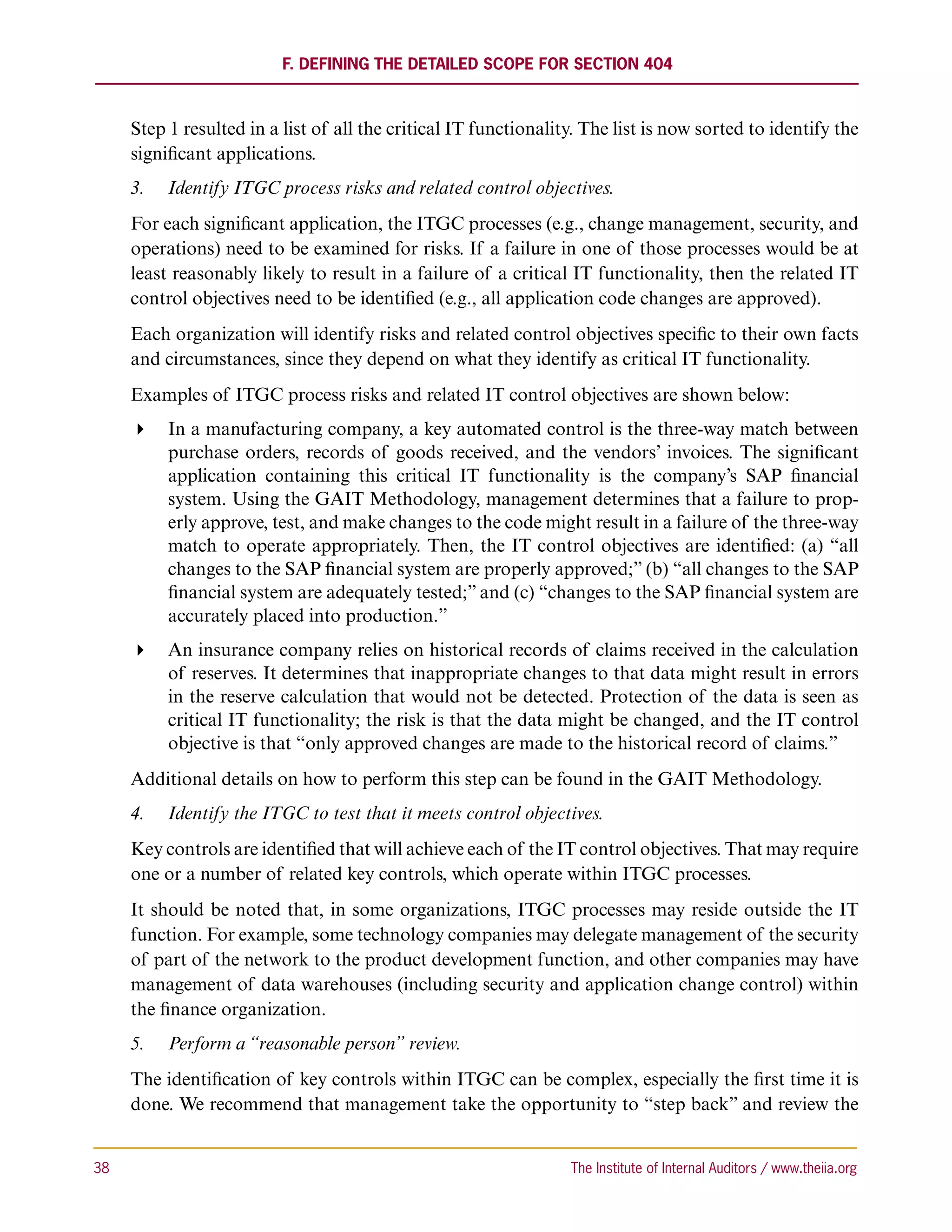 F. Defining the Detailed Scope for Section 404



      Step 1 resulted in a list of all the critical IT functionality. The list is now sorted to identify the
      significant applications.
      3.	 Identify ITGC process risks and related control objectives.
      For each significant application, the ITGC processes (e.g., change management, security, and
      operations) need to be examined for risks. If a failure in one of those processes would be at
      least reasonably likely to result in a failure of a critical IT functionality, then the related IT
      control objectives need to be identified (e.g., all application code changes are approved).
      Each organization will identify risks and related control objectives specific to their own facts
      and circumstances, since they depend on what they identify as critical IT functionality.
      Examples of ITGC process risks and related IT control objectives are shown below:
       In a manufacturing company, a key automated control is the three-way match between
         purchase orders, records of goods received, and the vendors’ invoices. The significant
         application containing this critical IT functionality is the company’s SAP financial
         system. Using the GAIT Methodology, management determines that a failure to prop-
         erly approve, test, and make changes to the code might result in a failure of the three-way
         match to operate appropriately. Then, the IT control objectives are identified: (a) “all
         changes to the SAP financial system are properly approved;” (b) “all changes to the SAP
         financial system are adequately tested;” and (c) “changes to the SAP financial system are
         accurately placed into production.”
       An insurance company relies on historical records of claims received in the calculation
         of reserves. It determines that inappropriate changes to that data might result in errors
         in the reserve calculation that would not be detected. Protection of the data is seen as
         critical IT functionality; the risk is that the data might be changed, and the IT control
         objective is that “only approved changes are made to the historical record of claims.”
      Additional details on how to perform this step can be found in the GAIT Methodology.
      4.	 Identify the ITGC to test that it meets control objectives.
      Key controls are identified that will achieve each of the IT control objectives. That may require
      one or a number of related key controls, which operate within ITGC processes.
      It should be noted that, in some organizations, ITGC processes may reside outside the IT
      function. For example, some technology companies may delegate management of the security
      of part of the network to the product development function, and other companies may have
      management of data warehouses (including security and application change control) within
      the finance organization.
      5.	 Perform a “reasonable person” review.
      The identification of key controls within ITGC can be complex, especially the first time it is
      done. We recommend that management take the opportunity to “step back” and review the


38	                                                                The Institute of Internal Auditors / www.theiia.org
 