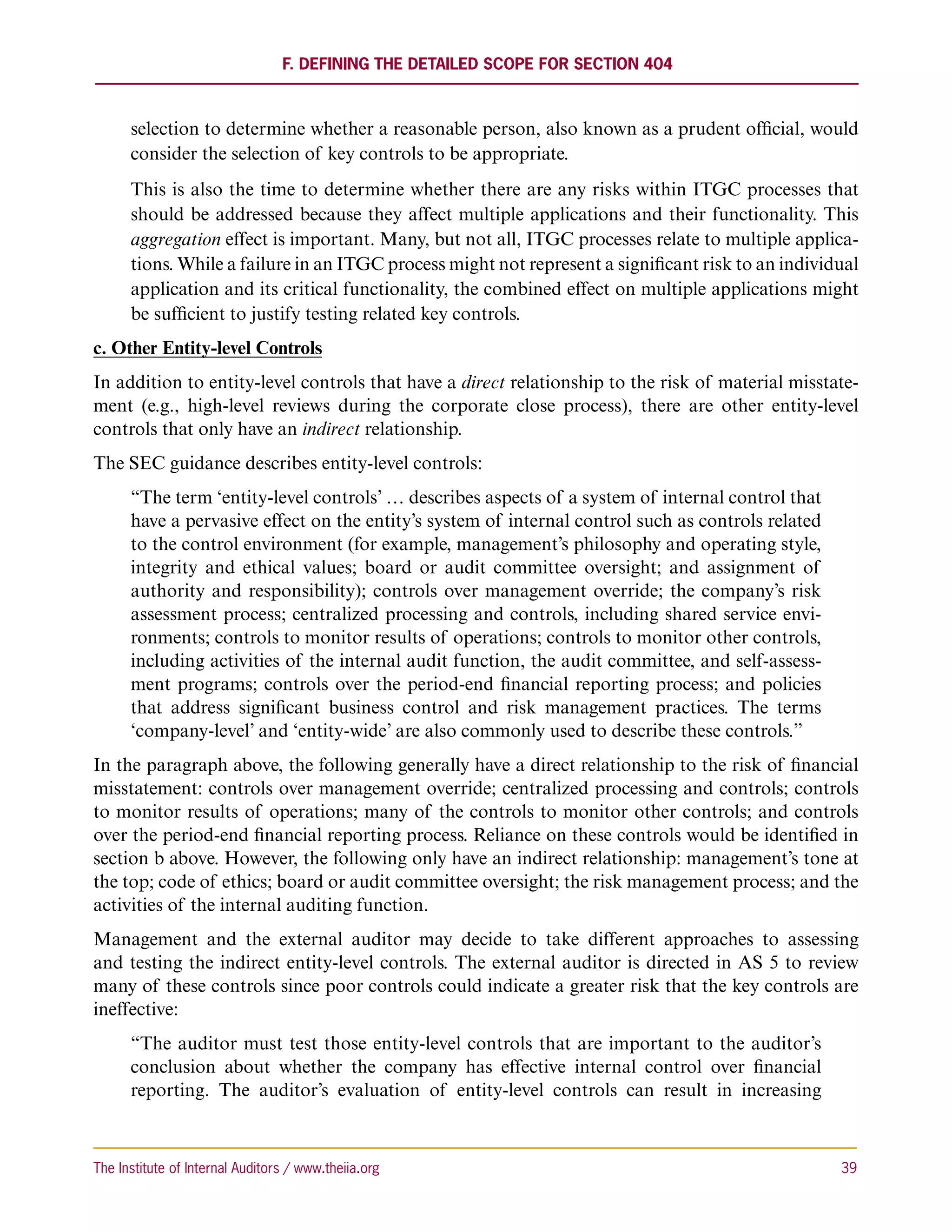 F. Defining the Detailed Scope for Section 404



      selection to determine whether a reasonable person, also known as a prudent official, would
      consider the selection of key controls to be appropriate.
      This is also the time to determine whether there are any risks within ITGC processes that
      should be addressed because they affect multiple applications and their functionality. This
      aggregation effect is important. Many, but not all, ITGC processes relate to multiple applica-
      tions. While a failure in an ITGC process might not represent a significant risk to an individual
      application and its critical functionality, the combined effect on multiple applications might
      be sufficient to justify testing related key controls.
c. Other Entity-level Controls
In addition to entity-level controls that have a direct relationship to the risk of material misstate-
ment (e.g., high-level reviews during the corporate close process), there are other entity-level
controls that only have an indirect relationship.
The SEC guidance describes entity-level controls:
      “The term ‘entity-level controls’ … describes aspects of a system of internal control that
      have a pervasive effect on the entity’s system of internal control such as controls related
      to the control environment (for example, management’s philosophy and operating style,
      integrity and ethical values; board or audit committee oversight; and assignment of
      authority and responsibility); controls over management override; the company’s risk
      assessment process; centralized processing and controls, including shared service envi-
      ronments; controls to monitor results of operations; controls to monitor other controls,
      including activities of the internal audit function, the audit committee, and self-assess-
      ment programs; controls over the period-end financial reporting process; and policies
      that address significant business control and risk management practices. The terms
      ‘company-level’ and ‘entity-wide’ are also commonly used to describe these controls.”
In the paragraph above, the following generally have a direct relationship to the risk of financial
misstatement: controls over management override; centralized processing and controls; controls
to monitor results of operations; many of the controls to monitor other controls; and controls
over the period-end financial reporting process. Reliance on these controls would be identified in
section b above. However, the following only have an indirect relationship: management’s tone at
the top; code of ethics; board or audit committee oversight; the risk management process; and the
activities of the internal auditing function.
Management and the external auditor may decide to take different approaches to assessing
and testing the indirect entity-level controls. The external auditor is directed in AS 5 to review
many of these controls since poor controls could indicate a greater risk that the key controls are
ineffective:
      “The auditor must test those entity-level controls that are important to the auditor’s
      conclusion about whether the company has effective internal control over financial
      reporting. The auditor’s evaluation of entity-level controls can result in increasing



The Institute of Internal Auditors / www.theiia.org 	                                               39
 