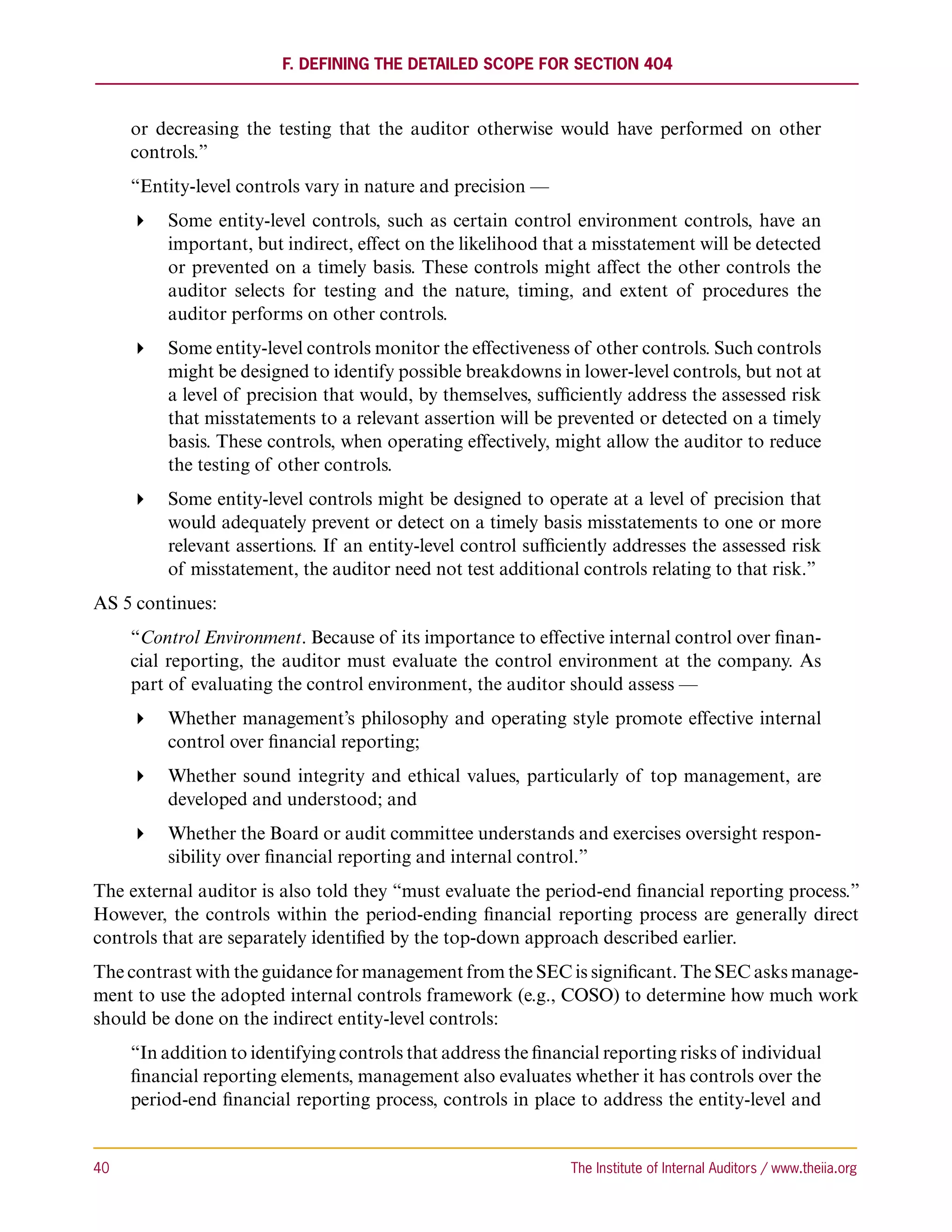 F. Defining the Detailed Scope for Section 404



      or decreasing the testing that the auditor otherwise would have performed on other
      controls.”
      “Entity-level controls vary in nature and precision —
       Some entity-level controls, such as certain control environment controls, have an
         important, but indirect, effect on the likelihood that a misstatement will be detected
         or prevented on a timely basis. These controls might affect the other controls the
         auditor selects for testing and the nature, timing, and extent of procedures the
         auditor performs on other controls.
       Some entity-level controls monitor the effectiveness of other controls. Such controls
         might be designed to identify possible breakdowns in lower-level controls, but not at
         a level of precision that would, by themselves, sufficiently address the assessed risk
         that misstatements to a relevant assertion will be prevented or detected on a timely
         basis. These controls, when operating effectively, might allow the auditor to reduce
         the testing of other controls.
       Some entity-level controls might be designed to operate at a level of precision that
         would adequately prevent or detect on a timely basis misstatements to one or more
         relevant assertions. If an entity-level control sufficiently addresses the assessed risk
         of misstatement, the auditor need not test additional controls relating to that risk.”
AS 5 continues:
      “Control Environment. Because of its importance to effective internal control over finan-
      cial reporting, the auditor must evaluate the control environment at the company. As
      part of evaluating the control environment, the auditor should assess —
       Whether management’s philosophy and operating style promote effective internal
         control over financial reporting;
       Whether sound integrity and ethical values, particularly of top management, are
         developed and understood; and
       Whether the Board or audit committee understands and exercises oversight respon-
         sibility over financial reporting and internal control.”
The external auditor is also told they “must evaluate the period-end financial reporting process.”
However, the controls within the period-ending financial reporting process are generally direct
controls that are separately identified by the top-down approach described earlier.
The contrast with the guidance for management from the SEC is significant. The SEC asks manage-
ment to use the adopted internal controls framework (e.g., COSO) to determine how much work
should be done on the indirect entity-level controls:
      “In addition to identifying controls that address the financial reporting risks of individual
      financial reporting elements, management also evaluates whether it has controls over the
      period-end financial reporting process, controls in place to address the entity-level and


40	                                                              The Institute of Internal Auditors / www.theiia.org
 