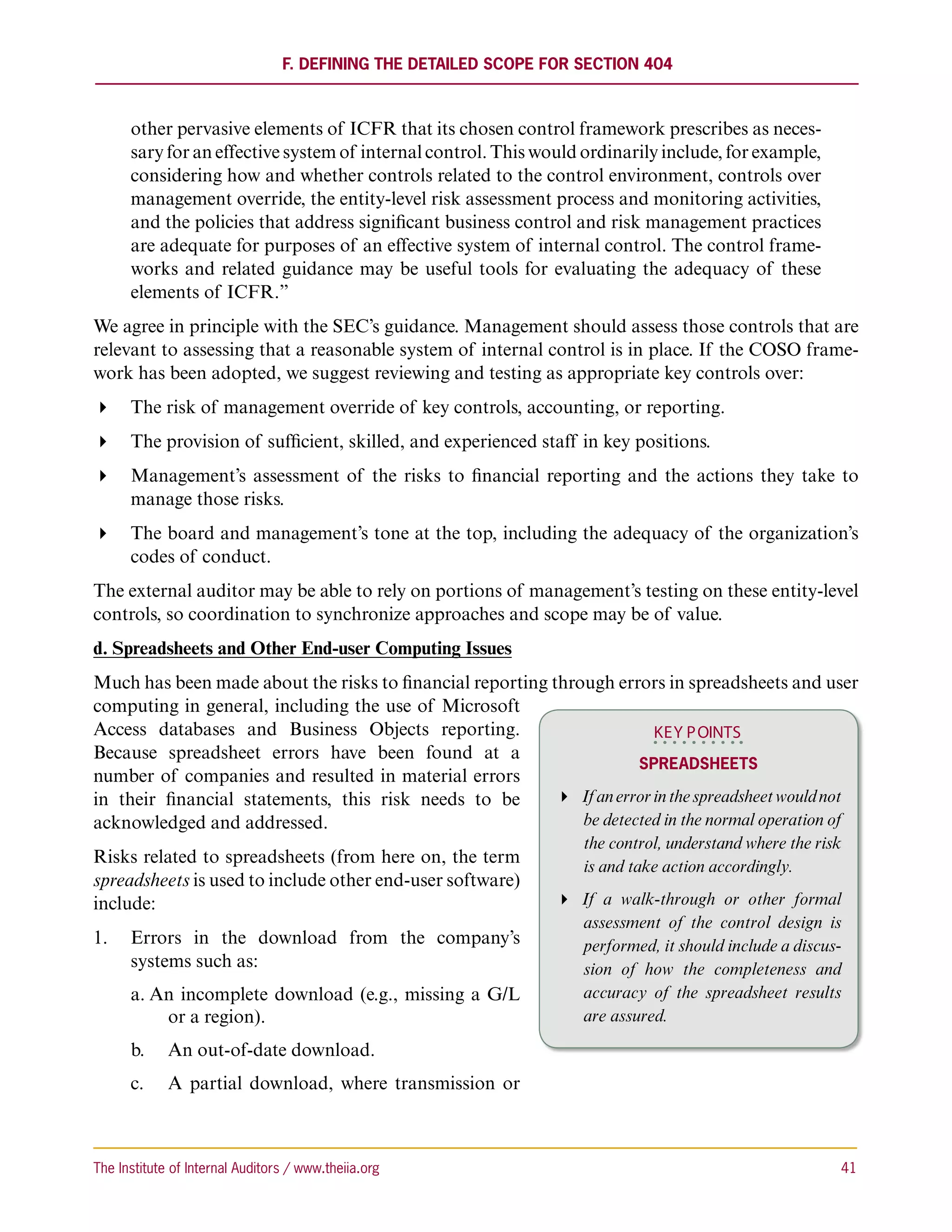 F. Defining the Detailed Scope for Section 404



      other pervasive elements of ICFR that its chosen control framework prescribes as neces-
      sary for an effective system of internal control. This would ordinarily include, for example,
      considering how and whether controls related to the control environment, controls over
      management override, the entity-level risk assessment process and monitoring activities,
      and the policies that address significant business control and risk management practices
      are adequate for purposes of an effective system of internal control. The control frame-
      works and related guidance may be useful tools for evaluating the adequacy of these
      elements of ICFR.”
We agree in principle with the SEC’s guidance. Management should assess those controls that are
relevant to assessing that a reasonable system of internal control is in place. If the COSO frame-
work has been adopted, we suggest reviewing and testing as appropriate key controls over:
 The risk of management override of key controls, accounting, or reporting.
 The provision of sufficient, skilled, and experienced staff in key positions.
 Management’s assessment of the risks to financial reporting and the actions they take to
   manage those risks.
 The board and management’s tone at the top, including the adequacy of the organization’s
   codes of conduct.
The external auditor may be able to rely on portions of management’s testing on these entity-level
controls, so coordination to synchronize approaches and scope may be of value.
d. Spreadsheets and Other End-user Computing Issues
Much has been made about the risks to financial reporting through errors in spreadsheets and user
computing in general, including the use of Microsoft
Access databases and Business Objects reporting.                          KEY P OINTS
Because spreadsheet errors have been found at a
                                                                       Spreadsheets
number of companies and resulted in material errors
in their financial statements, this risk needs to be        If an error in the spreadsheet would not
acknowledged and addressed.                                   be detected in the normal operation of
                                                                      the control, understand where the risk
Risks related to spreadsheets (from here on, the term                 is and take action accordingly.
spreadsheets is used to include other end-user software)
include:                                                           If a walk-through or other formal
                                                                     assessment of the control design is
1.	 Errors in the download from the company’s                        performed, it should include a discus-
    systems such as:                                                 sion of how the completeness and
      a.	An incomplete download (e.g., missing a G/L                 accuracy of the spreadsheet results
          or a region).                                              are assured.

      b.		 An out-of-date download.
      c.	 	 A partial download, where transmission or



The Institute of Internal Auditors / www.theiia.org 	                                                      41
 