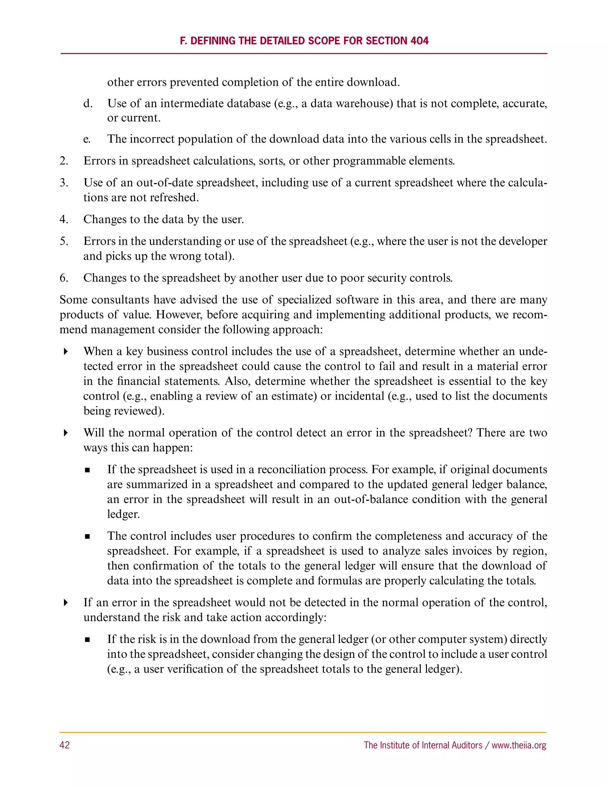 F. Defining the Detailed Scope for Section 404



           other errors prevented completion of the entire download.
      d.		 Use of an intermediate database (e.g., a data warehouse) that is not complete, accurate,
           or current.
      e.	 	 The incorrect population of the download data into the various cells in the spreadsheet.
2.	 Errors in spreadsheet calculations, sorts, or other programmable elements.
3.	 Use of an out-of-date spreadsheet, including use of a current spreadsheet where the calcula-
    tions are not refreshed.
4.	 Changes to the data by the user.
5.	 Errors in the understanding or use of the spreadsheet (e.g., where the user is not the developer
    and picks up the wrong total).
6.	 Changes to the spreadsheet by another user due to poor security controls.
Some consultants have advised the use of specialized software in this area, and there are many
products of value. However, before acquiring and implementing additional products, we recom-
mend management consider the following approach:
 When a key business control includes the use of a spreadsheet, determine whether an unde-
   tected error in the spreadsheet could cause the control to fail and result in a material error
   in the financial statements. Also, determine whether the spreadsheet is essential to the key
   control (e.g., enabling a review of an estimate) or incidental (e.g., used to list the documents
   being reviewed).
 Will the normal operation of the control detect an error in the spreadsheet? There are two
   ways this can happen:
           If the spreadsheet is used in a reconciliation process. For example, if original documents
           are summarized in a spreadsheet and compared to the updated general ledger balance,
           an error in the spreadsheet will result in an out-of-balance condition with the general
           ledger.
           The control includes user procedures to confirm the completeness and accuracy of the
           spreadsheet. For example, if a spreadsheet is used to analyze sales invoices by region,
           then confirmation of the totals to the general ledger will ensure that the download of
           data into the spreadsheet is complete and formulas are properly calculating the totals.
 If an error in the spreadsheet would not be detected in the normal operation of the control,
   understand the risk and take action accordingly:
           If the risk is in the download from the general ledger (or other computer system) directly
           into the spreadsheet, consider changing the design of the control to include a user control
           (e.g., a user verification of the spreadsheet totals to the general ledger).




42	                                                             The Institute of Internal Auditors / www.theiia.org
 
