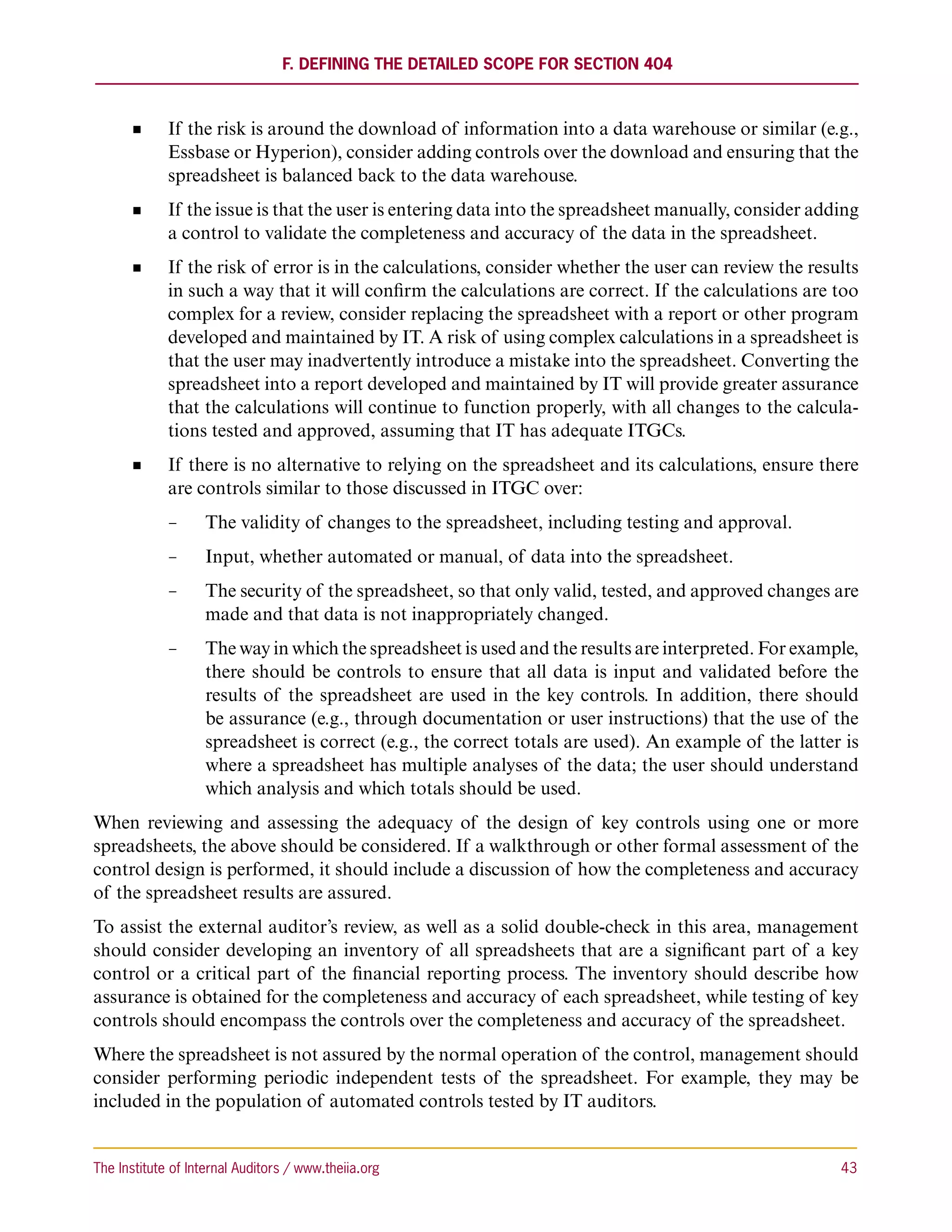 F. Defining the Detailed Scope for Section 404



             If the risk is around the download of information into a data warehouse or similar (e.g.,
             Essbase or Hyperion), consider adding controls over the download and ensuring that the
             spreadsheet is balanced back to the data warehouse.
             If the issue is that the user is entering data into the spreadsheet manually, consider adding
             a control to validate the completeness and accuracy of the data in the spreadsheet.
             If the risk of error is in the calculations, consider whether the user can review the results
             in such a way that it will confirm the calculations are correct. If the calculations are too
             complex for a review, consider replacing the spreadsheet with a report or other program
             developed and maintained by IT. A risk of using complex calculations in a spreadsheet is
             that the user may inadvertently introduce a mistake into the spreadsheet. Converting the
             spreadsheet into a report developed and maintained by IT will provide greater assurance
             that the calculations will continue to function properly, with all changes to the calcula-
             tions tested and approved, assuming that IT has adequate ITGCs.
             If there is no alternative to relying on the spreadsheet and its calculations, ensure there
             are controls similar to those discussed in ITGC over:
             −−     The validity of changes to the spreadsheet, including testing and approval.
             −−     Input, whether automated or manual, of data into the spreadsheet.
             −−     The security of the spreadsheet, so that only valid, tested, and approved changes are
                    made and that data is not inappropriately changed.
             −−     The way in which the spreadsheet is used and the results are interpreted. For example,
                    there should be controls to ensure that all data is input and validated before the
                    results of the spreadsheet are used in the key controls. In addition, there should
                    be assurance (e.g., through documentation or user instructions) that the use of the
                    spreadsheet is correct (e.g., the correct totals are used). An example of the latter is
                    where a spreadsheet has multiple analyses of the data; the user should understand
                    which analysis and which totals should be used.
When reviewing and assessing the adequacy of the design of key controls using one or more
spreadsheets, the above should be considered. If a walkthrough or other formal assessment of the
control design is performed, it should include a discussion of how the completeness and accuracy
of the spreadsheet results are assured.
To assist the external auditor’s review, as well as a solid double-check in this area, management
should consider developing an inventory of all spreadsheets that are a significant part of a key
control or a critical part of the financial reporting process. The inventory should describe how
assurance is obtained for the completeness and accuracy of each spreadsheet, while testing of key
controls should encompass the controls over the completeness and accuracy of the spreadsheet.
Where the spreadsheet is not assured by the normal operation of the control, management should
consider performing periodic independent tests of the spreadsheet. For example, they may be
included in the population of automated controls tested by IT auditors.


The Institute of Internal Auditors / www.theiia.org 	                                                   43
 