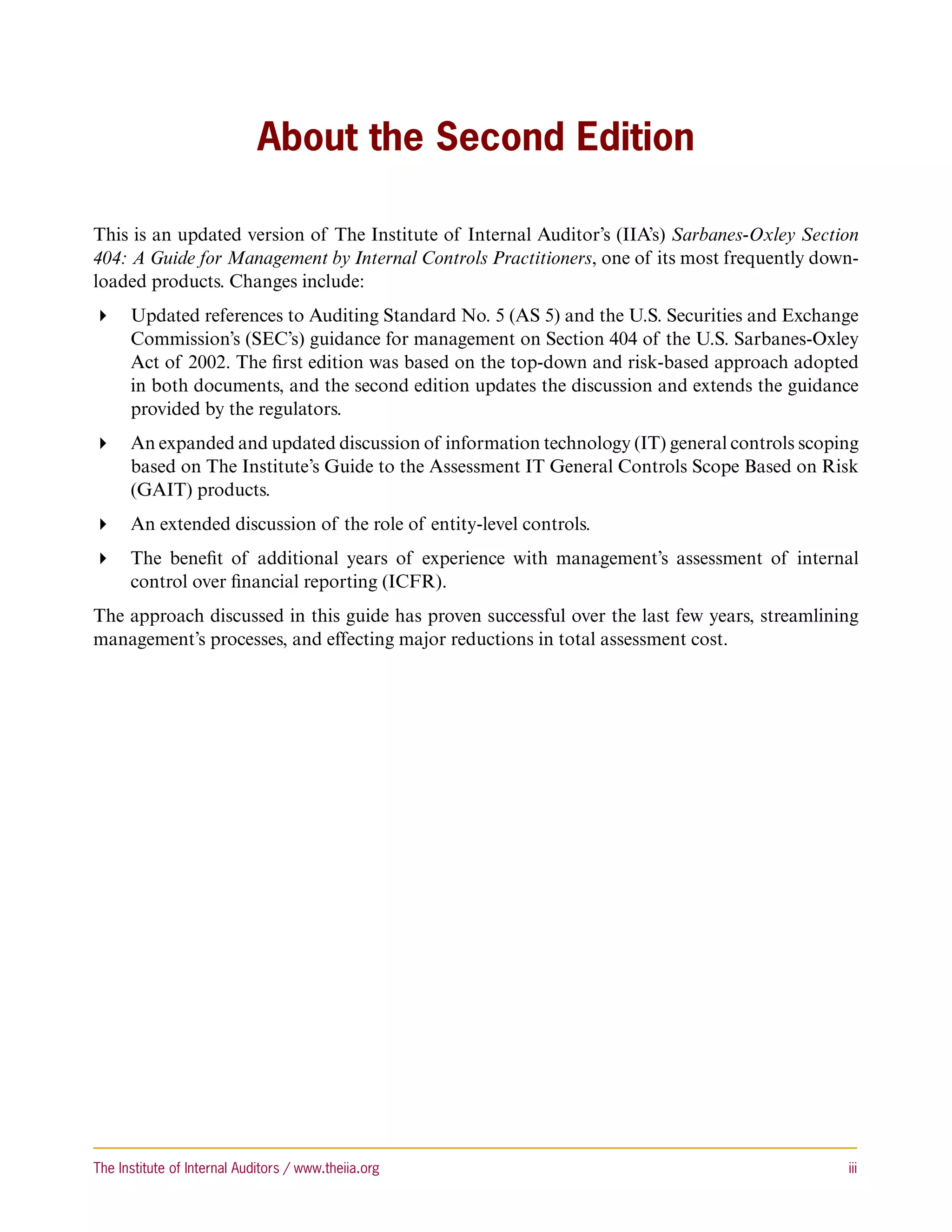 About the Second Edition

This is an updated version of The Institute of Internal Auditor’s (IIA’s) Sarbanes-Oxley Section
404: A Guide for Management by Internal Controls Practitioners, one of its most frequently down-
loaded products. Changes include:
 Updated references to Auditing Standard No. 5 (AS 5) and the U.S. Securities and Exchange
   Commission’s (SEC’s) guidance for management on Section 404 of the U.S. Sarbanes-Oxley
   Act of 2002. The first edition was based on the top-down and risk-based approach adopted
   in both documents, and the second edition updates the discussion and extends the guidance
   provided by the regulators.
 An expanded and updated discussion of information technology (IT) general controls scoping
   based on The Institute’s Guide to the Assessment IT General Controls Scope Based on Risk
   (GAIT) products.
 An extended discussion of the role of entity-level controls.
 The benefit of additional years of experience with management’s assessment of internal
   control over financial reporting (ICFR).
The approach discussed in this guide has proven successful over the last few years, streamlining
management’s processes, and effecting major reductions in total assessment cost.




The Institute of Internal Auditors / www.theiia.org 	                                         iii
 