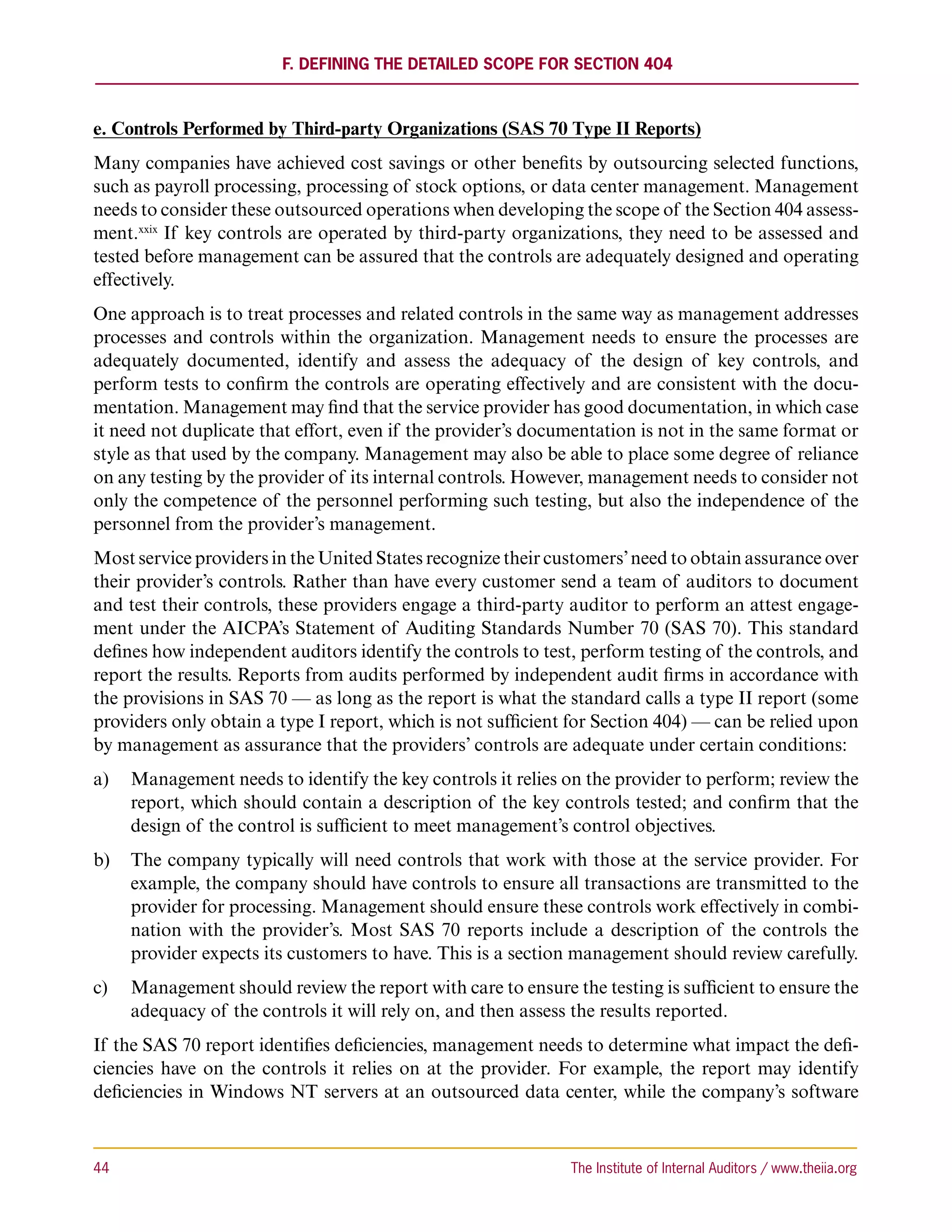 F. Defining the Detailed Scope for Section 404



e. Controls Performed by Third-party Organizations (SAS 70 Type II Reports)
Many companies have achieved cost savings or other benefits by outsourcing selected functions,
such as payroll processing, processing of stock options, or data center management. Management
needs to consider these outsourced operations when developing the scope of the Section 404 assess-
ment.xxix If key controls are operated by third-party organizations, they need to be assessed and
tested before management can be assured that the controls are adequately designed and operating
effectively.
One approach is to treat processes and related controls in the same way as management addresses
processes and controls within the organization. Management needs to ensure the processes are
adequately documented, identify and assess the adequacy of the design of key controls, and
perform tests to confirm the controls are operating effectively and are consistent with the docu-
mentation. Management may find that the service provider has good documentation, in which case
it need not duplicate that effort, even if the provider’s documentation is not in the same format or
style as that used by the company. Management may also be able to place some degree of reliance
on any testing by the provider of its internal controls. However, management needs to consider not
only the competence of the personnel performing such testing, but also the independence of the
personnel from the provider’s management.
Most service providers in the United States recognize their customers’ need to obtain assurance over
their provider’s controls. Rather than have every customer send a team of auditors to document
and test their controls, these providers engage a third-party auditor to perform an attest engage-
ment under the AICPA’s Statement of Auditing Standards Number 70 (SAS 70). This standard
defines how independent auditors identify the controls to test, perform testing of the controls, and
report the results. Reports from audits performed by independent audit firms in accordance with
the provisions in SAS 70 — as long as the report is what the standard calls a type II report (some
providers only obtain a type I report, which is not sufficient for Section 404) — can be relied upon
by management as assurance that the providers’ controls are adequate under certain conditions:
a)	 Management needs to identify the key controls it relies on the provider to perform; review the
    report, which should contain a description of the key controls tested; and confirm that the
    design of the control is sufficient to meet management’s control objectives.
b)	 The company typically will need controls that work with those at the service provider. For
    example, the company should have controls to ensure all transactions are transmitted to the
    provider for processing. Management should ensure these controls work effectively in combi-
    nation with the provider’s. Most SAS 70 reports include a description of the controls the
    provider expects its customers to have. This is a section management should review carefully.
c)	 Management should review the report with care to ensure the testing is sufficient to ensure the
    adequacy of the controls it will rely on, and then assess the results reported.
If the SAS 70 report identifies deficiencies, management needs to determine what impact the defi-
ciencies have on the controls it relies on at the provider. For example, the report may identify
deficiencies in Windows NT servers at an outsourced data center, while the company’s software



44	                                                           The Institute of Internal Auditors / www.theiia.org
 