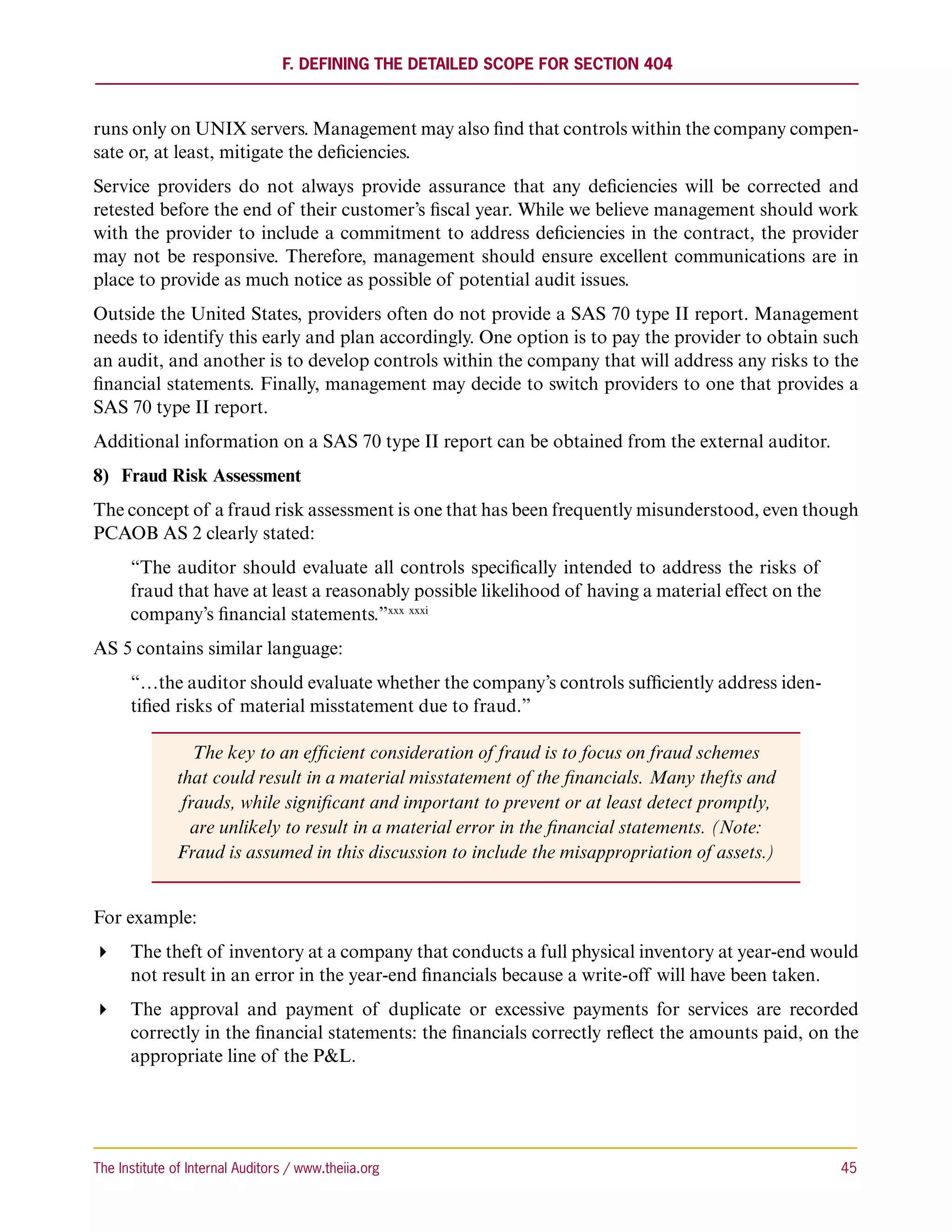 F. Defining the Detailed Scope for Section 404



runs only on UNIX servers. Management may also find that controls within the company compen-
sate or, at least, mitigate the deficiencies.
Service providers do not always provide assurance that any deficiencies will be corrected and
retested before the end of their customer’s fiscal year. While we believe management should work
with the provider to include a commitment to address deficiencies in the contract, the provider
may not be responsive. Therefore, management should ensure excellent communications are in
place to provide as much notice as possible of potential audit issues.
Outside the United States, providers often do not provide a SAS 70 type II report. Management
needs to identify this early and plan accordingly. One option is to pay the provider to obtain such
an audit, and another is to develop controls within the company that will address any risks to the
financial statements. Finally, management may decide to switch providers to one that provides a
SAS 70 type II report.
Additional information on a SAS 70 type II report can be obtained from the external auditor.
8)	 Fraud Risk Assessment
The concept of a fraud risk assessment is one that has been frequently misunderstood, even though
PCAOB AS 2 clearly stated:
      “The auditor should evaluate all controls specifically intended to address the risks of
      fraud that have at least a reasonably possible likelihood of having a material effect on the
      company’s financial statements.”xxx xxxi
AS 5 contains similar language:
      “…the auditor should evaluate whether the company’s controls sufficiently address iden-
      tified risks of material misstatement due to fraud.”

                  The key to an efficient consideration of fraud is to focus on fraud schemes
               that could result in a material misstatement of the financials. Many thefts and
                frauds, while significant and important to prevent or at least detect promptly,
                 are unlikely to result in a material error in the financial statements. (Note:
               Fraud is assumed in this discussion to include the misappropriation of assets.)


For example:
 The theft of inventory at a company that conducts a full physical inventory at year-end would
   not result in an error in the year-end financials because a write-off will have been taken.
 The approval and payment of duplicate or excessive payments for services are recorded
   correctly in the financial statements: the financials correctly reflect the amounts paid, on the
   appropriate line of the PL.




The Institute of Internal Auditors / www.theiia.org 	                                                45
 