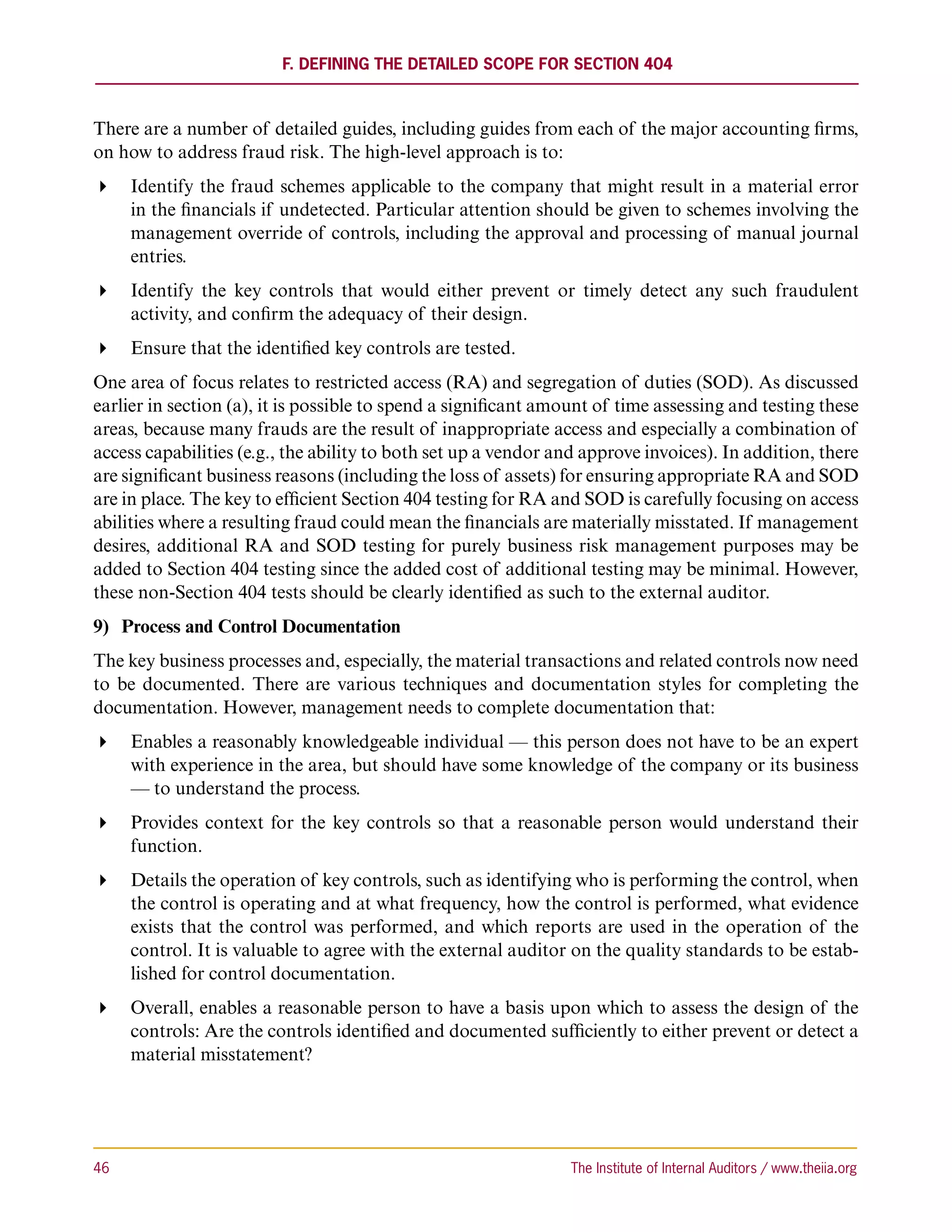 F. Defining the Detailed Scope for Section 404



There are a number of detailed guides, including guides from each of the major accounting firms,
on how to address fraud risk. The high-level approach is to:
 Identify the fraud schemes applicable to the company that might result in a material error
   in the financials if undetected. Particular attention should be given to schemes involving the
   management override of controls, including the approval and processing of manual journal
   entries.
 Identify the key controls that would either prevent or timely detect any such fraudulent
   activity, and confirm the adequacy of their design.
 Ensure that the identified key controls are tested.
One area of focus relates to restricted access (RA) and segregation of duties (SOD). As discussed
earlier in section (a), it is possible to spend a significant amount of time assessing and testing these
areas, because many frauds are the result of inappropriate access and especially a combination of
access capabilities (e.g., the ability to both set up a vendor and approve invoices). In addition, there
are significant business reasons (including the loss of assets) for ensuring appropriate RA and SOD
are in place. The key to efficient Section 404 testing for RA and SOD is carefully focusing on access
abilities where a resulting fraud could mean the financials are materially misstated. If management
desires, additional RA and SOD testing for purely business risk management purposes may be
added to Section 404 testing since the added cost of additional testing may be minimal. However,
these non-Section 404 tests should be clearly identified as such to the external auditor.
9)	 Process and Control Documentation
The key business processes and, especially, the material transactions and related controls now need
to be documented. There are various techniques and documentation styles for completing the
documentation. However, management needs to complete documentation that:
 Enables a reasonably knowledgeable individual — this person does not have to be an expert
   with experience in the area, but should have some knowledge of the company or its business
   — to understand the process.
 Provides context for the key controls so that a reasonable person would understand their
   function.
 Details the operation of key controls, such as identifying who is performing the control, when
   the control is operating and at what frequency, how the control is performed, what evidence
   exists that the control was performed, and which reports are used in the operation of the
   control. It is valuable to agree with the external auditor on the quality standards to be estab-
   lished for control documentation.
 Overall, enables a reasonable person to have a basis upon which to assess the design of the
   controls: Are the controls identified and documented sufficiently to either prevent or detect a
   material misstatement?




46	                                                             The Institute of Internal Auditors / www.theiia.org
 