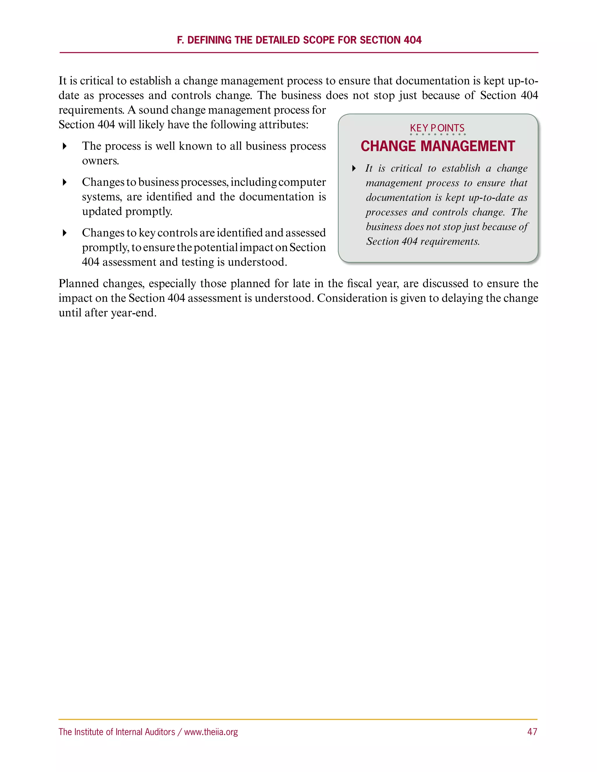 F. Defining the Detailed Scope for Section 404



It is critical to establish a change management process to ensure that documentation is kept up-to-
date as processes and controls change. The business does not stop just because of Section 404
requirements. A sound change management process for
Section 404 will likely have the following attributes:                   KEY P OINTS
 The process is well known to all business process                Change Management
   owners.
                                                                   It is critical to establish a change
 Changes to business processes, including computer                 management process to ensure that
   systems, are identified and the documentation is                  documentation is kept up-to-date as
   updated promptly.                                                 processes and controls change. The
                                                                     business does not stop just because of
 Changes to key controls are identified and assessed
                                                                     Section 404 requirements.
   promptly, to ensure the potential impact on Section
   404 assessment and testing is understood.
Planned changes, especially those planned for late in the fiscal year, are discussed to ensure the
impact on the Section 404 assessment is understood. Consideration is given to delaying the change
until after year-end.




The Institute of Internal Auditors / www.theiia.org 	                                                     47
 