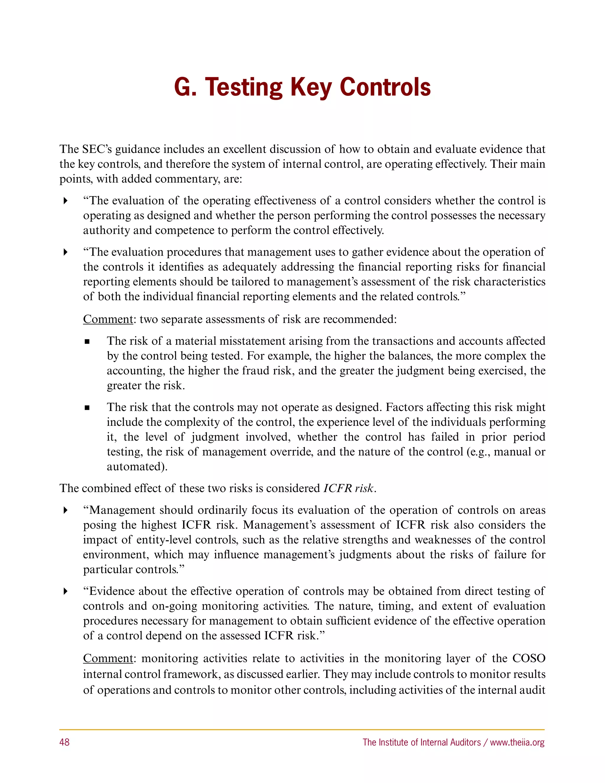 G. Testing Key Controls

The SEC’s guidance includes an excellent discussion of how to obtain and evaluate evidence that
the key controls, and therefore the system of internal control, are operating effectively. Their main
points, with added commentary, are:
 “The evaluation of the operating effectiveness of a control considers whether the control is
   operating as designed and whether the person performing the control possesses the necessary
   authority and competence to perform the control effectively.
 “The evaluation procedures that management uses to gather evidence about the operation of
   the controls it identifies as adequately addressing the financial reporting risks for financial
   reporting elements should be tailored to management’s assessment of the risk characteristics
   of both the individual financial reporting elements and the related controls.”
      Comment: two separate assessments of risk are recommended:
           The risk of a material misstatement arising from the transactions and accounts affected
           by the control being tested. For example, the higher the balances, the more complex the
           accounting, the higher the fraud risk, and the greater the judgment being exercised, the
           greater the risk.
           The risk that the controls may not operate as designed. Factors affecting this risk might
           include the complexity of the control, the experience level of the individuals performing
           it, the level of judgment involved, whether the control has failed in prior period
           testing, the risk of management override, and the nature of the control (e.g., manual or
           automated).
The combined effect of these two risks is considered ICFR risk.
 “Management should ordinarily focus its evaluation of the operation of controls on areas
   posing the highest ICFR risk. Management’s assessment of ICFR risk also considers the
   impact of entity-level controls, such as the relative strengths and weaknesses of the control
   environment, which may influence management’s judgments about the risks of failure for
   particular controls.”
 “Evidence about the effective operation of controls may be obtained from direct testing of
   controls and on-going monitoring activities. The nature, timing, and extent of evaluation
   procedures necessary for management to obtain sufficient evidence of the effective operation
   of a control depend on the assessed ICFR risk.”
      Comment: monitoring activities relate to activities in the monitoring layer of the COSO
      internal control framework, as discussed earlier. They may include controls to monitor results
      of operations and controls to monitor other controls, including activities of the internal audit



48	                                                             The Institute of Internal Auditors / www.theiia.org
 