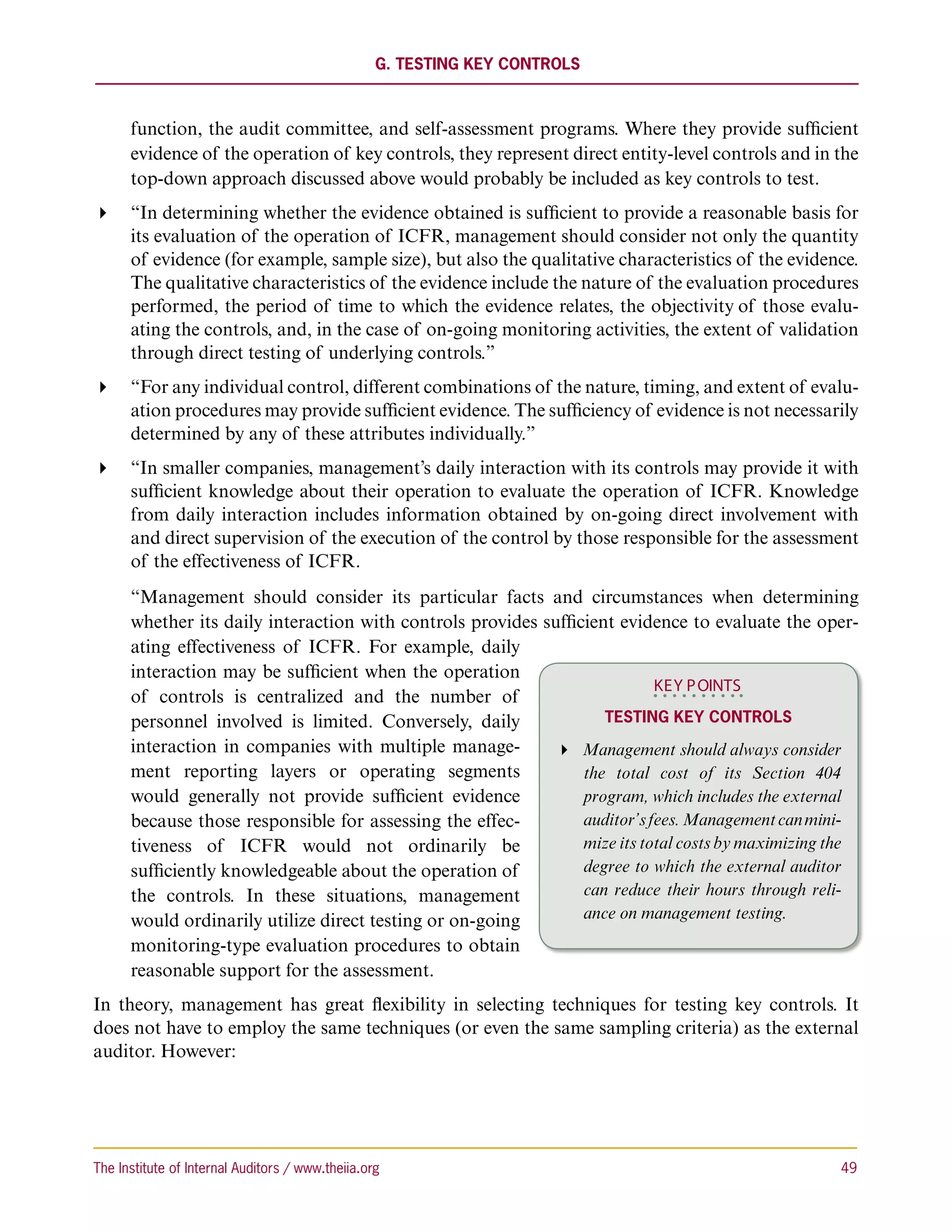 G. Testing Key Controls



      function, the audit committee, and self-assessment programs. Where they provide sufficient
      evidence of the operation of key controls, they represent direct entity-level controls and in the
      top-down approach discussed above would probably be included as key controls to test.
 “In determining whether the evidence obtained is sufficient to provide a reasonable basis for
   its evaluation of the operation of ICFR, management should consider not only the quantity
   of evidence (for example, sample size), but also the qualitative characteristics of the evidence.
   The qualitative characteristics of the evidence include the nature of the evaluation procedures
   performed, the period of time to which the evidence relates, the objectivity of those evalu-
   ating the controls, and, in the case of on-going monitoring activities, the extent of validation
   through direct testing of underlying controls.”
 “For any individual control, different combinations of the nature, timing, and extent of evalu-
   ation procedures may provide sufficient evidence. The sufficiency of evidence is not necessarily
   determined by any of these attributes individually.”
 “In smaller companies, management’s daily interaction with its controls may provide it with
   sufficient knowledge about their operation to evaluate the operation of ICFR. Knowledge
   from daily interaction includes information obtained by on-going direct involvement with
   and direct supervision of the execution of the control by those responsible for the assessment
   of the effectiveness of ICFR.
      “Management should consider its particular facts and circumstances when determining
      whether its daily interaction with controls provides sufficient evidence to evaluate the oper-
      ating effectiveness of ICFR. For example, daily
      interaction may be sufficient when the operation
                                                                            KEY P OINTS
      of controls is centralized and the number of
      personnel involved is limited. Conversely, daily              Testing Key Controls
      interaction in companies with multiple manage-         Management should always consider
      ment reporting layers or operating segments                the total cost of its Section 404
      would generally not provide sufficient evidence            program, which includes the external
      because those responsible for assessing the effec-         auditor’s fees. Management can mini-
      tiveness of ICFR would not ordinarily be                   mize its total costs by maximizing the
      sufficiently knowledgeable about the operation of          degree to which the external auditor
      the controls. In these situations, management              can reduce their hours through reli-
      would ordinarily utilize direct testing or on-going        ance on management testing.
      monitoring-type evaluation procedures to obtain
      reasonable support for the assessment.
In theory, management has great flexibility in selecting techniques for testing key controls. It
does not have to employ the same techniques (or even the same sampling criteria) as the external
auditor. However:




The Institute of Internal Auditors / www.theiia.org 	                                               49
 