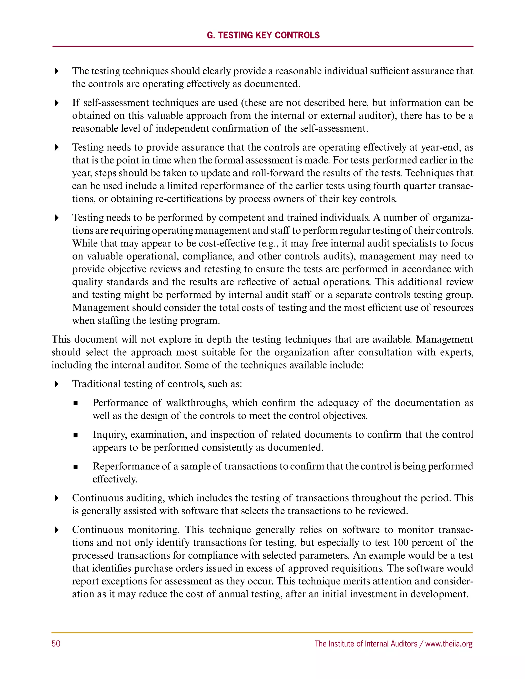G. Testing Key Controls



 The testing techniques should clearly provide a reasonable individual sufficient assurance that
   the controls are operating effectively as documented.
 If self-assessment techniques are used (these are not described here, but information can be
   obtained on this valuable approach from the internal or external auditor), there has to be a
   reasonable level of independent confirmation of the self-assessment.
 Testing needs to provide assurance that the controls are operating effectively at year-end, as
   that is the point in time when the formal assessment is made. For tests performed earlier in the
   year, steps should be taken to update and roll-forward the results of the tests. Techniques that
   can be used include a limited reperformance of the earlier tests using fourth quarter transac-
   tions, or obtaining re-certifications by process owners of their key controls.
 Testing needs to be performed by competent and trained individuals. A number of organiza-
   tions are requiring operating management and staff to perform regular testing of their controls.
   While that may appear to be cost-effective (e.g., it may free internal audit specialists to focus
   on valuable operational, compliance, and other controls audits), management may need to
   provide objective reviews and retesting to ensure the tests are performed in accordance with
   quality standards and the results are reflective of actual operations. This additional review
   and testing might be performed by internal audit staff or a separate controls testing group.
   Management should consider the total costs of testing and the most efficient use of resources
   when staffing the testing program.
This document will not explore in depth the testing techniques that are available. Management
should select the approach most suitable for the organization after consultation with experts,
including the internal auditor. Some of the techniques available include:
 Traditional testing of controls, such as:
           Performance of walkthroughs, which confirm the adequacy of the documentation as
           well as the design of the controls to meet the control objectives.
           Inquiry, examination, and inspection of related documents to confirm that the control
           appears to be performed consistently as documented.
           Reperformance of a sample of transactions to confirm that the control is being performed
           effectively.
 Continuous auditing, which includes the testing of transactions throughout the period. This
   is generally assisted with software that selects the transactions to be reviewed.
 Continuous monitoring. This technique generally relies on software to monitor transac-
   tions and not only identify transactions for testing, but especially to test 100 percent of the
   processed transactions for compliance with selected parameters. An example would be a test
   that identifies purchase orders issued in excess of approved requisitions. The software would
   report exceptions for assessment as they occur. This technique merits attention and consider-
   ation as it may reduce the cost of annual testing, after an initial investment in development.



50	                                                           The Institute of Internal Auditors / www.theiia.org
 
