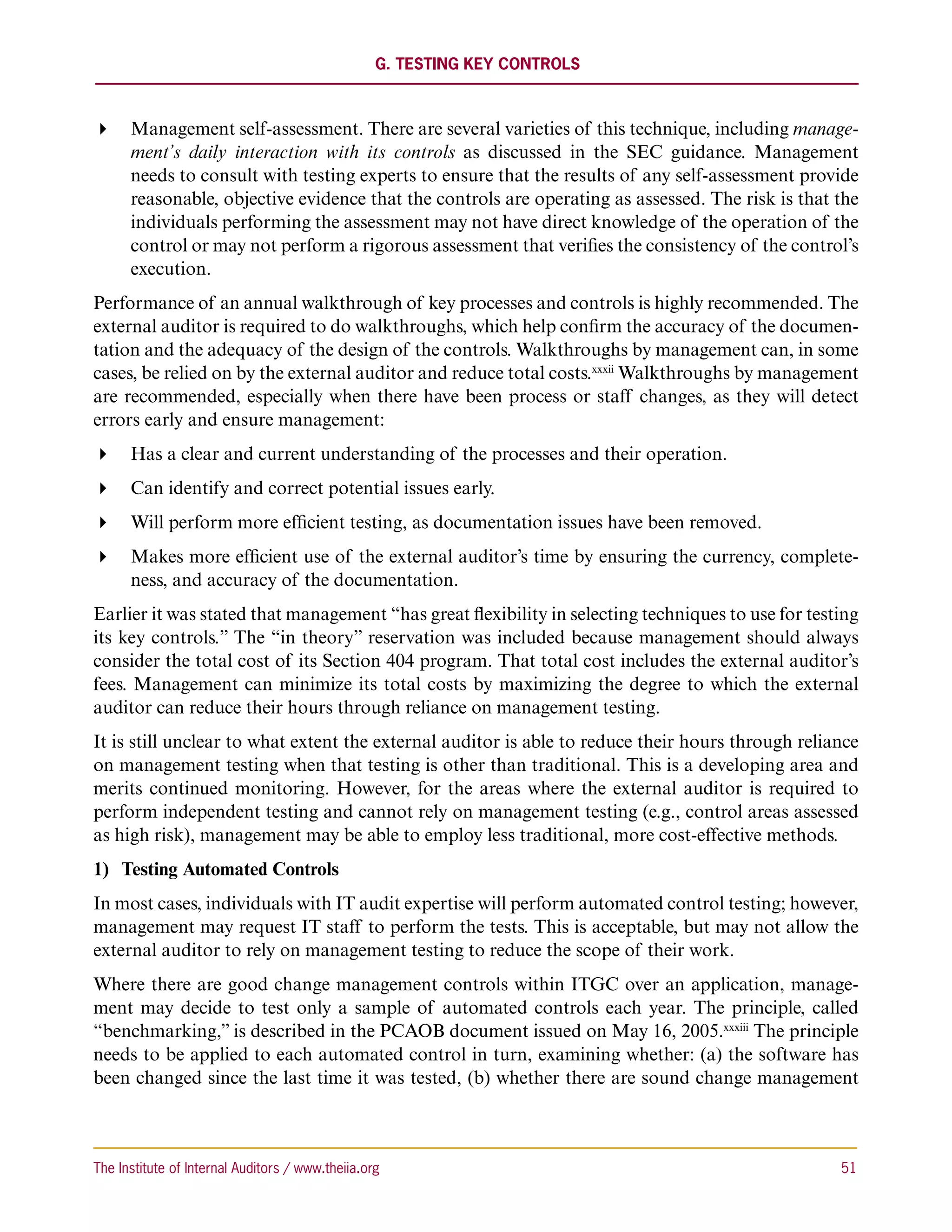 G. Testing Key Controls



 Management self-assessment. There are several varieties of this technique, including manage-
   ment’s daily interaction with its controls as discussed in the SEC guidance. Management
   needs to consult with testing experts to ensure that the results of any self-assessment provide
   reasonable, objective evidence that the controls are operating as assessed. The risk is that the
   individuals performing the assessment may not have direct knowledge of the operation of the
   control or may not perform a rigorous assessment that verifies the consistency of the control’s
   execution.
Performance of an annual walkthrough of key processes and controls is highly recommended. The
external auditor is required to do walkthroughs, which help confirm the accuracy of the documen-
tation and the adequacy of the design of the controls. Walkthroughs by management can, in some
cases, be relied on by the external auditor and reduce total costs.xxxii Walkthroughs by management
are recommended, especially when there have been process or staff changes, as they will detect
errors early and ensure management:
 Has a clear and current understanding of the processes and their operation.
 Can identify and correct potential issues early.
 Will perform more efficient testing, as documentation issues have been removed.
 Makes more efficient use of the external auditor’s time by ensuring the currency, complete-
   ness, and accuracy of the documentation.
Earlier it was stated that management “has great flexibility in selecting techniques to use for testing
its key controls.” The “in theory” reservation was included because management should always
consider the total cost of its Section 404 program. That total cost includes the external auditor’s
fees. Management can minimize its total costs by maximizing the degree to which the external
auditor can reduce their hours through reliance on management testing.
It is still unclear to what extent the external auditor is able to reduce their hours through reliance
on management testing when that testing is other than traditional. This is a developing area and
merits continued monitoring. However, for the areas where the external auditor is required to
perform independent testing and cannot rely on management testing (e.g., control areas assessed
as high risk), management may be able to employ less traditional, more cost-effective methods.
1)	 Testing Automated Controls
In most cases, individuals with IT audit expertise will perform automated control testing; however,
management may request IT staff to perform the tests. This is acceptable, but may not allow the
external auditor to rely on management testing to reduce the scope of their work.
Where there are good change management controls within ITGC over an application, manage-
ment may decide to test only a sample of automated controls each year. The principle, called
“benchmarking,” is described in the PCAOB document issued on May 16, 2005.xxxiii The principle
needs to be applied to each automated control in turn, examining whether: (a) the software has
been changed since the last time it was tested, (b) whether there are sound change management



The Institute of Internal Auditors / www.theiia.org 	                                               51
 
