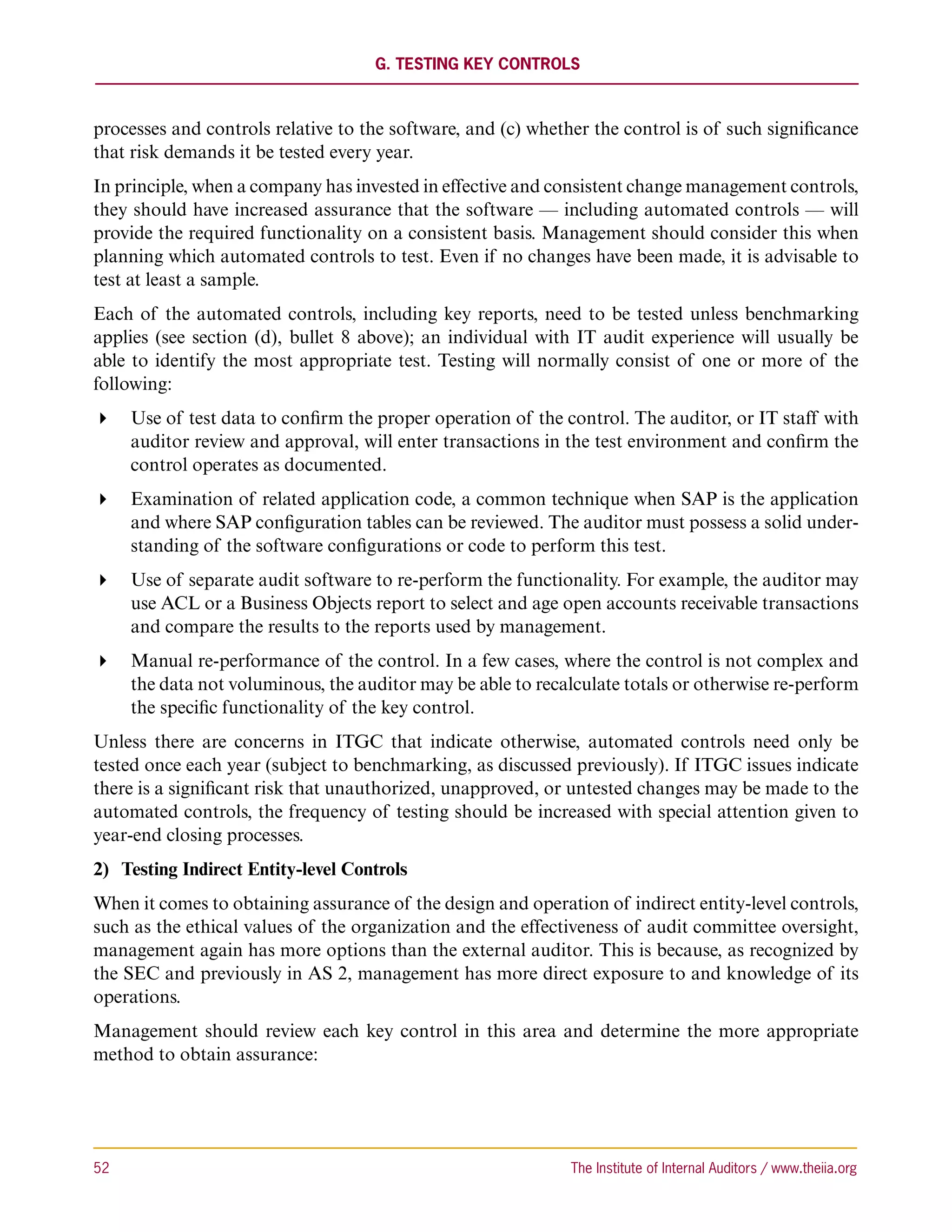 G. Testing Key Controls



processes and controls relative to the software, and (c) whether the control is of such significance
that risk demands it be tested every year.
In principle, when a company has invested in effective and consistent change management controls,
they should have increased assurance that the software — including automated controls — will
provide the required functionality on a consistent basis. Management should consider this when
planning which automated controls to test. Even if no changes have been made, it is advisable to
test at least a sample.
Each of the automated controls, including key reports, need to be tested unless benchmarking
applies (see section (d), bullet 8 above); an individual with IT audit experience will usually be
able to identify the most appropriate test. Testing will normally consist of one or more of the
following:
 Use of test data to confirm the proper operation of the control. The auditor, or IT staff with
   auditor review and approval, will enter transactions in the test environment and confirm the
   control operates as documented.
 Examination of related application code, a common technique when SAP is the application
   and where SAP configuration tables can be reviewed. The auditor must possess a solid under-
   standing of the software configurations or code to perform this test.
 Use of separate audit software to re-perform the functionality. For example, the auditor may
   use ACL or a Business Objects report to select and age open accounts receivable transactions
   and compare the results to the reports used by management.
 Manual re-performance of the control. In a few cases, where the control is not complex and
   the data not voluminous, the auditor may be able to recalculate totals or otherwise re-perform
   the specific functionality of the key control.
Unless there are concerns in ITGC that indicate otherwise, automated controls need only be
tested once each year (subject to benchmarking, as discussed previously). If ITGC issues indicate
there is a significant risk that unauthorized, unapproved, or untested changes may be made to the
automated controls, the frequency of testing should be increased with special attention given to
year-end closing processes.
2)	 Testing Indirect Entity-level Controls
When it comes to obtaining assurance of the design and operation of indirect entity-level controls,
such as the ethical values of the organization and the effectiveness of audit committee oversight,
management again has more options than the external auditor. This is because, as recognized by
the SEC and previously in AS 2, management has more direct exposure to and knowledge of its
operations.
Management should review each key control in this area and determine the more appropriate
method to obtain assurance:




52	                                                           The Institute of Internal Auditors / www.theiia.org
 