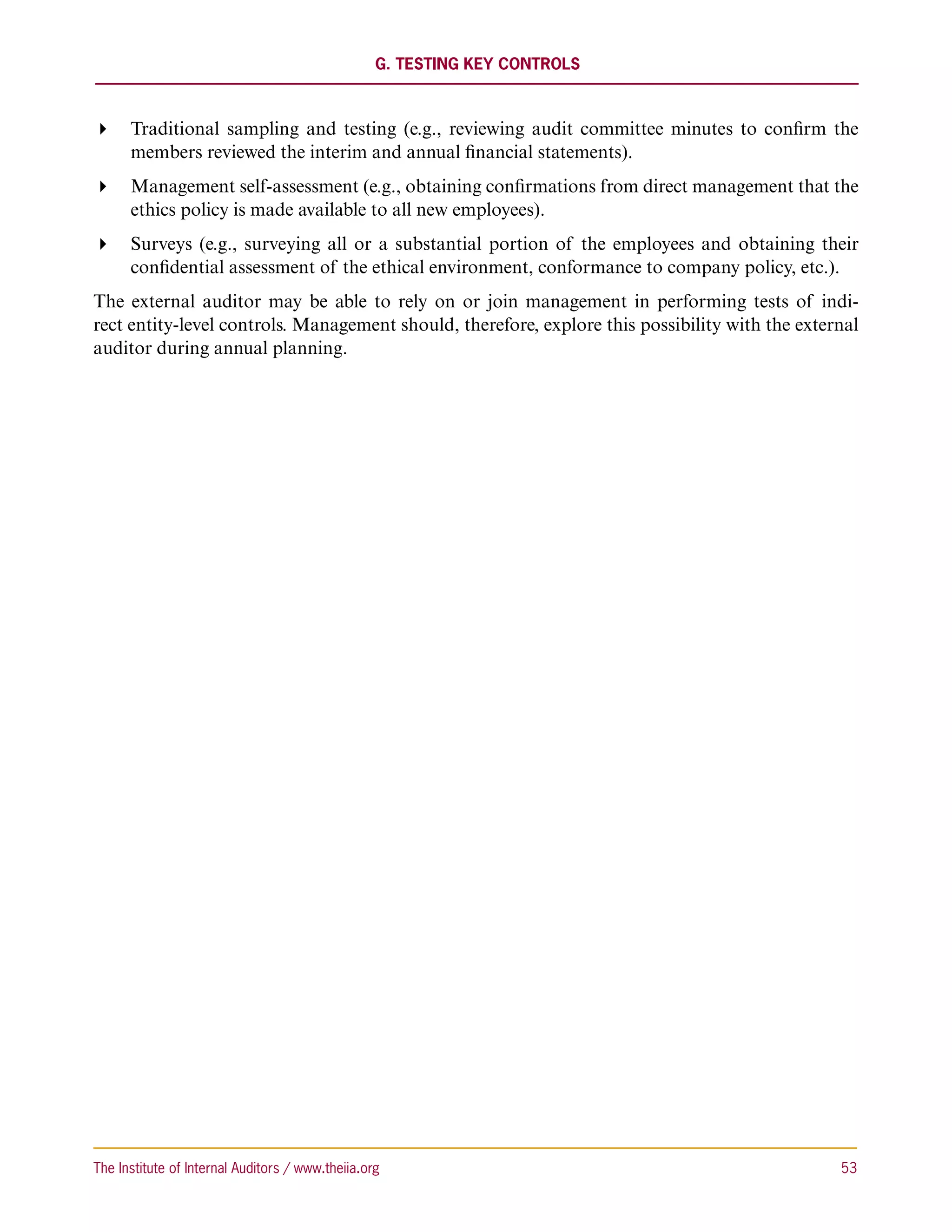 G. Testing Key Controls



 Traditional sampling and testing (e.g., reviewing audit committee minutes to confirm the
   members reviewed the interim and annual financial statements).
 Management self-assessment (e.g., obtaining confirmations from direct management that the
   ethics policy is made available to all new employees).
 Surveys (e.g., surveying all or a substantial portion of the employees and obtaining their
   confidential assessment of the ethical environment, conformance to company policy, etc.).
The external auditor may be able to rely on or join management in performing tests of indi-
rect entity-level controls. Management should, therefore, explore this possibility with the external
auditor during annual planning.




The Institute of Internal Auditors / www.theiia.org 	                                            53
 