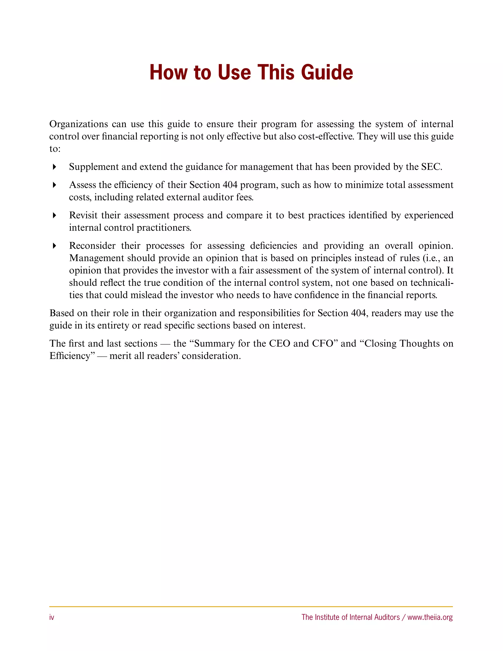 How to Use This Guide

Organizations can use this guide to ensure their program for assessing the system of internal
control over financial reporting is not only effective but also cost-effective. They will use this guide
to:
 Supplement and extend the guidance for management that has been provided by the SEC.
 Assess the efficiency of their Section 404 program, such as how to minimize total assessment
   costs, including related external auditor fees.
 Revisit their assessment process and compare it to best practices identified by experienced
   internal control practitioners.
 Reconsider their processes for assessing deficiencies and providing an overall opinion.
   Management should provide an opinion that is based on principles instead of rules (i.e., an
   opinion that provides the investor with a fair assessment of the system of internal control). It
   should reflect the true condition of the internal control system, not one based on technicali-
   ties that could mislead the investor who needs to have confidence in the financial reports.
Based on their role in their organization and responsibilities for Section 404, readers may use the
guide in its entirety or read specific sections based on interest.
The first and last sections — the “Summary for the CEO and CFO” and “Closing Thoughts on
Efficiency” — merit all readers’ consideration.




iv	                                                             The Institute of Internal Auditors / www.theiia.org
 