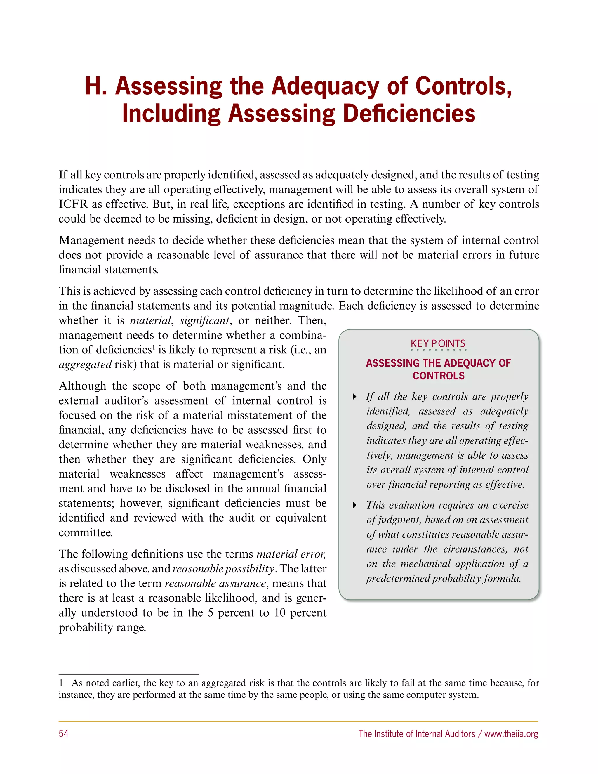 H. Assessing the Adequacy of Controls,
         Including Assessing Deficiencies

If all key controls are properly identified, assessed as adequately designed, and the results of testing
indicates they are all operating effectively, management will be able to assess its overall system of
ICFR as effective. But, in real life, exceptions are identified in testing. A number of key controls
could be deemed to be missing, deficient in design, or not operating effectively.
Management needs to decide whether these deficiencies mean that the system of internal control
does not provide a reasonable level of assurance that there will not be material errors in future
financial statements.
This is achieved by assessing each control deficiency in turn to determine the likelihood of an error
in the financial statements and its potential magnitude. Each deficiency is assessed to determine
whether it is material, significant, or neither. Then,
management needs to determine whether a combina-
                                                                         KEY P OINTS
tion of deficiencies1 is likely to represent a risk (i.e., an
aggregated risk) that is material or significant.                Assessing the Adequacy of
                                                                                         Controls
Although the scope of both management’s and the
external auditor’s assessment of internal control is                     If all the key controls are properly
focused on the risk of a material misstatement of the                      identified, assessed as adequately
financial, any deficiencies have to be assessed first to                   designed, and the results of testing
determine whether they are material weaknesses, and                        indicates they are all operating effec-
then whether they are significant deficiencies. Only                       tively, management is able to assess
material weaknesses affect management’s assess-                            its overall system of internal control
ment and have to be disclosed in the annual financial                      over financial reporting as effective.
statements; however, significant deficiencies must be                    This evaluation requires an exercise
identified and reviewed with the audit or equivalent                       of judgment, based on an assessment
committee.                                                                 of what constitutes reasonable assur-
The following definitions use the terms material error,                    ance under the circumstances, not
as discussed above, and reasonable possibility. The latter                 on the mechanical application of a
is related to the term reasonable assurance, means that                    predetermined probability formula.
there is at least a reasonable likelihood, and is gener-
ally understood to be in the 5 percent to 10 percent
probability range.



1  As noted earlier, the key to an aggregated risk is that the controls are likely to fail at the same time because, for
instance, they are performed at the same time by the same people, or using the same computer system.



54	                                                                       The Institute of Internal Auditors / www.theiia.org
 