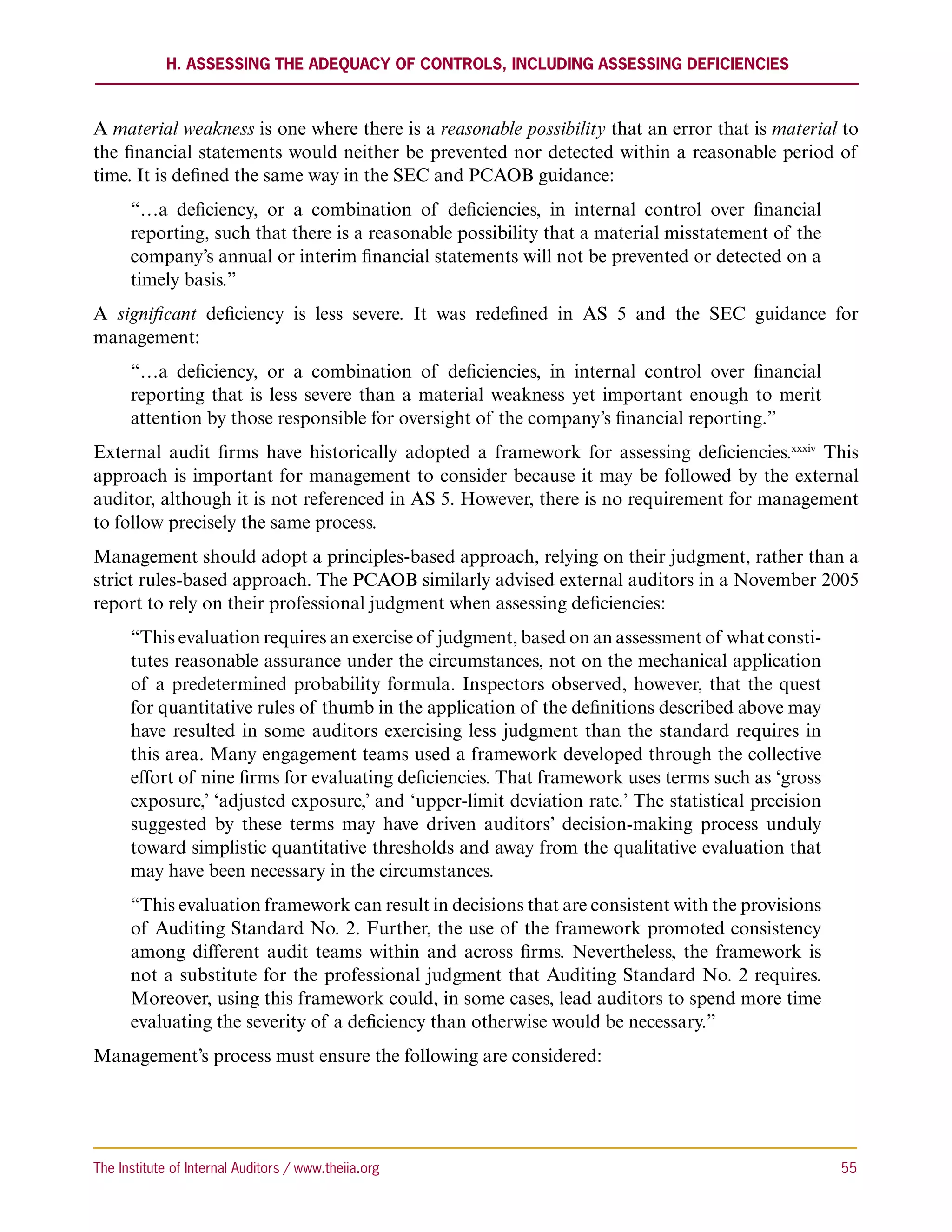 H. Assessing the Adequacy of Controls, including Assessing Deficiencies



A material weakness is one where there is a reasonable possibility that an error that is material to
the financial statements would neither be prevented nor detected within a reasonable period of
time. It is defined the same way in the SEC and PCAOB guidance:
      “…a deficiency, or a combination of deficiencies, in internal control over financial
      reporting, such that there is a reasonable possibility that a material misstatement of the
      company’s annual or interim financial statements will not be prevented or detected on a
      timely basis.”
A significant deficiency is less severe. It was redefined in AS 5 and the SEC guidance for
management:
      “…a deficiency, or a combination of deficiencies, in internal control over financial
      reporting that is less severe than a material weakness yet important enough to merit
      attention by those responsible for oversight of the company’s financial reporting.”
External audit firms have historically adopted a framework for assessing deficiencies.xxxiv This
approach is important for management to consider because it may be followed by the external
auditor, although it is not referenced in AS 5. However, there is no requirement for management
to follow precisely the same process.
Management should adopt a principles-based approach, relying on their judgment, rather than a
strict rules-based approach. The PCAOB similarly advised external auditors in a November 2005
report to rely on their professional judgment when assessing deficiencies:
      “This evaluation requires an exercise of judgment, based on an assessment of what consti-
      tutes reasonable assurance under the circumstances, not on the mechanical application
      of a predetermined probability formula. Inspectors observed, however, that the quest
      for quantitative rules of thumb in the application of the definitions described above may
      have resulted in some auditors exercising less judgment than the standard requires in
      this area. Many engagement teams used a framework developed through the collective
      effort of nine firms for evaluating deficiencies. That framework uses terms such as ‘gross
      exposure,’ ‘adjusted exposure,’ and ‘upper-limit deviation rate.’ The statistical precision
      suggested by these terms may have driven auditors’ decision-making process unduly
      toward simplistic quantitative thresholds and away from the qualitative evaluation that
      may have been necessary in the circumstances.
      “This evaluation framework can result in decisions that are consistent with the provisions
      of Auditing Standard No. 2. Further, the use of the framework promoted consistency
      among different audit teams within and across firms. Nevertheless, the framework is
      not a substitute for the professional judgment that Auditing Standard No. 2 requires.
      Moreover, using this framework could, in some cases, lead auditors to spend more time
      evaluating the severity of a deficiency than otherwise would be necessary.”
Management’s process must ensure the following are considered:




The Institute of Internal Auditors / www.theiia.org 	                                               55
 