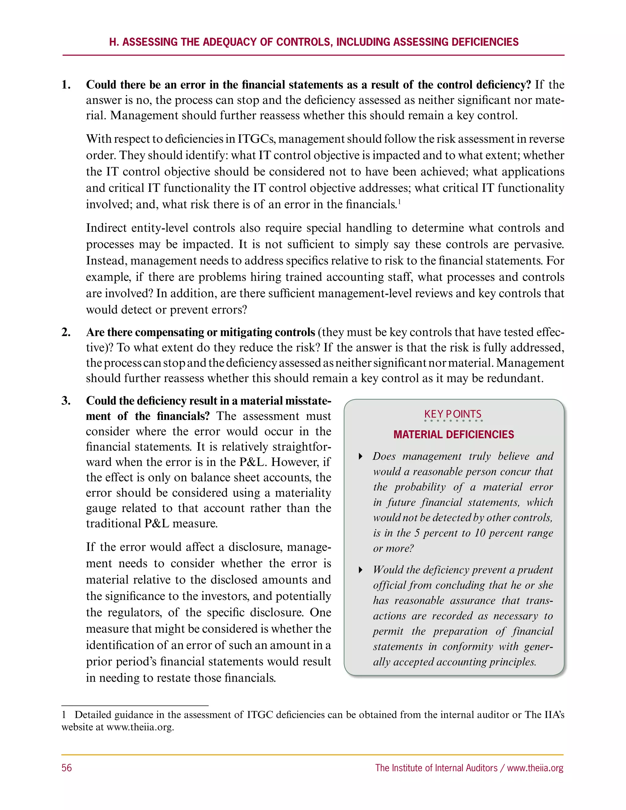 H. Assessing the Adequacy of Controls, including Assessing Deficiencies



1.	 Could there be an error in the financial statements as a result of the control deficiency? If the
    answer is no, the process can stop and the deficiency assessed as neither significant nor mate-
    rial. Management should further reassess whether this should remain a key control.
      With respect to deficiencies in ITGCs, management should follow the risk assessment in reverse
      order. They should identify: what IT control objective is impacted and to what extent; whether
      the IT control objective should be considered not to have been achieved; what applications
      and critical IT functionality the IT control objective addresses; what critical IT functionality
      involved; and, what risk there is of an error in the financials.1
      Indirect entity-level controls also require special handling to determine what controls and
      processes may be impacted. It is not sufficient to simply say these controls are pervasive.
      Instead, management needs to address specifics relative to risk to the financial statements. For
      example, if there are problems hiring trained accounting staff, what processes and controls
      are involved? In addition, are there sufficient management-level reviews and key controls that
      would detect or prevent errors?
2.	 Are there compensating or mitigating controls (they must be key controls that have tested effec-
    tive)? To what extent do they reduce the risk? If the answer is that the risk is fully addressed,
    the process can stop and the deficiency assessed as neither significant nor material. Management
    should further reassess whether this should remain a key control as it may be redundant.
3.	 Could the deficiency result in a material misstate-
    ment of the financials? The assessment must                                     KEY P OINTS
    consider where the error would occur in the                            Material Deficiencies
    financial statements. It is relatively straightfor-
                                                                   Does management truly believe and
    ward when the error is in the PL. However, if
                                                                     would a reasonable person concur that
    the effect is only on balance sheet accounts, the
                                                                     the probability of a material error
    error should be considered using a materiality
                                                                     in future financial statements, which
    gauge related to that account rather than the
                                                                     would not be detected by other controls,
    traditional PL measure.
                                                                     is in the 5 percent to 10 percent range
      If the error would affect a disclosure, manage-                or more?
      ment needs to consider whether the error is                  Would the deficiency prevent a prudent
      material relative to the disclosed amounts and                 official from concluding that he or she
      the significance to the investors, and potentially             has reasonable assurance that trans-
      the regulators, of the specific disclosure. One                actions are recorded as necessary to
      measure that might be considered is whether the                permit the preparation of financial
      identification of an error of such an amount in a              statements in conformity with gener-
      prior period’s financial statements would result               ally accepted accounting principles.
      in needing to restate those financials.

1  Detailed guidance in the assessment of ITGC deficiencies can be obtained from the internal auditor or The IIA’s
website at www.theiia.org.



56	                                                                    The Institute of Internal Auditors / www.theiia.org
 