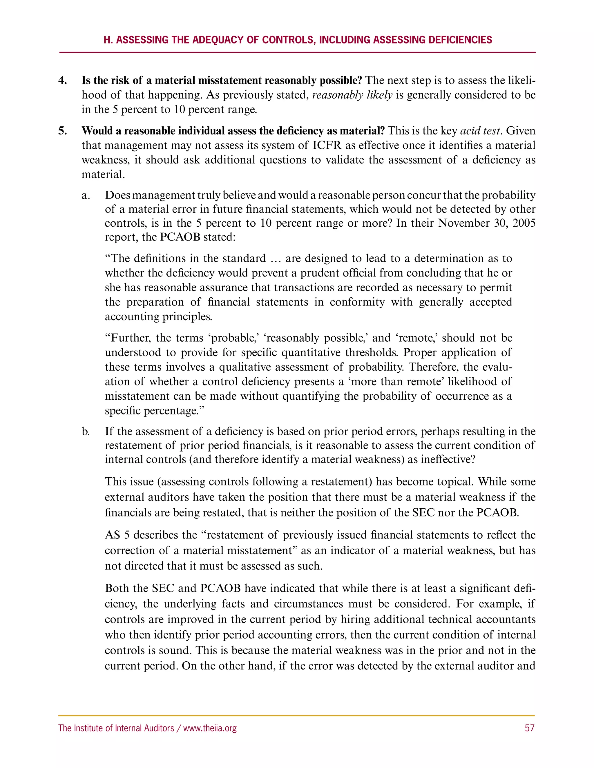 H. Assessing the Adequacy of Controls, including Assessing Deficiencies



4.	 Is the risk of a material misstatement reasonably possible? The next step is to assess the likeli-
    hood of that happening. As previously stated, reasonably likely is generally considered to be
    in the 5 percent to 10 percent range.
5.	 Would a reasonable individual assess the deficiency as material? This is the key acid test. Given
    that management may not assess its system of ICFR as effective once it identifies a material
    weakness, it should ask additional questions to validate the assessment of a deficiency as
    material.
      a.		 Does management truly believe and would a reasonable person concur that the probability
           of a material error in future financial statements, which would not be detected by other
           controls, is in the 5 percent to 10 percent range or more? In their November 30, 2005
           report, the PCAOB stated:
             “The definitions in the standard … are designed to lead to a determination as to
             whether the deficiency would prevent a prudent official from concluding that he or
             she has reasonable assurance that transactions are recorded as necessary to permit
             the preparation of financial statements in conformity with generally accepted
             accounting principles.
             “Further, the terms ‘probable,’ ‘reasonably possible,’ and ‘remote,’ should not be
             understood to provide for specific quantitative thresholds. Proper application of
             these terms involves a qualitative assessment of probability. Therefore, the evalu-
             ation of whether a control deficiency presents a ‘more than remote’ likelihood of
             misstatement can be made without quantifying the probability of occurrence as a
             specific percentage.”
      b.		 If the assessment of a deficiency is based on prior period errors, perhaps resulting in the
           restatement of prior period financials, is it reasonable to assess the current condition of
           internal controls (and therefore identify a material weakness) as ineffective?
             This issue (assessing controls following a restatement) has become topical. While some
             external auditors have taken the position that there must be a material weakness if the
             financials are being restated, that is neither the position of the SEC nor the PCAOB.
             AS 5 describes the “restatement of previously issued financial statements to reflect the
             correction of a material misstatement” as an indicator of a material weakness, but has
             not directed that it must be assessed as such.
             Both the SEC and PCAOB have indicated that while there is at least a significant defi-
             ciency, the underlying facts and circumstances must be considered. For example, if
             controls are improved in the current period by hiring additional technical accountants
             who then identify prior period accounting errors, then the current condition of internal
             controls is sound. This is because the material weakness was in the prior and not in the
             current period. On the other hand, if the error was detected by the external auditor and




The Institute of Internal Auditors / www.theiia.org 	                                              57
 