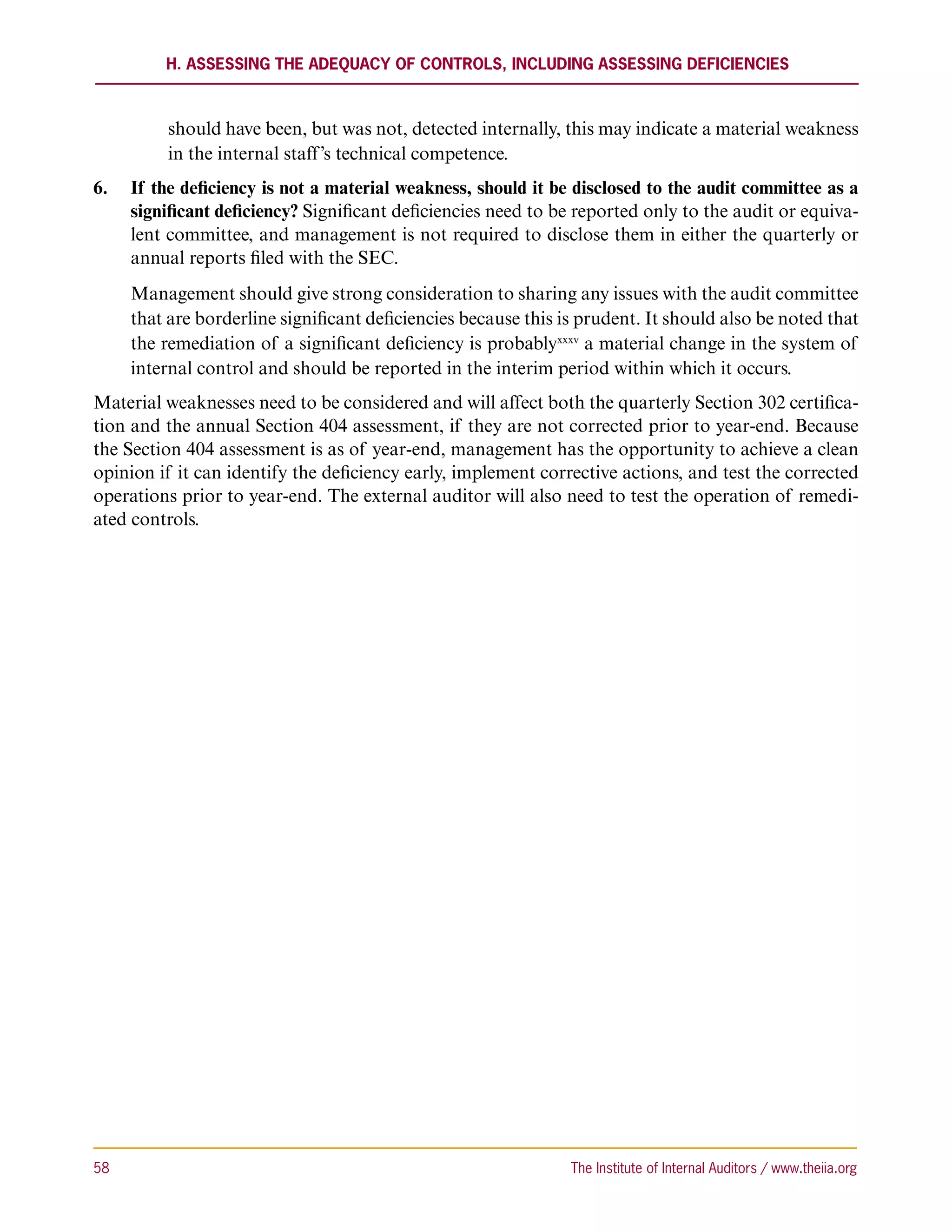 H. Assessing the Adequacy of Controls, including Assessing Deficiencies



           should have been, but was not, detected internally, this may indicate a material weakness
           in the internal staff’s technical competence.
6.	 If the deficiency is not a material weakness, should it be disclosed to the audit committee as a
    significant deficiency? Significant deficiencies need to be reported only to the audit or equiva-
    lent committee, and management is not required to disclose them in either the quarterly or
    annual reports filed with the SEC.
      Management should give strong consideration to sharing any issues with the audit committee
      that are borderline significant deficiencies because this is prudent. It should also be noted that
      the remediation of a significant deficiency is probablyxxxv a material change in the system of
      internal control and should be reported in the interim period within which it occurs.
Material weaknesses need to be considered and will affect both the quarterly Section 302 certifica-
tion and the annual Section 404 assessment, if they are not corrected prior to year-end. Because
the Section 404 assessment is as of year-end, management has the opportunity to achieve a clean
opinion if it can identify the deficiency early, implement corrective actions, and test the corrected
operations prior to year-end. The external auditor will also need to test the operation of remedi-
ated controls.




58	                                                              The Institute of Internal Auditors / www.theiia.org
 