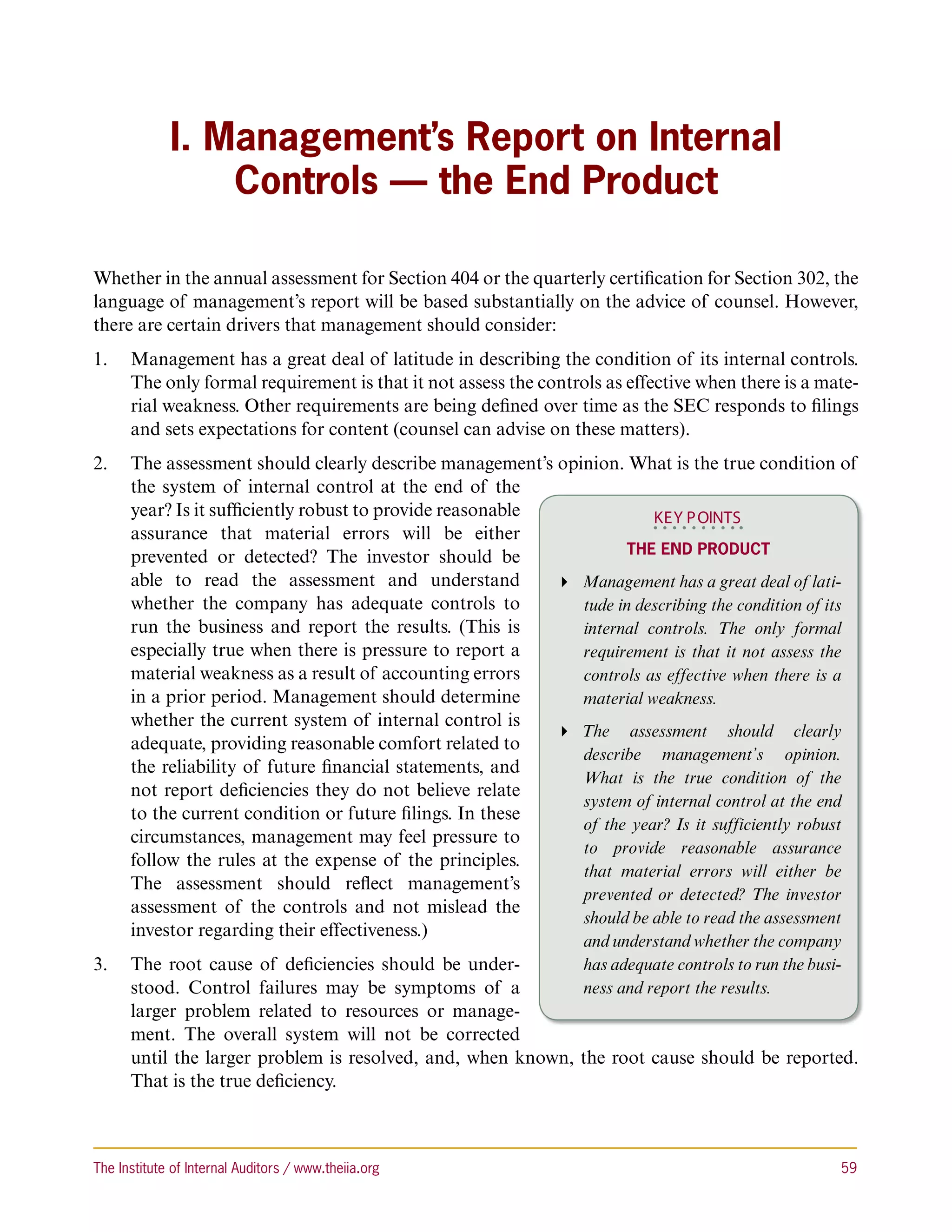 I. Management’s Report on Internal
                 Controls — the End Product

Whether in the annual assessment for Section 404 or the quarterly certification for Section 302, the
language of management’s report will be based substantially on the advice of counsel. However,
there are certain drivers that management should consider:
1.	 Management has a great deal of latitude in describing the condition of its internal controls.
    The only formal requirement is that it not assess the controls as effective when there is a mate-
    rial weakness. Other requirements are being defined over time as the SEC responds to filings
    and sets expectations for content (counsel can advise on these matters).
2.	 The assessment should clearly describe management’s opinion. What is the true condition of
    the system of internal control at the end of the
    year? Is it sufficiently robust to provide reasonable              KEY P OINTS
    assurance that material errors will be either
                                                                    The End Product
    prevented or detected? The investor should be
    able to read the assessment and understand             Management has a great deal of lati-
    whether the company has adequate controls to             tude in describing the condition of its
    run the business and report the results. (This is        internal controls. The only formal
    especially true when there is pressure to report a       requirement is that it not assess the
    material weakness as a result of accounting errors       controls as effective when there is a
    in a prior period. Management should determine           material weakness.
    whether the current system of internal control is
                                                           The assessment should clearly
    adequate, providing reasonable comfort related to
                                                             describe management’s opinion.
    the reliability of future financial statements, and
                                                             What is the true condition of the
    not report deficiencies they do not believe relate
                                                             system of internal control at the end
    to the current condition or future filings. In these
                                                             of the year? Is it sufficiently robust
    circumstances, management may feel pressure to
                                                             to provide reasonable assurance
    follow the rules at the expense of the principles.
                                                             that material errors will either be
    The assessment should reflect management’s
                                                             prevented or detected? The investor
    assessment of the controls and not mislead the
                                                             should be able to read the assessment
    investor regarding their effectiveness.)
                                                                and understand whether the company
3.	 The root cause of deficiencies should be under-        has adequate controls to run the busi-
    stood. Control failures may be symptoms of a           ness and report the results.
    larger problem related to resources or manage-
    ment. The overall system will not be corrected
    until the larger problem is resolved, and, when known, the root cause should be reported.
    That is the true deficiency.



The Institute of Internal Auditors / www.theiia.org 	                                             59
 