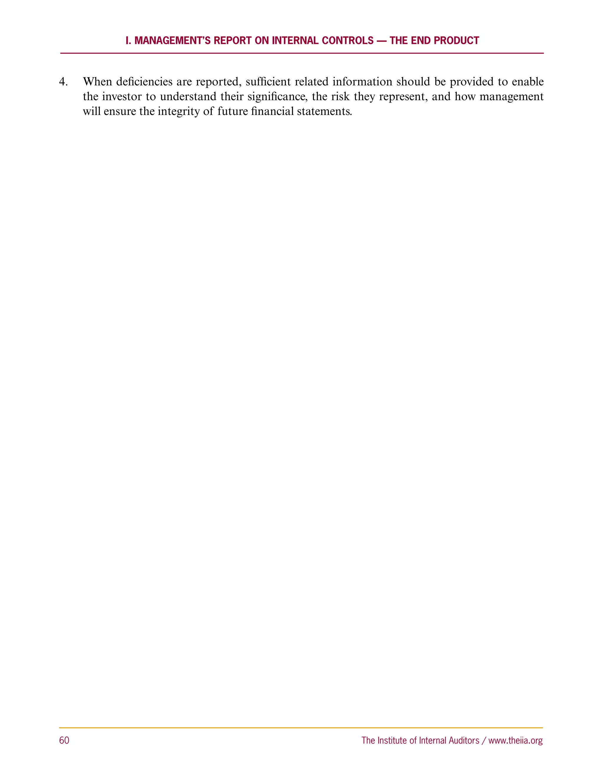 I. Management’s Report on Internal Controls — the End Product



4.	 When deficiencies are reported, sufficient related information should be provided to enable
    the investor to understand their significance, the risk they represent, and how management
    will ensure the integrity of future financial statements.




60	                                                        The Institute of Internal Auditors / www.theiia.org
 
