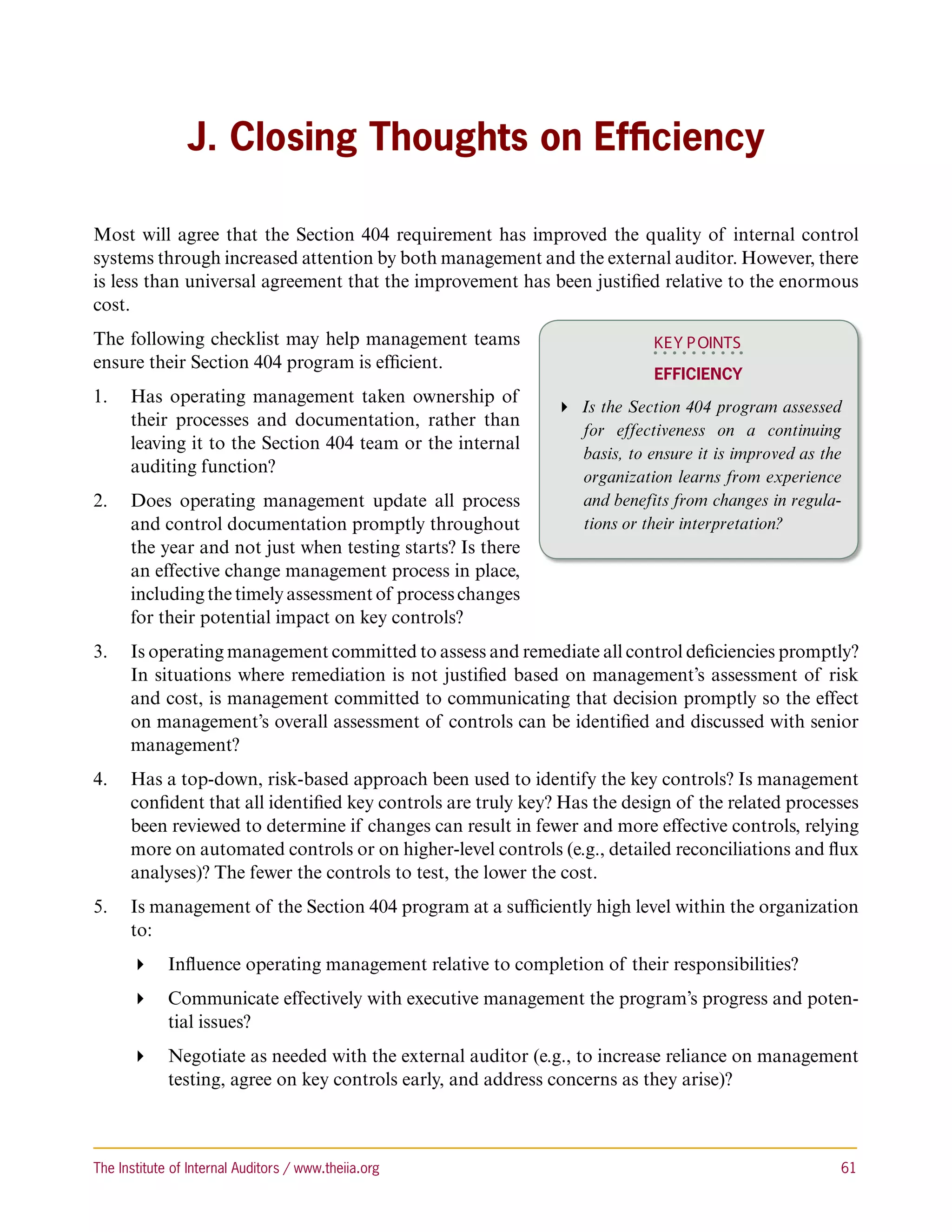 J. Closing Thoughts on Efficiency

Most will agree that the Section 404 requirement has improved the quality of internal control
systems through increased attention by both management and the external auditor. However, there
is less than universal agreement that the improvement has been justified relative to the enormous
cost.
The following checklist may help management teams                         KEY P OINTS
ensure their Section 404 program is efficient.
                                                                          Efficiency
1.	 Has operating management taken ownership of
                                                             Is the Section 404 program assessed
    their processes and documentation, rather than
                                                               for effectiveness on a continuing
    leaving it to the Section 404 team or the internal
                                                               basis, to ensure it is improved as the
    auditing function?
                                                               organization learns from experience
2.	 Does operating management update all process               and benefits from changes in regula-
    and control documentation promptly throughout              tions or their interpretation?
    the year and not just when testing starts? Is there
    an effective change management process in place,
    including the timely assessment of process changes
    for their potential impact on key controls?
3.	 Is operating management committed to assess and remediate all control deficiencies promptly?
    In situations where remediation is not justified based on management’s assessment of risk
    and cost, is management committed to communicating that decision promptly so the effect
    on management’s overall assessment of controls can be identified and discussed with senior
    management?
4.	 Has a top-down, risk-based approach been used to identify the key controls? Is management
    confident that all identified key controls are truly key? Has the design of the related processes
    been reviewed to determine if changes can result in fewer and more effective controls, relying
    more on automated controls or on higher-level controls (e.g., detailed reconciliations and flux
    analyses)? The fewer the controls to test, the lower the cost.
5.	 Is management of the Section 404 program at a sufficiently high level within the organization
    to:
       Influence operating management relative to completion of their responsibilities?
       Communicate effectively with executive management the program’s progress and poten-
         tial issues?
       Negotiate as needed with the external auditor (e.g., to increase reliance on management
         testing, agree on key controls early, and address concerns as they arise)?



The Institute of Internal Auditors / www.theiia.org 	                                               61
 