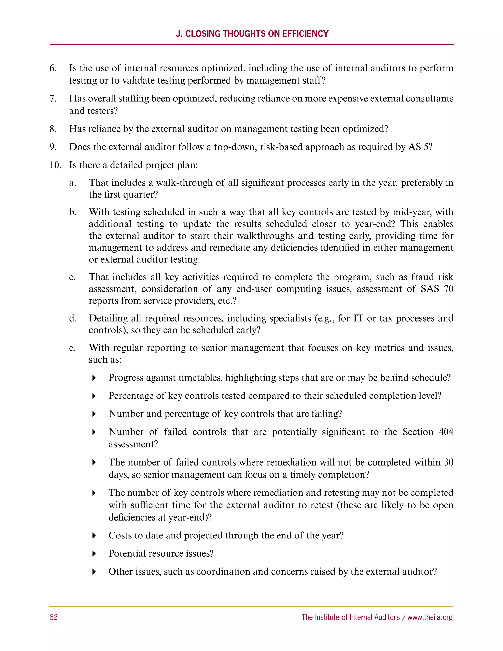J. Closing Thoughts on Efficiency



6.	 Is the use of internal resources optimized, including the use of internal auditors to perform
    testing or to validate testing performed by management staff ?
7.	 Has overall staffing been optimized, reducing reliance on more expensive external consultants
    and testers?
8.	 Has reliance by the external auditor on management testing been optimized?
9.	 Does the external auditor follow a top-down, risk-based approach as required by AS 5?
10.	 Is there a detailed project plan:
      a.		 That includes a walk-through of all significant processes early in the year, preferably in
           the first quarter?
      b.		 With testing scheduled in such a way that all key controls are tested by mid-year, with
           additional testing to update the results scheduled closer to year-end? This enables
           the external auditor to start their walkthroughs and testing early, providing time for
           management to address and remediate any deficiencies identified in either management
           or external auditor testing.
      c.	 	 That includes all key activities required to complete the program, such as fraud risk
            assessment, consideration of any end-user computing issues, assessment of SAS 70
            reports from service providers, etc.?
      d.		 Detailing all required resources, including specialists (e.g., for IT or tax processes and
           controls), so they can be scheduled early?
      e.	 	 With regular reporting to senior management that focuses on key metrics and issues,
            such as:
           Progress against timetables, highlighting steps that are or may be behind schedule?
           Percentage of key controls tested compared to their scheduled completion level?
           Number and percentage of key controls that are failing?
           Number of failed controls that are potentially significant to the Section 404
             assessment?
           The number of failed controls where remediation will not be completed within 30
             days, so senior management can focus on a timely completion?
           The number of key controls where remediation and retesting may not be completed
             with sufficient time for the external auditor to retest (these are likely to be open
             deficiencies at year-end)?
           Costs to date and projected through the end of the year?
           Potential resource issues?
           Other issues, such as coordination and concerns raised by the external auditor?



62	                                                            The Institute of Internal Auditors / www.theiia.org
 