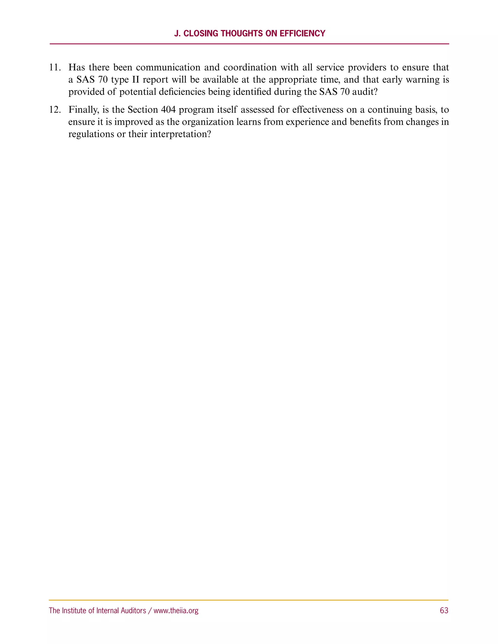J. Closing Thoughts on Efficiency



11.	 Has there been communication and coordination with all service providers to ensure that
     a SAS 70 type II report will be available at the appropriate time, and that early warning is
     provided of potential deficiencies being identified during the SAS 70 audit?
12.	 Finally, is the Section 404 program itself assessed for effectiveness on a continuing basis, to
     ensure it is improved as the organization learns from experience and benefits from changes in
     regulations or their interpretation?




The Institute of Internal Auditors / www.theiia.org 	                                            63
 