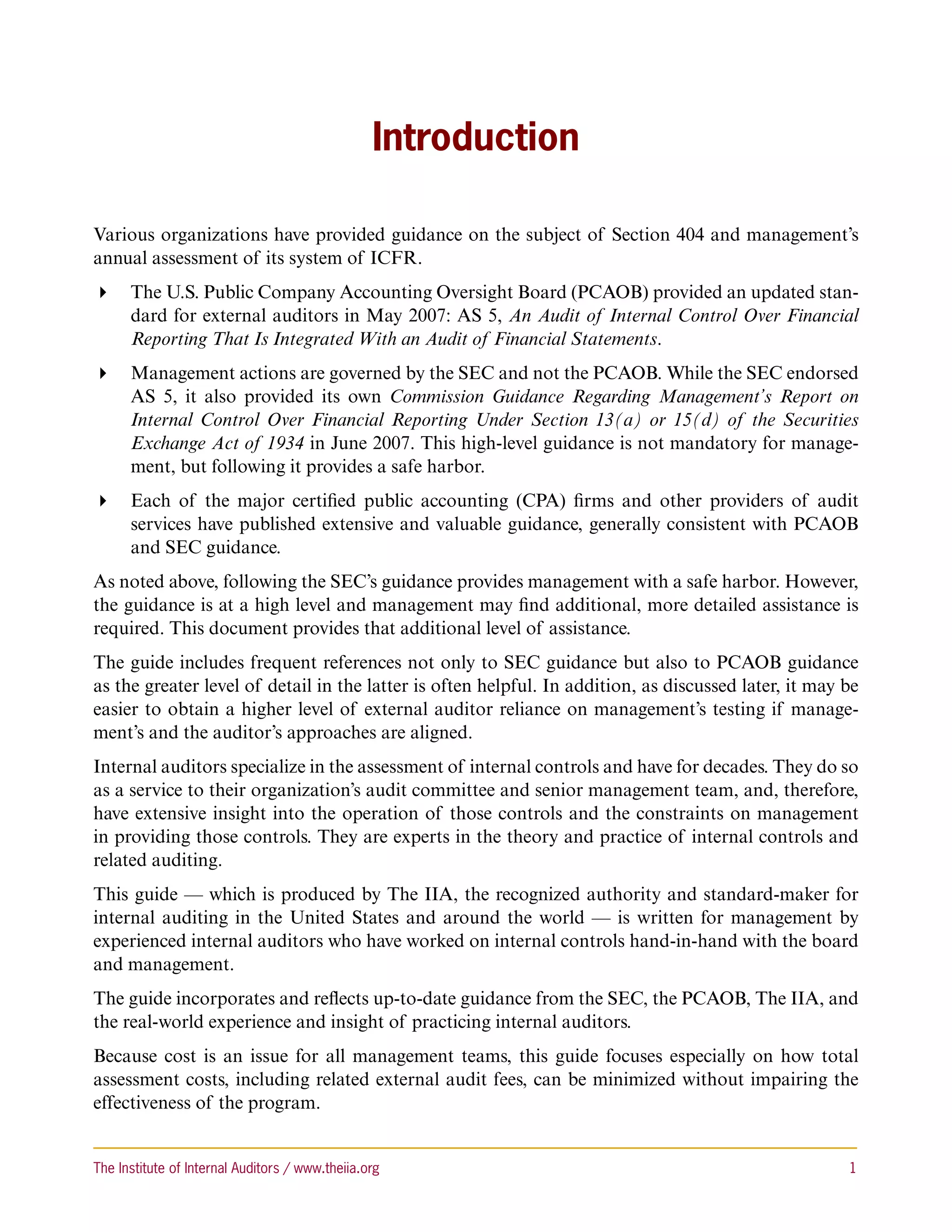 Introduction

Various organizations have provided guidance on the subject of Section 404 and management’s
annual assessment of its system of ICFR.
 The U.S. Public Company Accounting Oversight Board (PCAOB) provided an updated stan-
   dard for external auditors in May 2007: AS 5, An Audit of Internal Control Over Financial
   Reporting That Is Integrated With an Audit of Financial Statements.
 Management actions are governed by the SEC and not the PCAOB. While the SEC endorsed
   AS 5, it also provided its own Commission Guidance Regarding Management’s Report on
   Internal Control Over Financial Reporting Under Section 13(a) or 15(d) of the Securities
   Exchange Act of 1934 in June 2007. This high-level guidance is not mandatory for manage-
   ment, but following it provides a safe harbor.
 Each of the major certified public accounting (CPA) firms and other providers of audit
   services have published extensive and valuable guidance, generally consistent with PCAOB
   and SEC guidance.
As noted above, following the SEC’s guidance provides management with a safe harbor. However,
the guidance is at a high level and management may find additional, more detailed assistance is
required. This document provides that additional level of assistance.
The guide includes frequent references not only to SEC guidance but also to PCAOB guidance
as the greater level of detail in the latter is often helpful. In addition, as discussed later, it may be
easier to obtain a higher level of external auditor reliance on management’s testing if manage-
ment’s and the auditor’s approaches are aligned.
Internal auditors specialize in the assessment of internal controls and have for decades. They do so
as a service to their organization’s audit committee and senior management team, and, therefore,
have extensive insight into the operation of those controls and the constraints on management
in providing those controls. They are experts in the theory and practice of internal controls and
related auditing.
This guide — which is produced by The IIA, the recognized authority and standard-maker for
internal auditing in the United States and around the world — is written for management by
experienced internal auditors who have worked on internal controls hand-in-hand with the board
and management.
The guide incorporates and reflects up-to-date guidance from the SEC, the PCAOB, The IIA, and
the real-world experience and insight of practicing internal auditors.
Because cost is an issue for all management teams, this guide focuses especially on how total
assessment costs, including related external audit fees, can be minimized without impairing the
effectiveness of the program.


The Institute of Internal Auditors / www.theiia.org 	                                                  1
 