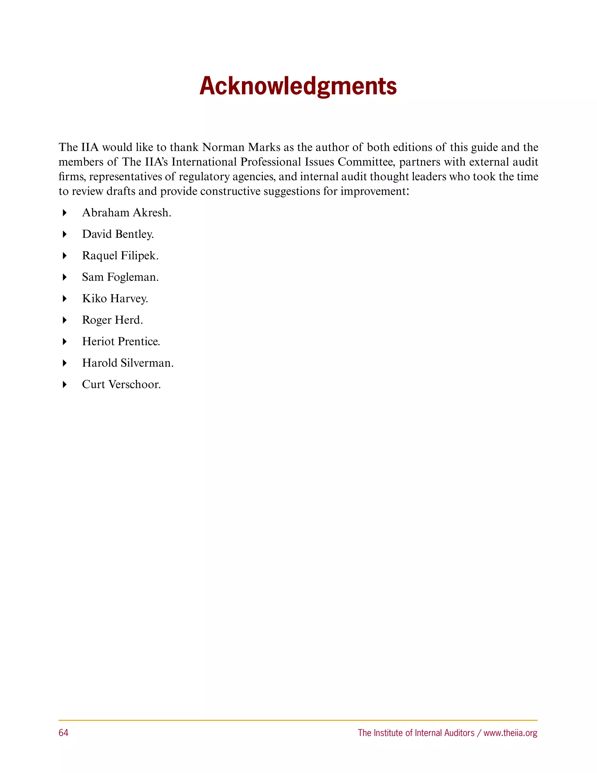 Acknowledgments

The IIA would like to thank Norman Marks as the author of both editions of this guide and the
members of The IIA’s International Professional Issues Committee, partners with external audit
firms, representatives of regulatory agencies, and internal audit thought leaders who took the time
to review drafts and provide constructive suggestions for improvement:
 Abraham Akresh.
 David Bentley.
 Raquel Filipek.
 Sam Fogleman.
 Kiko Harvey.
 Roger Herd.
 Heriot Prentice.
 Harold Silverman.
 Curt Verschoor.




64	                                                          The Institute of Internal Auditors / www.theiia.org
 