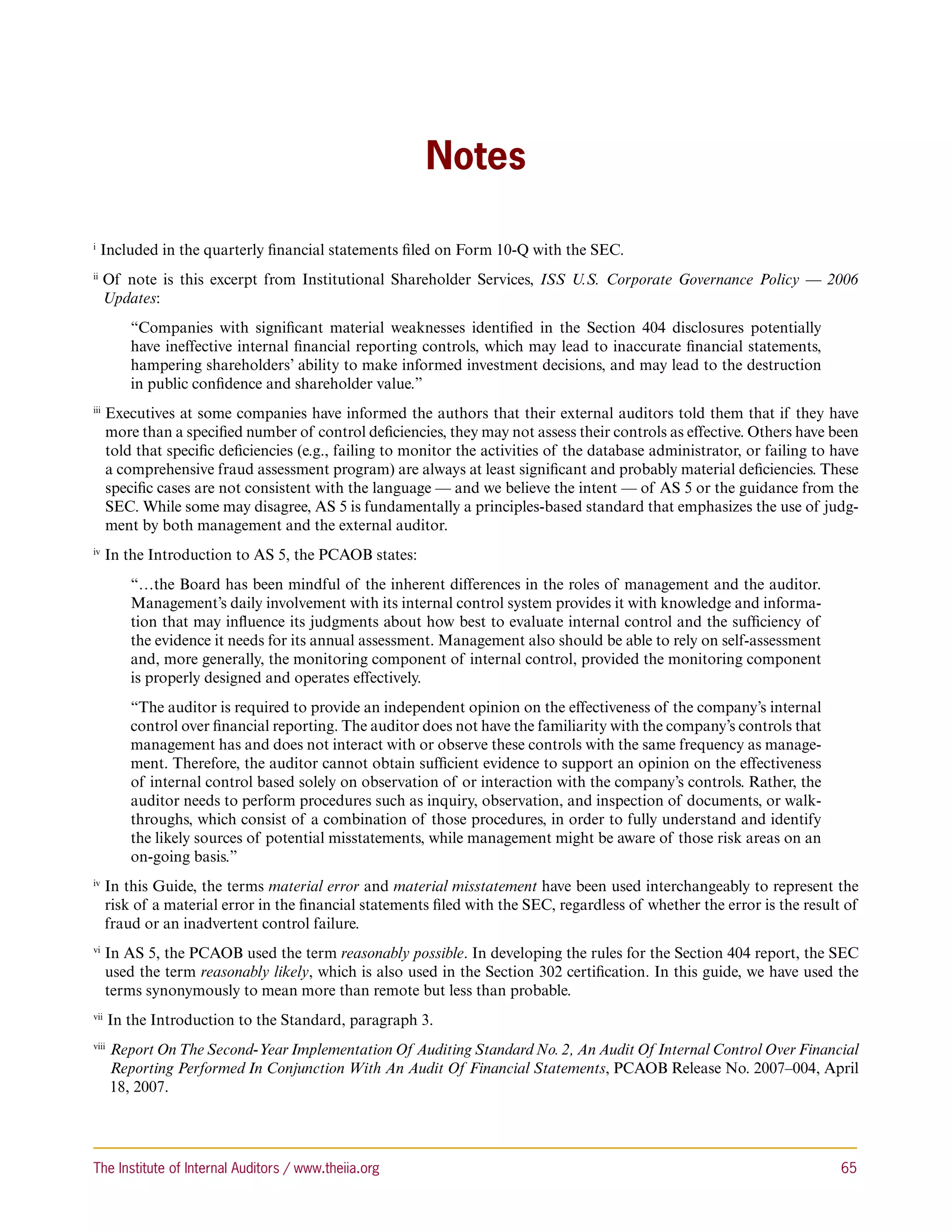 Notes

i 
     Included in the quarterly financial statements filed on Form 10-Q with the SEC.
ii 
      O
       f note is this excerpt from Institutional Shareholder Services, ISS U.S. Corporate Governance Policy — 2006
      Updates:
           “Companies with significant material weaknesses identified in the Section 404 disclosures potentially
           have ineffective internal financial reporting controls, which may lead to inaccurate financial statements,
           hampering shareholders’ ability to make informed investment decisions, and may lead to the destruction
           in public confidence and shareholder value.”
iii 
       E
        xecutives at some companies have informed the authors that their external auditors told them that if they have
       more than a specified number of control deficiencies, they may not assess their controls as effective. Others have been
       told that specific deficiencies (e.g., failing to monitor the activities of the database administrator, or failing to have
       a comprehensive fraud assessment program) are always at least significant and probably material deficiencies. These
       specific cases are not consistent with the language — and we believe the intent — of AS 5 or the guidance from the
       SEC. While some may disagree, AS 5 is fundamentally a principles-based standard that emphasizes the use of judg-
       ment by both management and the external auditor.
iv 
       In the Introduction to AS 5, the PCAOB states:
           “…the Board has been mindful of the inherent differences in the roles of management and the auditor.
           Management’s daily involvement with its internal control system provides it with knowledge and informa-
           tion that may influence its judgments about how best to evaluate internal control and the sufficiency of
           the evidence it needs for its annual assessment. Management also should be able to rely on self-assessment
           and, more generally, the monitoring component of internal control, provided the monitoring component
           is properly designed and operates effectively.
           “The auditor is required to provide an independent opinion on the effectiveness of the company’s internal
           control over financial reporting. The auditor does not have the familiarity with the company’s controls that
           management has and does not interact with or observe these controls with the same frequency as manage-
           ment. Therefore, the auditor cannot obtain sufficient evidence to support an opinion on the effectiveness
           of internal control based solely on observation of or interaction with the company’s controls. Rather, the
           auditor needs to perform procedures such as inquiry, observation, and inspection of documents, or walk-
           throughs, which consist of a combination of those procedures, in order to fully understand and identify
           the likely sources of potential misstatements, while management might be aware of those risk areas on an
           on-going basis.”
iv 
       I
        n this Guide, the terms material error and material misstatement have been used interchangeably to represent the
       risk of a material error in the financial statements filed with the SEC, regardless of whether the error is the result of
       fraud or an inadvertent control failure.
vi 
       I
        n AS 5, the PCAOB used the term reasonably possible. In developing the rules for the Section 404 report, the SEC
       used the term reasonably likely, which is also used in the Section 302 certification. In this guide, we have used the
       terms synonymously to mean more than remote but less than probable.
vii 
       In the Introduction to the Standard, paragraph 3.
viii 
         eport On The Second-Year Implementation Of Auditing Standard No. 2, An Audit Of Internal Control Over Financial
        R
        Reporting Performed In Conjunction With An Audit Of Financial Statements, PCAOB Release No. 2007–004, April
        18, 2007.




The Institute of Internal Auditors / www.theiia.org 	                                                                         65
 
