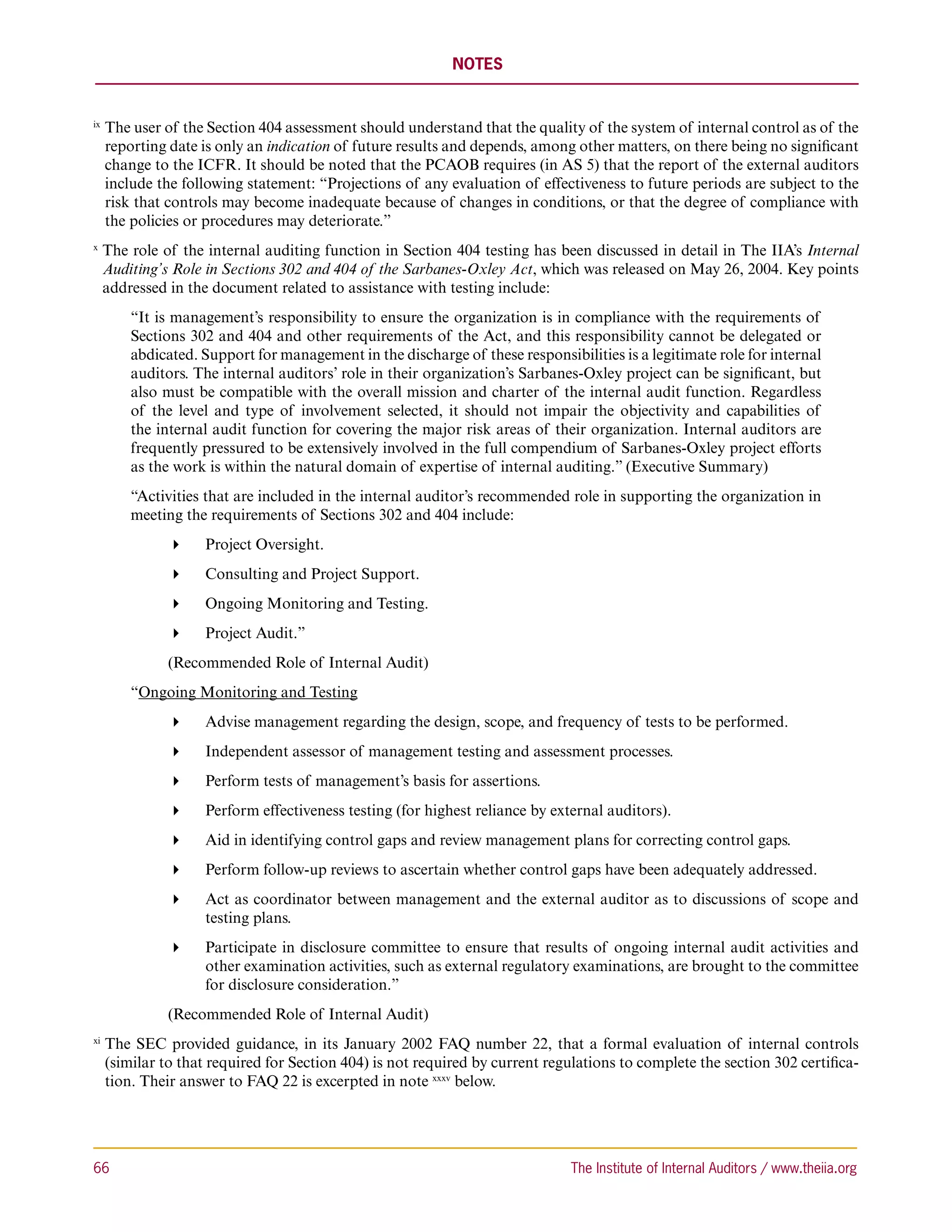 NOTES


ix 
      T
       he user of the Section 404 assessment should understand that the quality of the system of internal control as of the
      reporting date is only an indication of future results and depends, among other matters, on there being no significant
      change to the ICFR. It should be noted that the PCAOB requires (in AS 5) that the report of the external auditors
      include the following statement: “Projections of any evaluation of effectiveness to future periods are subject to the
      risk that controls may become inadequate because of changes in conditions, or that the degree of compliance with
      the policies or procedures may deteriorate.”
x 
     T
      he role of the internal auditing function in Section 404 testing has been discussed in detail in The IIA’s Internal
     Auditing’s Role in Sections 302 and 404 of the Sarbanes-Oxley Act, which was released on May 26, 2004. Key points
     addressed in the document related to assistance with testing include:
          “It is management’s responsibility to ensure the organization is in compliance with the requirements of
          Sections 302 and 404 and other requirements of the Act, and this responsibility cannot be delegated or
          abdicated. Support for management in the discharge of these responsibilities is a legitimate role for internal
          auditors. The internal auditors’ role in their organization’s Sarbanes-Oxley project can be significant, but
          also must be compatible with the overall mission and charter of the internal audit function. Regardless
          of the level and type of involvement selected, it should not impair the objectivity and capabilities of
          the internal audit function for covering the major risk areas of their organization. Internal auditors are
          frequently pressured to be extensively involved in the full compendium of Sarbanes-Oxley project efforts
          as the work is within the natural domain of expertise of internal auditing.” (Executive Summary)
          “Activities that are included in the internal auditor’s recommended role in supporting the organization in
          meeting the requirements of Sections 302 and 404 include:
                   Project Oversight.
                   Consulting and Project Support.
                   Ongoing Monitoring and Testing.
                   Project Audit.”
          	     (Recommended Role of Internal Audit)
          “Ongoing Monitoring and Testing
                   Advise management regarding the design, scope, and frequency of tests to be performed.
                   Independent assessor of management testing and assessment processes.
                   Perform tests of management’s basis for assertions.
                   Perform effectiveness testing (for highest reliance by external auditors).
                   Aid in identifying control gaps and review management plans for correcting control gaps.
                   Perform follow-up reviews to ascertain whether control gaps have been adequately addressed.
                   Act as coordinator between management and the external auditor as to discussions of scope and
                     testing plans.
                   Participate in disclosure committee to ensure that results of ongoing internal audit activities and
                     other examination activities, such as external regulatory examinations, are brought to the committee
                     for disclosure consideration.”
          	     (Recommended Role of Internal Audit)
xi 
      T
       he SEC provided guidance, in its January 2002 FAQ number 22, that a formal evaluation of internal controls
      (similar to that required for Section 404) is not required by current regulations to complete the section 302 certifica-
      tion. Their answer to FAQ 22 is excerpted in note xxxv below.




66	                                                                             The Institute of Internal Auditors / www.theiia.org
 