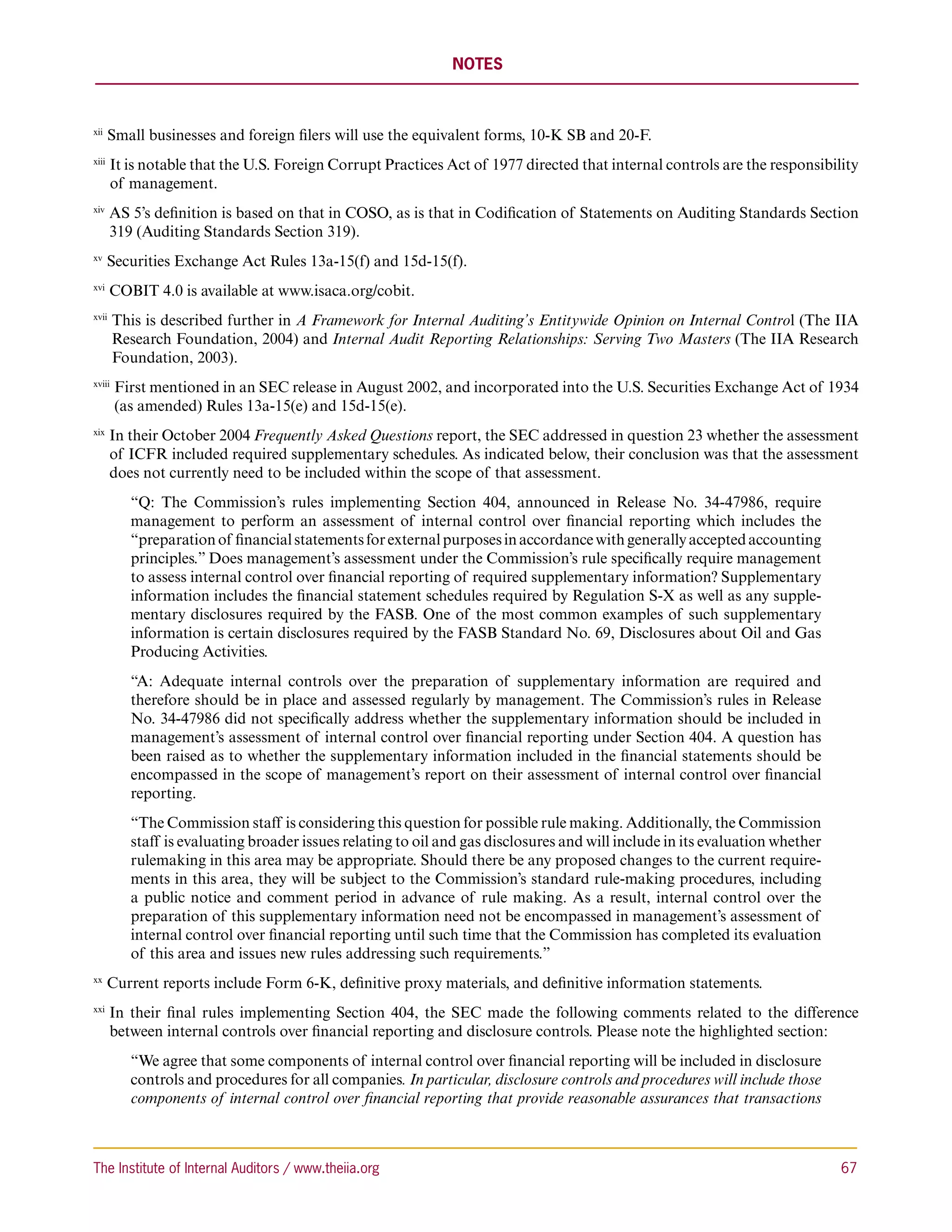 NOTES



xii 
       Small businesses and foreign filers will use the equivalent forms, 10-K SB and 20-F.
xiii 
        I
         t is notable that the U.S. Foreign Corrupt Practices Act of 1977 directed that internal controls are the responsibility
        of management.
xiv 
        A
         S 5’s definition is based on that in COSO, as is that in Codification of Statements on Auditing Standards Section
        319 (Auditing Standards Section 319).
xv 
       Securities Exchange Act Rules 13a-15(f) and 15d-15(f).
xvi 
        COBIT 4.0 is available at www.isaca.org/cobit.
xvii 
        T
         his is described further in A Framework for Internal Auditing’s Entitywide Opinion on Internal Control (The IIA
        Research Foundation, 2004) and Internal Audit Reporting Relationships: Serving Two Masters (The IIA Research
        Foundation, 2003).
xviii 
         F
          irst mentioned in an SEC release in August 2002, and incorporated into the U.S. Securities Exchange Act of 1934
         (as amended) Rules 13a-15(e) and 15d-15(e).
xix 
        I
         n their October 2004 Frequently Asked Questions report, the SEC addressed in question 23 whether the assessment
        of ICFR included required supplementary schedules. As indicated below, their conclusion was that the assessment
        does not currently need to be included within the scope of that assessment.
           “Q: The Commission’s rules implementing Section 404, announced in Release No. 34-47986, require
           management to perform an assessment of internal control over financial reporting which includes the
           “preparation of financial statements for external purposes in accordance with generally accepted accounting
           principles.” Does management’s assessment under the Commission’s rule specifically require management
           to assess internal control over financial reporting of required supplementary information? Supplementary
           information includes the financial statement schedules required by Regulation S-X as well as any supple-
           mentary disclosures required by the FASB. One of the most common examples of such supplementary
           information is certain disclosures required by the FASB Standard No. 69, Disclosures about Oil and Gas
           Producing Activities.
           “A: Adequate internal controls over the preparation of supplementary information are required and
           therefore should be in place and assessed regularly by management. The Commission’s rules in Release
           No. 34-47986 did not specifically address whether the supplementary information should be included in
           management’s assessment of internal control over financial reporting under Section 404. A question has
           been raised as to whether the supplementary information included in the financial statements should be
           encompassed in the scope of management’s report on their assessment of internal control over financial
           reporting.
           “The Commission staff is considering this question for possible rule making. Additionally, the Commission
           staff is evaluating broader issues relating to oil and gas disclosures and will include in its evaluation whether
           rulemaking in this area may be appropriate. Should there be any proposed changes to the current require-
           ments in this area, they will be subject to the Commission’s standard rule-making procedures, including
           a public notice and comment period in advance of rule making. As a result, internal control over the
           preparation of this supplementary information need not be encompassed in management’s assessment of
           internal control over financial reporting until such time that the Commission has completed its evaluation
           of this area and issues new rules addressing such requirements.”
xx 
       Current reports include Form 6-K, definitive proxy materials, and definitive information statements.
xxi 
        I
         n their final rules implementing Section 404, the SEC made the following comments related to the difference
        between internal controls over financial reporting and disclosure controls. Please note the highlighted section:
           “We agree that some components of internal control over financial reporting will be included in disclosure
           controls and procedures for all companies. In particular, disclosure controls and procedures will include those
           components of internal control over financial reporting that provide reasonable assurances that transactions



The Institute of Internal Auditors / www.theiia.org 	                                                                          67
 