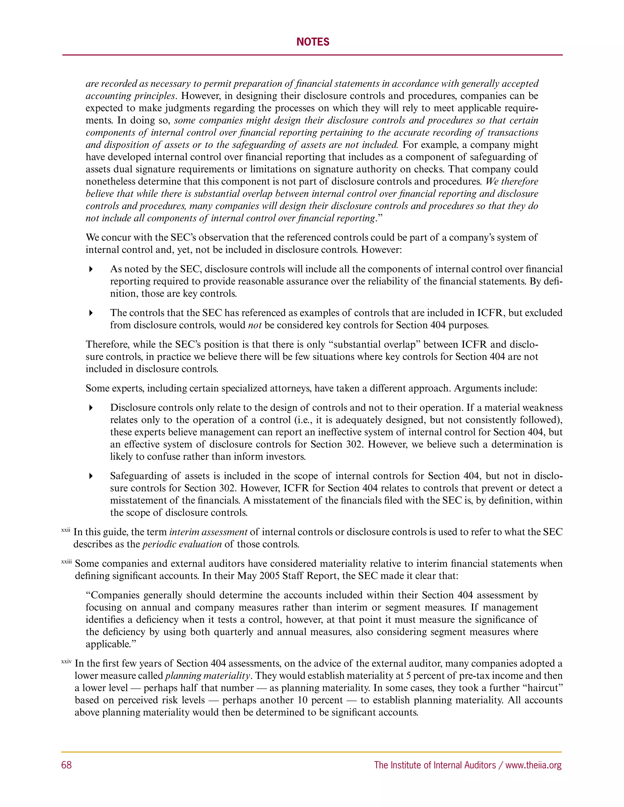 NOTES



           are recorded as necessary to permit preparation of financial statements in accordance with generally accepted
           accounting principles. However, in designing their disclosure controls and procedures, companies can be
           expected to make judgments regarding the processes on which they will rely to meet applicable require-
           ments. In doing so, some companies might design their disclosure controls and procedures so that certain
           components of internal control over financial reporting pertaining to the accurate recording of transactions
           and disposition of assets or to the safeguarding of assets are not included. For example, a company might
           have developed internal control over financial reporting that includes as a component of safeguarding of
           assets dual signature requirements or limitations on signature authority on checks. That company could
           nonetheless determine that this component is not part of disclosure controls and procedures. We therefore
           believe that while there is substantial overlap between internal control over financial reporting and disclosure
           controls and procedures, many companies will design their disclosure controls and procedures so that they do
           not include all components of internal control over financial reporting.”
           We concur with the SEC’s observation that the referenced controls could be part of a company’s system of
           internal control and, yet, not be included in disclosure controls. However:
               As noted by the SEC, disclosure controls will include all the components of internal control over financial
                 reporting required to provide reasonable assurance over the reliability of the financial statements. By defi-
                 nition, those are key controls.
               The controls that the SEC has referenced as examples of controls that are included in ICFR, but excluded
                 from disclosure controls, would not be considered key controls for Section 404 purposes.
           Therefore, while the SEC’s position is that there is only “substantial overlap” between ICFR and disclo-
           sure controls, in practice we believe there will be few situations where key controls for Section 404 are not
           included in disclosure controls.
           Some experts, including certain specialized attorneys, have taken a different approach. Arguments include:
               Disclosure controls only relate to the design of controls and not to their operation. If a material weakness
                 relates only to the operation of a control (i.e., it is adequately designed, but not consistently followed),
                 these experts believe management can report an ineffective system of internal control for Section 404, but
                 an effective system of disclosure controls for Section 302. However, we believe such a determination is
                 likely to confuse rather than inform investors.
               Safeguarding of assets is included in the scope of internal controls for Section 404, but not in disclo-
                 sure controls for Section 302. However, ICFR for Section 404 relates to controls that prevent or detect a
                 misstatement of the financials. A misstatement of the financials filed with the SEC is, by definition, within
                 the scope of disclosure controls.
xxii 
        I
         n this guide, the term interim assessment of internal controls or disclosure controls is used to refer to what the SEC
        describes as the periodic evaluation of those controls.
xxiii 
         S
          ome companies and external auditors have considered materiality relative to interim financial statements when
         defining significant accounts. In their May 2005 Staff Report, the SEC made it clear that:
           “Companies generally should determine the accounts included within their Section 404 assessment by
           focusing on annual and company measures rather than interim or segment measures. If management
           identifies a deficiency when it tests a control, however, at that point it must measure the significance of
           the deficiency by using both quarterly and annual measures, also considering segment measures where
           applicable.”
xxiv 
         I
          n the first few years of Section 404 assessments, on the advice of the external auditor, many companies adopted a
         lower measure called planning materiality. They would establish materiality at 5 percent of pre-tax income and then
         a lower level — perhaps half that number — as planning materiality. In some cases, they took a further “haircut”
         based on perceived risk levels — perhaps another 10 percent — to establish planning materiality. All accounts
         above planning materiality would then be determined to be significant accounts.




68	                                                                               The Institute of Internal Auditors / www.theiia.org
 