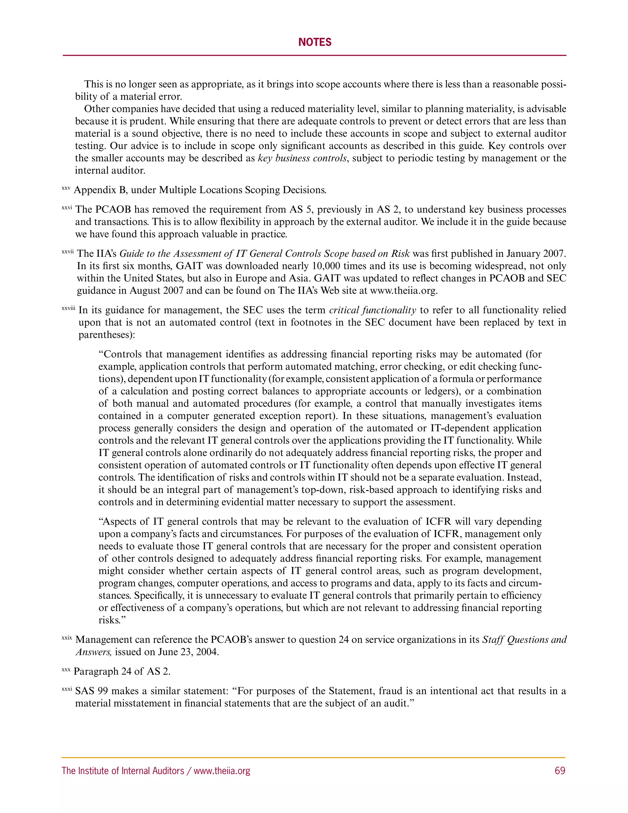 NOTES



          This is no longer seen as appropriate, as it brings into scope accounts where there is less than a reasonable possi-
        bility of a material error.
          Other companies have decided that using a reduced materiality level, similar to planning materiality, is advisable
        because it is prudent. While ensuring that there are adequate controls to prevent or detect errors that are less than
        material is a sound objective, there is no need to include these accounts in scope and subject to external auditor
        testing. Our advice is to include in scope only significant accounts as described in this guide. Key controls over
        the smaller accounts may be described as key business controls, subject to periodic testing by management or the
        internal auditor.
xxv 
       Appendix B, under Multiple Locations Scoping Decisions.
xxvi 
        T
         he PCAOB has removed the requirement from AS 5, previously in AS 2, to understand key business processes
        and transactions. This is to allow flexibility in approach by the external auditor. We include it in the guide because
        we have found this approach valuable in practice.
xxvii 
         T
          he IIA’s Guide to the Assessment of IT General Controls Scope based on Risk was first published in January 2007.
         In its first six months, GAIT was downloaded nearly 10,000 times and its use is becoming widespread, not only
         within the United States, but also in Europe and Asia. GAIT was updated to reflect changes in PCAOB and SEC
         guidance in August 2007 and can be found on The IIA’s Web site at www.theiia.org.
xxviii 
          I
           n its guidance for management, the SEC uses the term critical functionality to refer to all functionality relied
          upon that is not an automated control (text in footnotes in the SEC document have been replaced by text in
          parentheses):
              “Controls that management identifies as addressing financial reporting risks may be automated (for
              example, application controls that perform automated matching, error checking, or edit checking func-
              tions), dependent upon IT functionality (for example, consistent application of a formula or performance
              of a calculation and posting correct balances to appropriate accounts or ledgers), or a combination
              of both manual and automated procedures (for example, a control that manually investigates items
              contained in a computer generated exception report). In these situations, management’s evaluation
              process generally considers the design and operation of the automated or IT-dependent application
              controls and the relevant IT general controls over the applications providing the IT functionality. While
              IT general controls alone ordinarily do not adequately address financial reporting risks, the proper and
              consistent operation of automated controls or IT functionality often depends upon effective IT general
              controls. The identification of risks and controls within IT should not be a separate evaluation. Instead,
              it should be an integral part of management’s top-down, risk-based approach to identifying risks and
              controls and in determining evidential matter necessary to support the assessment.
              “Aspects of IT general controls that may be relevant to the evaluation of ICFR will vary depending
              upon a company’s facts and circumstances. For purposes of the evaluation of ICFR, management only
              needs to evaluate those IT general controls that are necessary for the proper and consistent operation
              of other controls designed to adequately address financial reporting risks. For example, management
              might consider whether certain aspects of IT general control areas, such as program development,
              program changes, computer operations, and access to programs and data, apply to its facts and circum-
              stances. Specifically, it is unnecessary to evaluate IT general controls that primarily pertain to efficiency
              or effectiveness of a company’s operations, but which are not relevant to addressing financial reporting
              risks.”
xxix 
        M
         anagement can reference the PCAOB’s answer to question 24 on service organizations in its Staff Questions and
        Answers, issued on June 23, 2004.
xxx 
       Paragraph 24 of AS 2.
xxxi 
        S
         AS 99 makes a similar statement: “For purposes of the Statement, fraud is an intentional act that results in a
        material misstatement in financial statements that are the subject of an audit.”




The Institute of Internal Auditors / www.theiia.org 	                                                                         69
 