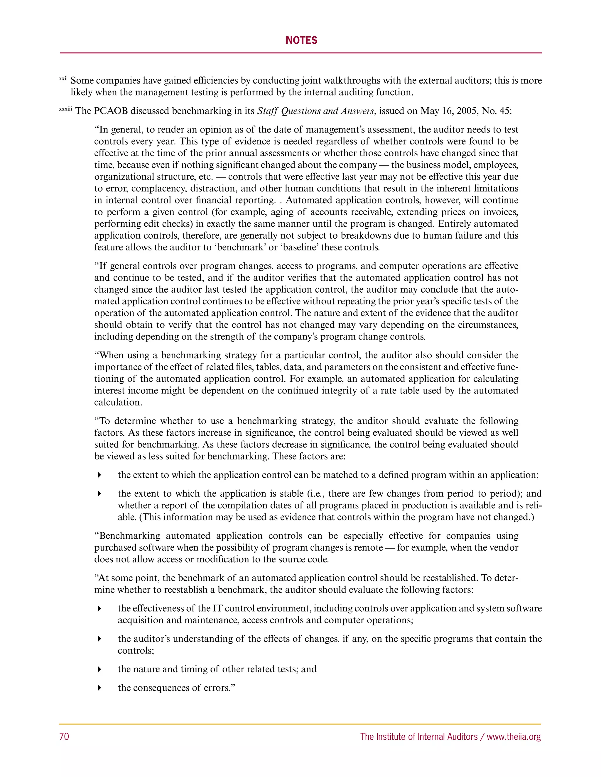 NOTES


xxii 
        S
         ome companies have gained efficiencies by conducting joint walkthroughs with the external auditors; this is more
        likely when the management testing is performed by the internal auditing function.
xxxiii 
          The PCAOB discussed benchmarking in its Staff Questions and Answers, issued on May 16, 2005, No. 45:
              “In general, to render an opinion as of the date of management’s assessment, the auditor needs to test
              controls every year. This type of evidence is needed regardless of whether controls were found to be
              effective at the time of the prior annual assessments or whether those controls have changed since that
              time, because even if nothing significant changed about the company — the business model, employees,
              organizational structure, etc. — controls that were effective last year may not be effective this year due
              to error, complacency, distraction, and other human conditions that result in the inherent limitations
              in internal control over financial reporting. . Automated application controls, however, will continue
              to perform a given control (for example, aging of accounts receivable, extending prices on invoices,
              performing edit checks) in exactly the same manner until the program is changed. Entirely automated
              application controls, therefore, are generally not subject to breakdowns due to human failure and this
              feature allows the auditor to ‘benchmark’ or ‘baseline’ these controls.
              “If general controls over program changes, access to programs, and computer operations are effective
              and continue to be tested, and if the auditor verifies that the automated application control has not
              changed since the auditor last tested the application control, the auditor may conclude that the auto-
              mated application control continues to be effective without repeating the prior year’s specific tests of the
              operation of the automated application control. The nature and extent of the evidence that the auditor
              should obtain to verify that the control has not changed may vary depending on the circumstances,
              including depending on the strength of the company’s program change controls.
              “When using a benchmarking strategy for a particular control, the auditor also should consider the
              importance of the effect of related files, tables, data, and parameters on the consistent and effective func-
              tioning of the automated application control. For example, an automated application for calculating
              interest income might be dependent on the continued integrity of a rate table used by the automated
              calculation.
              “To determine whether to use a benchmarking strategy, the auditor should evaluate the following
              factors. As these factors increase in significance, the control being evaluated should be viewed as well
              suited for benchmarking. As these factors decrease in significance, the control being evaluated should
              be viewed as less suited for benchmarking. These factors are:
              	 the extent to which the application control can be matched to a defined program within an application;
              	 the extent to which the application is stable (i.e., there are few changes from period to period); and
                  whether a report of the compilation dates of all programs placed in production is available and is reli-
                  able. (This information may be used as evidence that controls within the program have not changed.)
              “Benchmarking automated application controls can be especially effective for companies using
              purchased software when the possibility of program changes is remote — for example, when the vendor
              does not allow access or modification to the source code.
              “At some point, the benchmark of an automated application control should be reestablished. To deter-
              mine whether to reestablish a benchmark, the auditor should evaluate the following factors:
              	 the effectiveness of the IT control environment, including controls over application and system software
                  acquisition and maintenance, access controls and computer operations;
              	 the auditor’s understanding of the effects of changes, if any, on the specific programs that contain the
                  controls;
              	 the nature and timing of other related tests; and
              	 the consequences of errors.”



70	                                                                               The Institute of Internal Auditors / www.theiia.org
 