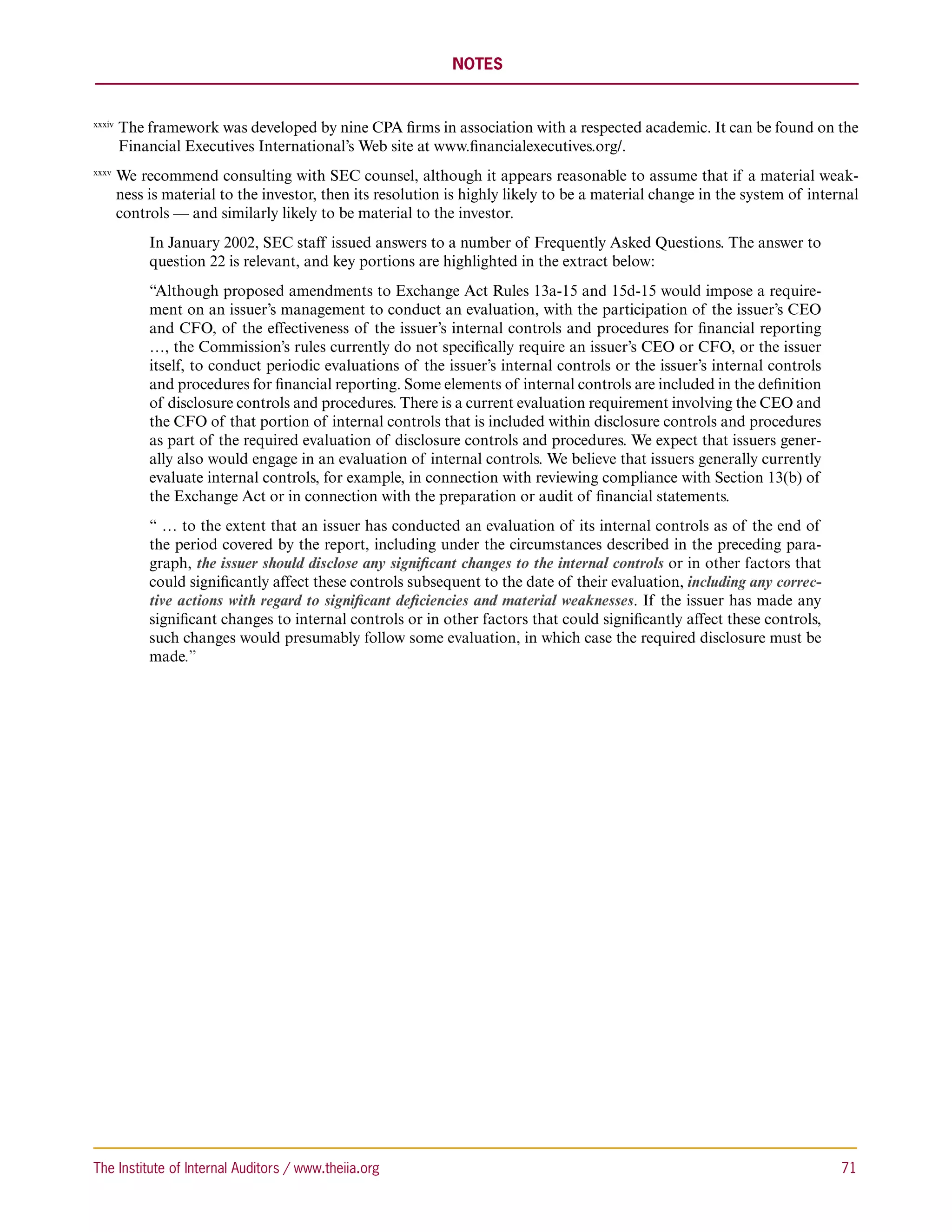 NOTES


xxxiv 
         T
          he framework was developed by nine CPA firms in association with a respected academic. It can be found on the
         Financial Executives International’s Web site at www.financialexecutives.org/.
xxxv 
        W
         e recommend consulting with SEC counsel, although it appears reasonable to assume that if a material weak-
        ness is material to the investor, then its resolution is highly likely to be a material change in the system of internal
        controls — and similarly likely to be material to the investor.
             In January 2002, SEC staff issued answers to a number of Frequently Asked Questions. The answer to
             question 22 is relevant, and key portions are highlighted in the extract below:
             “Although proposed amendments to Exchange Act Rules 13a-15 and 15d-15 would impose a require-
             ment on an issuer’s management to conduct an evaluation, with the participation of the issuer’s CEO
             and CFO, of the effectiveness of the issuer’s internal controls and procedures for financial reporting
             …, the Commission’s rules currently do not specifically require an issuer’s CEO or CFO, or the issuer
             itself, to conduct periodic evaluations of the issuer’s internal controls or the issuer’s internal controls
             and procedures for financial reporting. Some elements of internal controls are included in the definition
             of disclosure controls and procedures. There is a current evaluation requirement involving the CEO and
             the CFO of that portion of internal controls that is included within disclosure controls and procedures
             as part of the required evaluation of disclosure controls and procedures. We expect that issuers gener-
             ally also would engage in an evaluation of internal controls. We believe that issuers generally currently
             evaluate internal controls, for example, in connection with reviewing compliance with Section 13(b) of
             the Exchange Act or in connection with the preparation or audit of financial statements.
             “ … to the extent that an issuer has conducted an evaluation of its internal controls as of the end of
             the period covered by the report, including under the circumstances described in the preceding para-
             graph, the issuer should disclose any significant changes to the internal controls or in other factors that
             could significantly affect these controls subsequent to the date of their evaluation, including any correc-
             tive actions with regard to significant deficiencies and material weaknesses. If the issuer has made any
             significant changes to internal controls or in other factors that could significantly affect these controls,
             such changes would presumably follow some evaluation, in which case the required disclosure must be
             made.”




The Institute of Internal Auditors / www.theiia.org 	                                                                        71
 