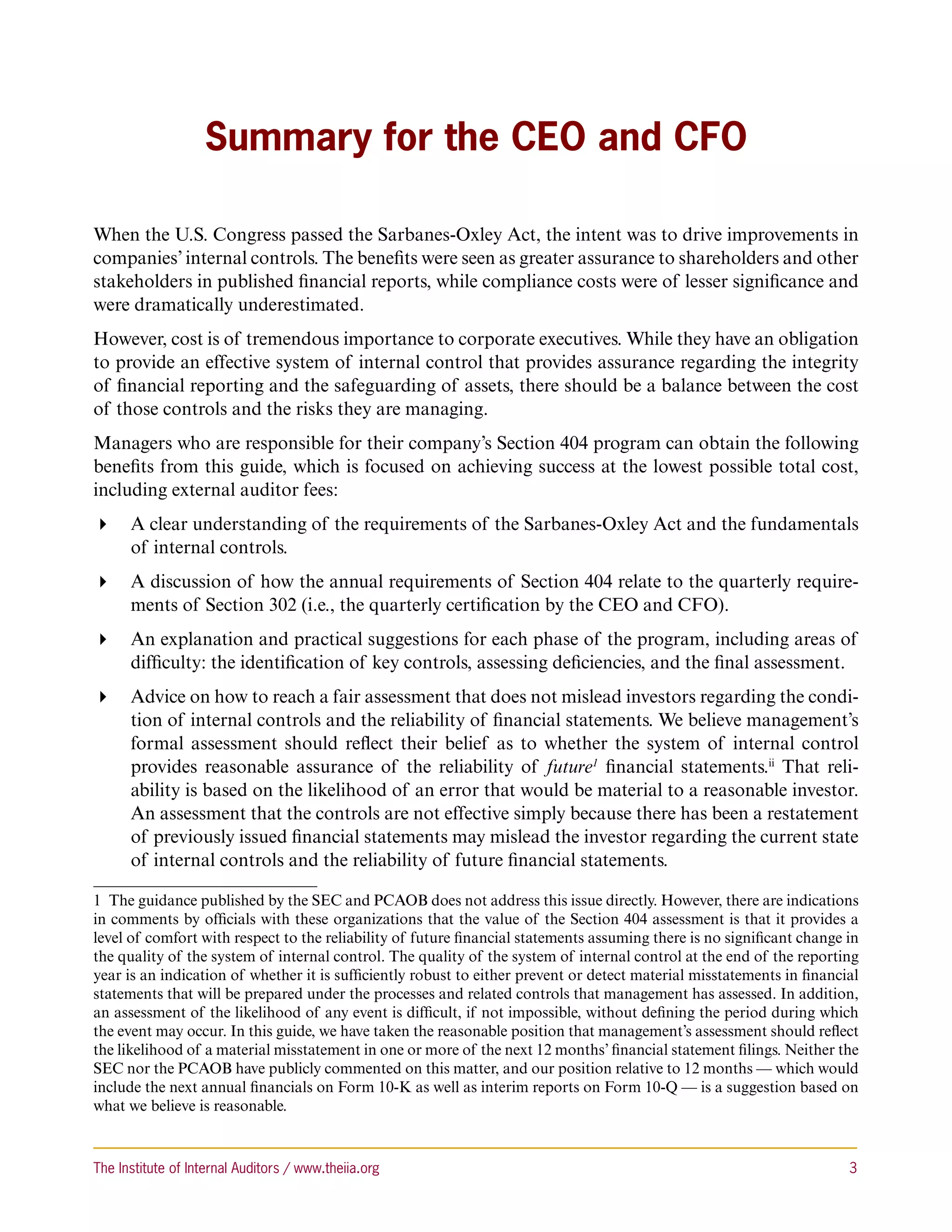 Summary for the CEO and CFO

When the U.S. Congress passed the Sarbanes-Oxley Act, the intent was to drive improvements in
companies’ internal controls. The benefits were seen as greater assurance to shareholders and other
stakeholders in published financial reports, while compliance costs were of lesser significance and
were dramatically underestimated.
However, cost is of tremendous importance to corporate executives. While they have an obligation
to provide an effective system of internal control that provides assurance regarding the integrity
of financial reporting and the safeguarding of assets, there should be a balance between the cost
of those controls and the risks they are managing.
Managers who are responsible for their company’s Section 404 program can obtain the following
benefits from this guide, which is focused on achieving success at the lowest possible total cost,
including external auditor fees:
 A clear understanding of the requirements of the Sarbanes-Oxley Act and the fundamentals
   of internal controls.
 A discussion of how the annual requirements of Section 404 relate to the quarterly require-
   ments of Section 302 (i.e., the quarterly certification by the CEO and CFO).
 An explanation and practical suggestions for each phase of the program, including areas of
   difficulty: the identification of key controls, assessing deficiencies, and the final assessment.
 Advice on how to reach a fair assessment that does not mislead investors regarding the condi-
   tion of internal controls and the reliability of financial statements. We believe management’s
   formal assessment should reflect their belief as to whether the system of internal control
   provides reasonable assurance of the reliability of future1 financial statements.ii That reli-
   ability is based on the likelihood of an error that would be material to a reasonable investor.
   An assessment that the controls are not effective simply because there has been a restatement
   of previously issued financial statements may mislead the investor regarding the current state
   of internal controls and the reliability of future financial statements.

1  The guidance published by the SEC and PCAOB does not address this issue directly. However, there are indications
in comments by officials with these organizations that the value of the Section 404 assessment is that it provides a
level of comfort with respect to the reliability of future financial statements assuming there is no significant change in
the quality of the system of internal control. The quality of the system of internal control at the end of the reporting
year is an indication of whether it is sufficiently robust to either prevent or detect material misstatements in financial
statements that will be prepared under the processes and related controls that management has assessed. In addition,
an assessment of the likelihood of any event is difficult, if not impossible, without defining the period during which
the event may occur. In this guide, we have taken the reasonable position that management’s assessment should reflect
the likelihood of a material misstatement in one or more of the next 12 months’ financial statement filings. Neither the
SEC nor the PCAOB have publicly commented on this matter, and our position relative to 12 months — which would
include the next annual financials on Form 10-K as well as interim reports on Form 10-Q — is a suggestion based on
what we believe is reasonable.



The Institute of Internal Auditors / www.theiia.org 	                                                                   3
 