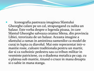         Iconografia pastreaza imaginea Sfantului
    Gheorghe calare pe un cal, strapungand cu sulita un
    balaur. Este vorba despre o legenda pioasa, in care
    Sfantul Gheorghe salveaza cetatea Silena, din provincia
    Libiei, terorizata de un balaur. Aceasta imagine a
    sfantului a ramas in amintirea oamenilor ca model de
    curaj in lupta cu diavolul. Mai este reprezentat intr-o
    mantie rosie, culoare traditionala pentru un martir,
    dar si ca razboinic pedestru sau ca tribun militar in
    vesminte patriciene, cu o diadema metalica pe cap, cu
    o platosa sub mantie, tinand o cruce in mana dreapta
    si o sabie in mana stanga.
 