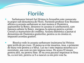 Floriile
       Sarbatoarea Intrarii lui Hristos in Ierusalim este cunoscuta
    in popor sub denumirea de Florii. Parintele profesor Ene Braniste
    afirma ca aceasta sarbatoare se mai numea si Duminica
    aspirantilor la Botez, deoarece in aceasta zi catehumenii, care
    fusesera admisi la Botez, mergeau la episcop pentru a primi
    Crezul ca marturisire de credinta. Aceasta duminica a purtat si
    denumirea de Duminica gratierilor, pentru ca in cinstea ei,
    imparatii acordau gratieri.

        Biserica vede in aceasta sarbatoare inaintarea lui Hristos
    spre jertfa de pe cruce. El putea sa evite moartea, insa, o primeste
    de buna voie pentru a o birui. Lui nu-i este impusa moartea ca o
    necesitate, asa cum ne este impusa noua. De aceea El moare
    pentru altii, nu pentru Sine. El nu avea pacatul imprimat in firea
    Sa, ca noi toti, pentru ca S-a nascut ca om prin voia Sa.
 