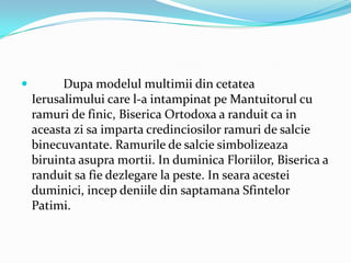          Dupa modelul multimii din cetatea
    Ierusalimului care l-a intampinat pe Mantuitorul cu
    ramuri de finic, Biserica Ortodoxa a randuit ca in
    aceasta zi sa imparta credinciosilor ramuri de salcie
    binecuvantate. Ramurile de salcie simbolizeaza
    biruinta asupra mortii. In duminica Floriilor, Biserica a
    randuit sa fie dezlegare la peste. In seara acestei
    duminici, incep deniile din saptamana Sfintelor
    Patimi.
 