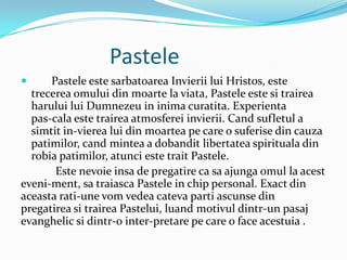 Pastele
     Pastele este sarbatoarea Invierii lui Hristos, este
  trecerea omului din moarte la viata, Pastele este si trairea
  harului lui Dumnezeu in inima curatita. Experienta
  pas-cala este trairea atmosferei invierii. Cand sufletul a
  simtit in-vierea lui din moartea pe care o suferise din cauza
  patimilor, cand mintea a dobandit libertatea spirituala din
  robia patimilor, atunci este trait Pastele.
       Este nevoie insa de pregatire ca sa ajunga omul la acest
eveni-ment, sa traiasca Pastele in chip personal. Exact din
aceasta rati-une vom vedea cateva parti ascunse din
pregatirea si trairea Pastelui, luand motivul dintr-un pasaj
evanghelic si dintr-o inter-pretare pe care o face acestuia .
 